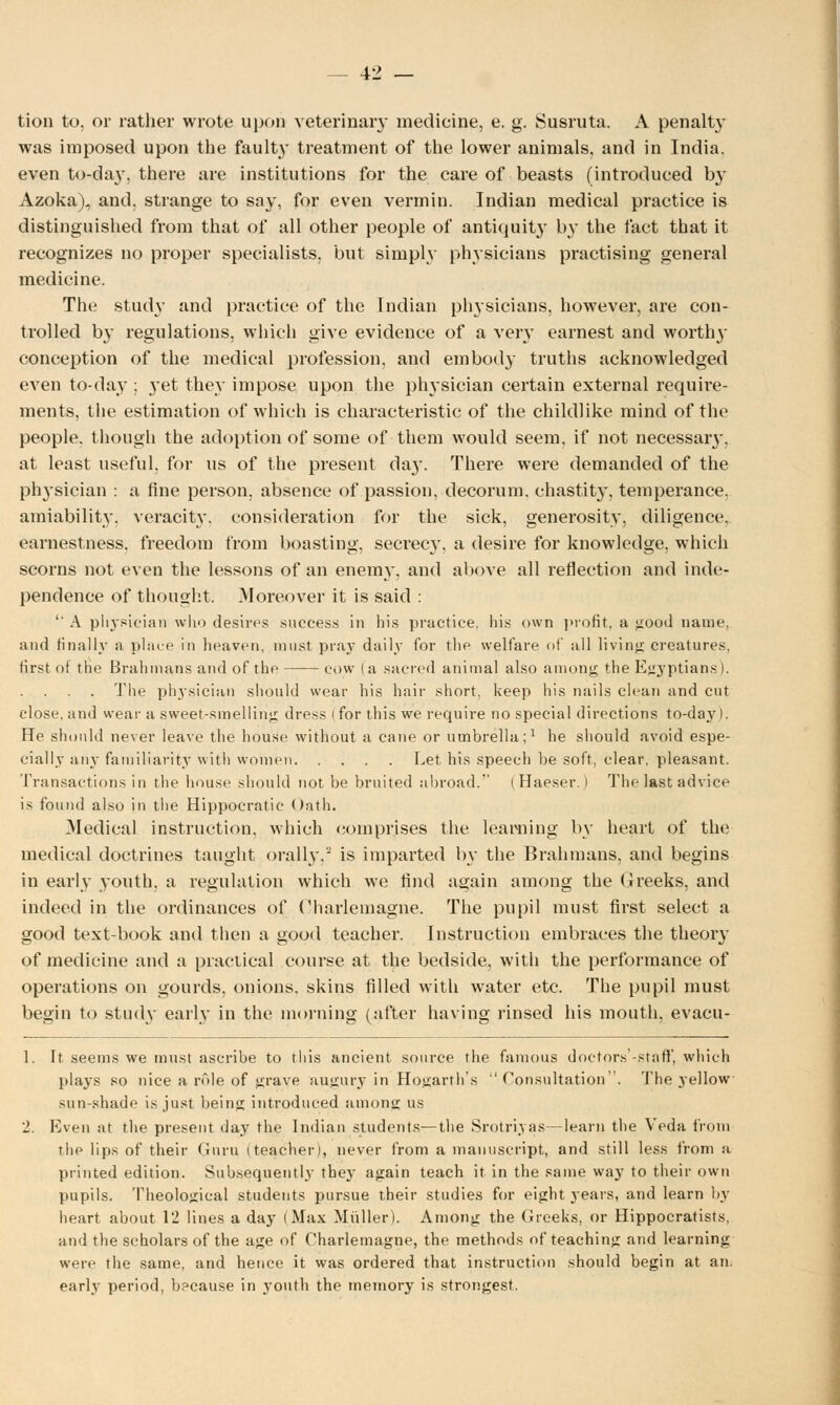 tion to, or rather wrote upon veterinary medicine, e. g. Susruta. A penalty was imposed upon the fault}' treatment of the lower animals, and in India, even to-day, there are institutions for the care of beasts (introduced by Azoka), and, strange to say, for even vermin. Indian medical practice is distinguished from that of all other people of antiquity by the fact that it recognizes no proper specialists, but simply physicians practising general medicine. The study and practice of the Indian physicians, however, are con- trolled by regulations, which give evidence of a very earnest and worths- conception of the medical profession, and embody truths acknowledged even to-day ; yet they impose upon the physician certain external require- ments, the estimation of which is characteristic of the childlike mind of the people, though the adoption of some of them would seem, if not necessaiy, at least useful, for us of the present day. There were demanded of the physician : a fine person, absence of passion, decorum, chastit}', temperance, amiability, veracity, consideration for the sick, generosity, diligence, earnestness, freedom from boasting, secrecy, a desire for knowledge, which scorns not even the lessons of an enemy, and above all reflection and inde- pendence of thought. Moreover it is said :  A physician who desires success in his practice, his own profit, a good name, and finally a place in heaven, must pray daily for the welfare of all living creatures, first of the Brahmans and of the cow (a sacred animal also among the Egyptians). . The physician should wear his hair short, keep his nails clean and cut close, and wear a sweet-smelling dress ( for this we require no special directions to-daj'). He should never leave the house without a cane or umbrella;1 he should avoid espe- cially any familiarity with women Let, his speech be soft, clear, pleasant. Transactions in the house should not be bruited abroad. I Haeser.) The last advice is found also in the Hippocratic Oath. Medical instruction, which comprises the learning by heart of the medical doctrines taught orally.' is imparted by the Brahmans, and begins in early youth, a regulation which we find again among the Greeks, and indeed in the ordinances of Charlemagne. The pupil must first select a good text-book and then a good teacher. Instruction embraces the theory of medicine and a practical course at the bedside, with the performance of operations on gourds, onions, skins filled with water etc. The pupil must begin to study early in the morning (after having rinsed his mouth, evacu- 1. It, seems we must ascribe to this ancient source the famous doctors -staff, which plays so nice a role of grave augury in Hogarth's Consultation. The yellow sun-shade is just being introduced among us 2. Even at the present day the Indian students—the Srotriyas—learn the Veda from the lips of their Guru (teacher), never from a manuscript, and still less from a printed edition. Subsequently they again teach it in the same way to their own pupils. Theological students pursue their studies for eight years, and learn by heart about 12 lines a day I Max Midler). Among the Greeks, or Hippocratists, and the scholars of the age of Charlemagne, the methods of teaching and learning were the same, and hence it was ordered that instruction should begin at an, early period, b?cause in youth the memory is strongest.
