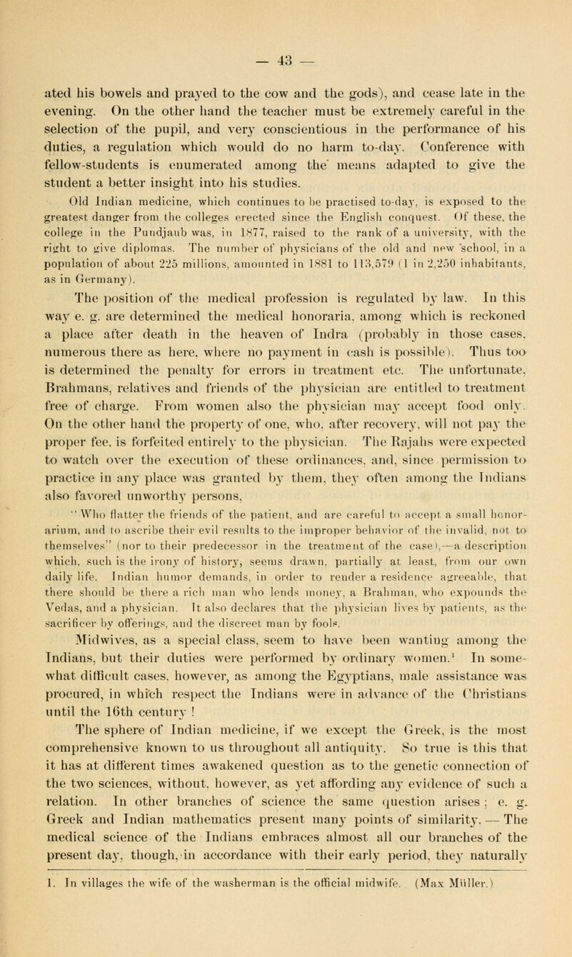 ated his bowels and prayed to the cow and the gods), and cease late in the evening. On the other hand the teacher must be extremel}' careful in the selection of the pupil, and very conscientious in the performance of his duties, a regulation which would do no harm to-day. Conference with fellow-students is enumerated among the' means adapted to give the student a better insight into his studies. Old Indian medicine, which continues to be practised to-day, is exposed to the greatest danger from the colleges erected since the English conquest. Of these, the college in the Pundjaub was, in 1877, raised to the rank of a university, with the right to give diplomas. The number of physicians of the old and new school, in a population of about 225 millions, amounted in 1881 to 113,570 (1 in 2,250 inhabitants, as in Germany). The position of the medical profession is regulated b}' law. In this way e. g. are determined the medical honoraria, among which is reckoned a place after death in the heaven of Indra (probably in those cases, numerous there as here, where no payment in cash is possible). Thus too is determined the penalty for errors in treatment etc. The unfortunate, Brahmans, relatives and friends of the physician are entitled to treatment free of charge. From women also the physician ma}' accept food only. On the other hand the property of one, who, after recovery, will not pa}- the proper fee, is forfeited entirely to the physician. The Rajahs were expected to watch over the execution of these ordinances, and, since permission to practice in any place was granted by them, they often among the Indians also favored unworthy persons,  Who flatter the friends of the patient, and are careful to accept a small honor- arium, and to ascribe their evil results to the improper behavior of the invalid, not to themselves (nor to their predecessor in the treatment of the case>,—a description which, such is the irony of history, seems drawn, partially at least, from our own daily life. Indian humor demands, in order to render a residence agreeable, that there should be there a rich man who lends money, a Brahman, who expounds the Vedas, and a physician. It also declares that the physician lives by patients, as the sacrificer by offerings, and the discreet man by fools. Midwives, as a special class, seem to have been wanting among the Indians, but their duties were performed by ordinary women.1 In some- what difficult cases, however, as among the Egyptians, male assistance was procured, in which respect the Indians were in advance of the Christians until the 16th century ! The sphere of Indian medicine, if we except the Greek, is the most comprehensive known to us throughout all antiquity. So true is this that it has at different times awakened question as to the genetic connection of the two sciences, without, however, as yet affording any evidence of such a relation. In other branches of science the same question arises ; e. g. Greek and Indian mathematics present many points of similarity. — The medical science of the Indians embraces almost all our branches of the present day, though, in accordance with their early period, the}' naturally 1. In villages the wife of the washerman is the official midwife. (Max Midler.)