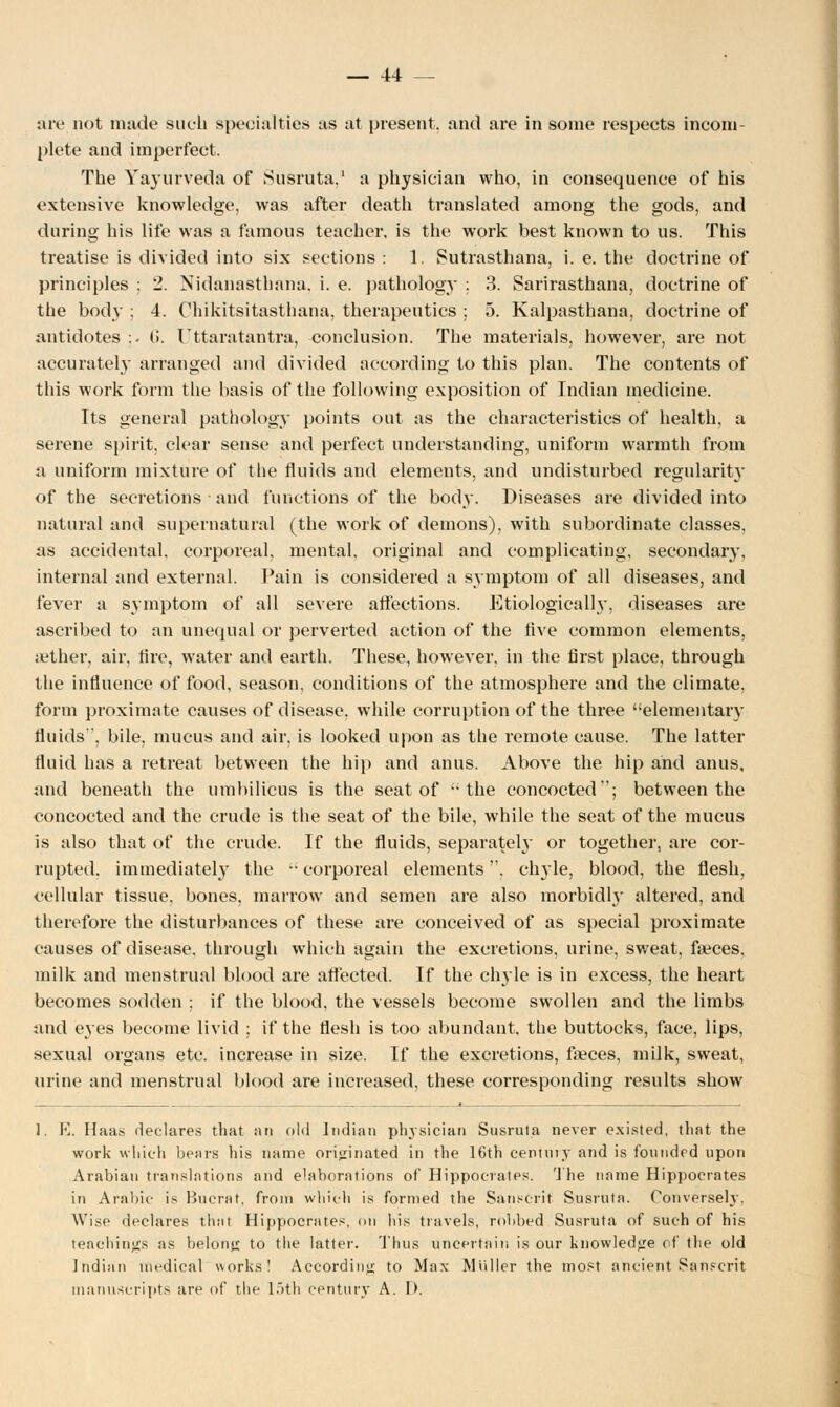 are not made such specialties as at present, and are in some respects incom- plete and imperfect. The Yayurveda of Susruta,1 a physician who, in consequence of his extensive knowledge, was after death translated among the gods, and during his life was a famous teacher, is the work best known to us. This treatise is divided into six sections : 1. Sutrasthana, i. e. the doctrine of principles ; 2. Nidanasthana. i. e. pathology ; 3. Sarirasthana, doctrine of the body ; 4. Chikitsitasthana, therapeutics ; 5. Kalpasthana, doctrine of antidotes :. (!. Uttaratantra, conclusion. The materials, however, are not accurately arranged and divided according to this plan. The contents of this work form the basis of the following exposition of Indian medicine. Its general pathology points out as the characteristics of health, a serene spirit, clear sense and perfect understanding, uniform warmth from a uniform mixture of the fluids and elements, and undisturbed regularity of the secretions and functions of the body. Diseases are divided into natural and supernatural (the work of demons), with subordinate classes, as accidental, corporeal, mental, original and complicating, secondary, internal and external. Pain is considered a symptom of all diseases, and fever a symptom of all severe affections. Etiologically, diseases are ascribed to an unequal or perverted action of the five common elements, aether, air, fire, water and earth. These, however, in the first place, through the influence of food, season, conditions of the atmosphere and the climate, form proximate causes of disease, while corruption of the three elementary fluids, bile, mucus and air. is looked upon as the remote cause. The latter fluid has a retreat between the hip and anus. Above the hip and anus, and beneath the umbilicus is the seat of the concocted'; between the concocted and the crude is the seat of the bile, while the seat of the mucus is also that of the crude. If the fluids, separately or together, are cor- rupted, immediately the corporeal elements, chyle, blood, the flesh, cellular tissue, bones, marrow and semen are also morbidly altered, and therefore the disturbances of these are conceived of as special proximate causes of disease, through which again the excretions, urine, sweat, fa?ces, milk and menstrual blood are atfected. If the chyle is in excess, the heart becomes sodden ; if the blood, the vessels become swollen and the limbs and eyes become livid ; if the flesh is too abundant, the buttocks, face, lips, sexual organs etc. increase in size. If the excretions, faeces, milk, sweat, urine and menstrual blood are increased, these corresponding results show 1. H. Haas declares that an old Indian physician Susruta never existed, that the work which bears his name originated in the 16th century and is founded upon Arabian translations and elaborations of Hippocrates. The name Hippocrates in Arabic is Bucrat, from which is formed the Sanscrit Susruta. Conversely, Wise declares that Hippocrates, on his travels, robbed Susruta of such of his teachings as belong to the latter. Thus uncertain is our knowledge of the old Indian medical works! According to Max Muller the most ancient Sanscrit manuscripts are of the 15th century A. I).