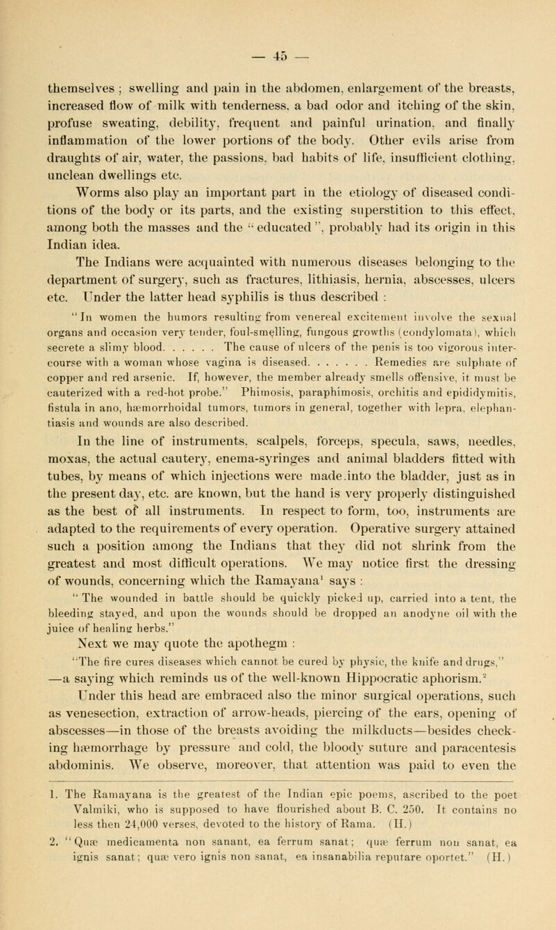 themselves ; swelling and pain in the abdomen, enlargement of the breasts, increased flow of milk with tenderness, a bad odor and itching of the skin, profuse sweating, debility, frequent and painful urination, and finally inflammation of the lower portions of the body. Other evils arise from draughts of air, water, the passions, bad habits of life, insufficient clothing, unclean dwellings etc. Worms also play an important part in the etiology of diseased condi- tions of the body or its parts, and the existing superstition to this effect, among both the masses and the educated , probably had its origin in this Indian idea. The Indians were acquainted with numerous diseases belonging to the department of surgery, such as fractures, lithiasis, hernia, abscesses, ulcers etc. Under the latter head syphilis is thus described : In women the humors resulting'from venereal excitement involve the sexual organs and occasion very tender, foul-smelling, fungous growths (condylomata), which secrete a slimy blood The cause of nlcers of the penis is too vigorous inter- course with a woman whose vagina is diseased Remedies are sulphate of copper and red arsenic. If, however, the member already smells offensive, it must be cauterized with a red-hot probe. Phimosis, paraphimosis, orchitis and epididymitis, fistula in ano, hemorrhoidal tumors, tumors in general, together with lepra, elephan- tiasis and wounds are also described. In the line of instruments, scalpels, forceps, specula, saws, needles, moxas, the actual cauteiy, enema-syringes and animal bladders fitted with tubes, b}- means of which injections were made.into the bladder, just as in the present day, etc. are known, but the hand is very properly distinguished as the best of all instruments. In respect to form, too, instruments are adapted to the requirements of every operation. Operative surgery attained such a position among the Indians that they did not shrink from the greatest and most difficult operations. We may notice first the dressing of wounds, concerning which the Ramayana1 says : The wounded in battle should be quickly picked up, carried into a tent, the bleeding stayed, and upon the wounds should be dropped an anodyne oil with the juice of healintr herbs. Next we may quote the apothegm : The fire cures diseases which cannot be cured by physic, the knife and drugs, —a saying which reminds us of the well-known Hippocratic aphorism.- Under this head are embraced also the minor surgical operations, such as venesection, extraction of arrow-heads, piercing of the ears, opening of abscesses—in those of the breasts avoiding the milkducts—besides check- ing hemorrhage by pressure and cold, the bloody suture and paracentesis abdominis. We observe, moreover, that attention was paid to even the 1. The Ramayana is the greatest of the Indian epic poems, ascribed to the poet Valmiki, who is supposed to have flourished about B. C. 250. It contains no less then 24,000 verses, devoted to the history of Rama. (II.) 2. Qua? medicamenta non sanant, ea ferrum sanat; quae ferrum non sanat, ea ignis sanat; qua' vero ignis non sanat, ea insanabilia reputare oportet. (H.)