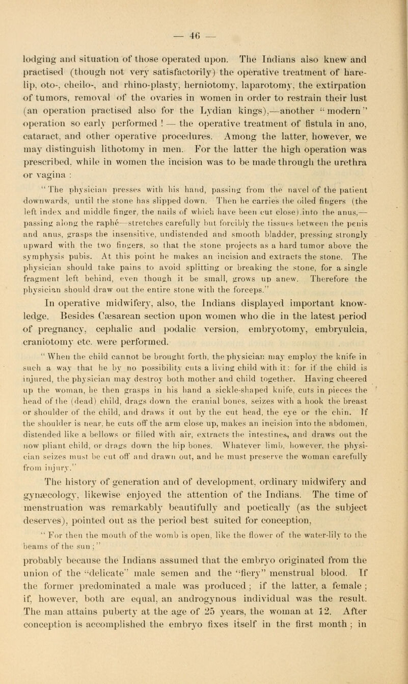 — 40 — lodging and situation of those operated upon. The Indians also knew and practised (though not very satisfactorily) the operative treatment of hare- lip, oto-, cheilo-, and rnino-plasty, herniotomy, laparotomy, the extirpation of tumors, removal of the ovaries in women in order to restrain their lust (an operation practised also for the Lydian kings),—another modern'' operation so early performed ! — the operative treatment of fistula in ano, cataract, and other operative procedures. Among the latter, however, we may distinguish lithotomy in men. For the latter the high operation was prescribed, while in women the incision was to be made through the urethra or vagina : The physician presses with his hand, passing from the navel of the patient downwards, until the stone has slipped down. Then he carries the oiled fingers (the left index and middle finger, the nails of which have been cut close).into the anus,— passing along the raphe—stretches earefulW but forcibly the tissues between the penis and anus, grasps the insensitive, undistended and smooth bladder, pressing strongly upward with the two fingers, so that the stone projects as a hard tumor above the symphysis pubis. At this point he makes an incision and extracts the stone. The physician should take pains to avoid splitting or breaking the stone, for a single fragment left behind, even though it be small, grows up anew. Therefore the physician should draw out the entire stone with the forceps. In operative midwifery, also, the Indians displa}-ed important know- ledge. Besides Caesarean section upon women who die in the latest period of pregnancy, cephalic and podalic version, embryotomy, embryulcia, craniotomy etc. were performed.  When the child cannot be brought forth, the physician may employ the knife in such a way that he by no possibility cuts a living child with it: for if the child is injured, the physician may destroy both mother and child together. Having cheered up the woman, he then grasps in his hand a sickle-shaped knife, cuts in pieces the head of the (dead) child, drags down the cranial bones, seizes with a hook the breast or shoulder of the child, and draws it out by the cut head, the eje or the chin. If the shoulder is near, he cuts off the arm close up, makes an incision into the abdomen, distended like a bellows or filled with air, extracts the intestines., and draws out the now pliant child, or drags down the hip bones. Whatever limb, however, the physi- cian seizes must be cut off and drawn out, and he must preserve the woman carefully from injury. The history of generation and of development, ordinary midwifery and gynaecology, likewise enjoyed the attention of the Indians. The time of menstruation was remarkabby beautifully and poetically (as the subject deserves), pointed out as the period best suited for conception,  For then the mouth of the womb is open, like the flower of the water-lily to the beams of the sun ;  probably because the Indians assumed that the embryo originated from the union of the delicate male semen and the fiery menstrual blood. If the former predominated a male was produced ; if the latter, a female ; if, however, both are equal, an androgynous individual was the result. The man attains puberty at the age of 25 years, the woman at 12. After conception is accomplished the emmyo fixes itself in the first month ; in