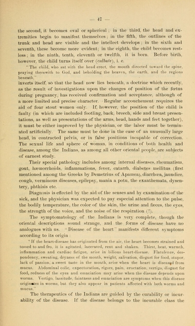 the second, it becomes oval or spherical : in the third, the head and ex- tremities begin to manifest themselves ; in the fifth, the outlines of the trunk and head are visible and the intellect develops ; in the sixth and seventh, these become more evident; in the eighth, the child becomes rest- less ; in the ninth, tenth, eleventh or twelfth, it is born. Before birth, however, the child turns itself over (cidbute), i. e. The child, who sat with the head erect, the mouth directed toward the spine, praying therewith to God, and beholding the heaven, the earth, and the regions beneath, inverts itself, so that the head now lies beneath, a doctrine which recently, as the result of investigations upon the changes of position of the foetus during pregnancy, has received confirmation and acceptance, although of a more limited and precise character. Regular accouchement requires the aid of four stout women only. If, however, the position of the child is faulty (in which are included footling, back, breech, side and breast presen- tations, as well as presentations of the arms, head, hands and feet together), it must be either improved by the physician, or the labor must be termin- ated artificial]}'. The same must be done in the case of an unusually large head, in contracted pelvis, or in false positions incapable of correction. The sexual life and sphere of woman, in conditions of both health and disease, among the Indians, as among all other oriental people, are subjects of earnest study. Their special pathology includes among internal diseases, rheumatism, gout, haemorrhoids, inflammations, fever, catarrh, diabetes mellitus (first mentioned among the Greeks by Demetrius of Apamea), diarrhoea, jaundice, cough, verminous diseases, epilepsy, mania a potu, the exanthemata, djsen- tery, phthisis etc. Diagnosis is effected b}' the aid of the senses and by examination of the sick, and the physician was expected to pay especial attention to the pulse, the bodily temperature, the color of the skin, the urine and faeces, the eyes, the strength of the voice, and the noise of the respiration (!). The symptomatology of the Indians is very complete, though the oriental descriptions sound strange, and the forms of disease have no analogues with us. Disease of the heart manifests different symptoms according to its origin :  If the heart-disease lias originated from the air, the heart becomes strained and tossed to and fro, it is agitated, lacerated, rent and shaken. Thirst, heat, warmth, inflammation and cardiac fatigue, ante in bilious heart-disease. Flatulence, des- pondency, sweating, dryness of the mouth, weight, salivation, disgust for food, stupor, lack of passion, a sweet taste in the mouth, arise when the heart is diseased from mucus. Abdominal colic, expectoration, rigors, pain, eructation, vertigo, disgust for food, redness of the eyes and emaciation 11133- arise when the disease depends upon worms. Vertigo, lassitude, faintness and emaciation are symptoms when this disease originates in worms, but they also appear in patients affected with both worms and mucus. The therapeutics of the Indians are guided b}' the curabilit}- or incur- ability of the disease. If the disease belongs to the incurable class the