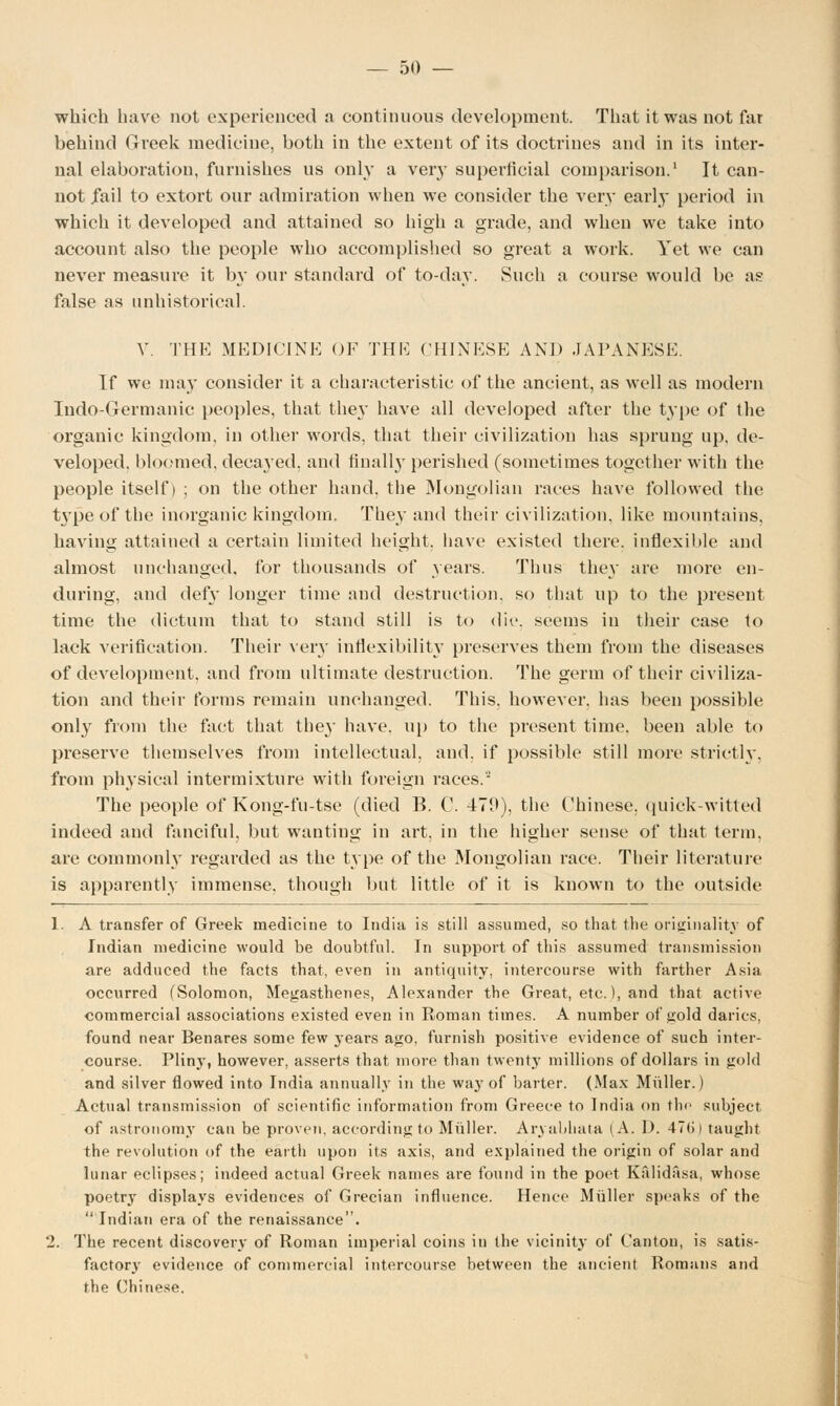 which have not experienced a continuous development. That it was not far behind Greek medicine, both in the extent of its doctrines and in its inter- nal elaboration, furnishes us only a very superficial comparison.1 It can- not fail to extort our admiration when we consider the very early period in which it developed and attained so high a grade, and when we take into account also the people who accomplished so great a work. Yet we can never measure it by our standard of to-day. Such a course would be as false as unhistorical. V. THE MEDICINE OF THE CHINESE AND JAPANESE. If we may consider it a characteristic of the ancient, as well as modern Indo-Germanic peoples, that they have all developed after the type of the organic kingdom, in other words, that their civilization has sprung up. de- veloped, bloomed, decayed, and finally perished (sometimes together with the people itself) ; on the other hand, the Mongolian races have followed the type of the inorganic kingdom. They and their civilization, like mountains, having attained a certain limited height, have existed there, inflexible and almost unchanged, for thousands of years. Thus they are more en- during, and defy longer time and destruction, so that up to the present time the dictum that to stand still is to die. seems in their case to lack verification. Their very inflexibility preserves them from the diseases of development, and from ultimate destruction. The germ of their civiliza- tion and their forms remain unchanged. This, however, has been possible only from the fact that they have, up to the present time, been able to preserve themselves from intellectual, and. if possible still more strictly, from physical intermixture with foreign races.- The people of Kong-fu-tse (died B. C. 479), the Chinese, quick-witted indeed and fanciful, but wanting in art. in the higher sense of that term. are commonly regarded as the type of the Mongolian race. Their literature is apparently immense, though but little of it is known to the outside 1. A transfer of Greek medicine to India is still assumed, so that the originality of Indian medicine would be doubtful. In support of this assumed transmission are adduced the facts that, even in antiquity, intercourse with farther Asia occurred (Solomon, Megasthenes, Alexander the Great, etc.), and that active commercial associations existed even in Roman times. A number of gold darics. found near Benares some few years ago, furnish positive evidence of such inter- course. Pliny, however, asserts that more than twenty millions of dollars in gold and silver flowed into India annually in the way of barter. (Max Muller.) Actual transmission of scientific information from Greece to India on the subject of astronomy can be proven, according to Muller. Aryabhata (A, D. 47tj) taught the revolution of the earth upon its axis, and explained the origin of solar and lunar eclipses; indeed actual Greek names are found in the poet Kalidasa, whose poetry displays evidences of Grecian influence. Hence Muller speaks of the Indian era of the renaissance. 2. The recent discovery of Roman imperial coins in the vicinity of Canton, is satis- factory evidence of commercial intercourse between the ancient Romans and the Chinese.