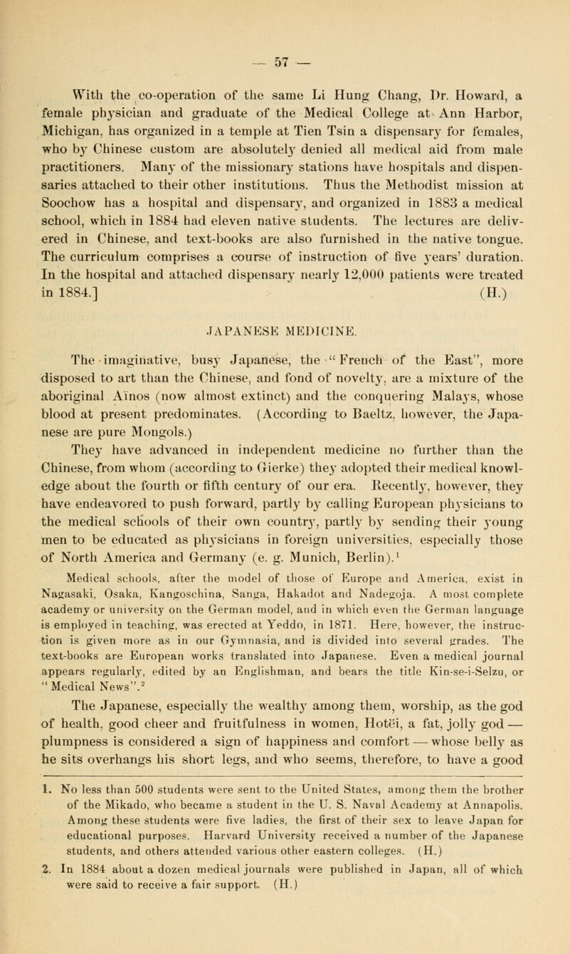 With the co-operation of the same Li Hung Chang, Dr. Howard, a female phj-sician and graduate of the Medical College at Ann Harbor, Michigan, has organized in a temple at Tien Tsin a dispensary for females, who b}' Chinese custom are absolutely denied all medical aid from male practitioners. Many of the missionary stations have hospitals and dispen- saries attached to their other institutions. Thus the Methodist mission at Soochow has a hospital and dispensary, and organized in 1883 a medical school, which in 1884 had eleven native students. The lectures are deliv- ered in Chinese, and text-books are also furnished in the native tongue. The curriculum comprises a course of instruction of five j'ears' duration. In the hospital and attached dispensary nearl}' 12,000 patients were treated in 1884.] (H.) JAPANESE MEDICINE. The imaginative, busy Japanese, the  French of the East, more disposed to art than the Chinese, and fond of novelty, are a mixture of the aboriginal Ainos (now almost extinct) and the conquering Malays, whose blood at present predominates. (According to Baeltz, however, the Japa- nese are pure Mongols.) They have advanced in independent medicine no further than the Chinese, from whom (according to Gierke) they adopted their medical knowl- edge about the fourth or fifth century of our era. Recently, however, they have endeavored to push forward, partly by calling European physicians to the medical schools of their own county, partly by sending their young men to be educated as physicians in foreign universities, especially those of North America and Germany (e. g. Munich, Berlin).1 Medical schools, after the model of those of Europe and America, exist in Nagasaki, Osaka, Kangoschina, Sanga, Hakadot and Nadegoja. A most complete academy or university on the German model, and in which even tlie German language is employed in teaching, was erected at Yeddo, in 1871. Here, however, the instruc- tion is given more as in our Gymnasia, and is divided into several grades. The text-books are European works translated into Japanese. Even a medical journal appears regularly, edited by an Englishman, and bears the title Kin-se-i-Selzu, or  Medical News.2 The Japanese, especially the wealthy among them, worship, as the god of health, good cheer and fruitfulness in women, Hotei, a fat, jolly god — plumpness is considered a sign of happiness and comfort — whose belly as he sits overhangs his short legs, and who seems, therefore, to have a good 1. No less than 500 students were sent to the United States, among them the brother of the Mikado, who became a studetit in the U. S. Naval Academy at Annapolis. Among these students were five ladies, the first of their sex to leave Japan for educational purposes. Harvard University received a number of the Japanese students, and others attended various other eastern colleges. (H.) 2. In 1884 about a dozen medical journals were published in Japan, all of which were said to receive a fair support. (H.)