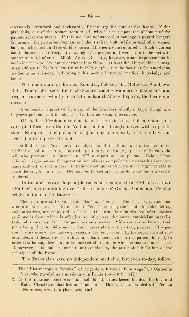 alternately downward and backwards, if necessary for four or five hours. If this plan fails, one of the women then treads with her feet upon the abdomen of the patient above the uterus. If this too does not succeed, a bandage is passed beneath the arms of the parturient woman, and she is raised aloft, while several other women hang on to her feet until the child is born and the perinasum ruptured. Such vigorous manipulations occur frequentlj' among rude people, and were even to be met with among us until after the Middle Ages. Recently, however, some improvements in medicine seem to have found entrance into Siam. At least the king of this country, in an address to Ex-President Grant in 1879, emphasized the fact that the Americans, besides other sciences, had brought his people improved medical knowledge and books. The inhabitauts of Borneo, Sumatra, Celebes, the Moluccas, Sumbawa, Bali, Timor etc. seek their physicians among wandering magicians and serpent-charmers, who by incantations banish the evil spirits, the bearers of disease. Circumcision is practised by manj' of the Islanders, chiefty in boys, though also in grown persons, with the object of facilitating sexual intercourse. Of modern Persian medicine it is to be said that it is adopted in a corrupted form from the old Arabian, and is strongly mixed with supersti- tion. European court-physicians sojourning temporarily in Persia have not been able to improve it much. Still Jac. Ed. Polak, ordinary physician of the Shah, and a teacher in the medical school in Teheran, educated, apparently, some able pupils, e. g. Mirza Abdul Ali, who presented to Europe in 1877 a report on the plague! Polak, before chloroforming a patient for operation, was always compelled to see that his horse was ready saddled, so that in case his patient died under chloroform he might, be able to leave the kingdom at once. The natives looked upon chloroformization as a kind of witchcraft! In the apothecary shops a pharmacopoea compiled in 1681 by a certain Father, and containing over 1000 formulae of Greek, Arabic and Persian origin, is the chief authority.1 The drugs are still divided into hot and cold. The hot, e. g. cinchona, wine, aromatics etc., are administered in cold diseases; the cold, like bloodletting and purgatives, are employed in hot. One drug is administered after another until one is found which is effective, so, of course, the purest empiricism prevails. Calomel is very popular.2 Surgery scarcely exists. Midwives are unknown, their place bein^ filled by old women. Labor takes place in the sitting posture. If a per- son of rank is sick, the native physicians are sent to him b}T his superiors and sub- ordinates, and these, after consultation, submit their views to the patient himself, in order that he may decide upon the method of treatment which seems to him the best. If. however, he is unable to come to any conclusion, the priests decide for him on the principles of the Koran. The Turks also have no independent medicine, but even to-day, follow. 1. The Pharmacopoeia Persica of Ange de la Brosse (Pere Ange), a Carmelite friar, who traveled as a missionary in Persia 1664-1678. (H.) 2. In this pharmacopoeia wine, alcohol, blood, urine, faeces, the dog, the hog, and Kafir (Christ) are classified as unclean. Thus Christ is branded with Persian abhorrence, even in a pharmacopoeia!