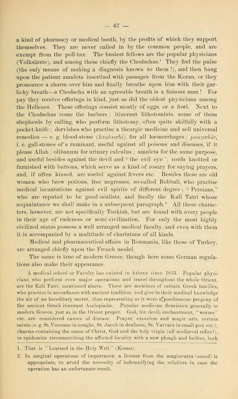 a kind of pharmacy or medical booth, by the profits of which they support themselves. They are never called in by the common people, and are exempt from the poll-tax. The busiest fellows are the popular physicians (Volksarzte), and among these chiefly tbe Chodschas.1 They feel the pulse (the only means of making a diagnosis known to them !), and then hang upon the patient amulets inscribed with passages from the Koran, or they pronounce a charm over him and finally breathe upon him with their gar- licky breath—a Chodscha with an agreeable breath is a famous man ! For pay they receive offerings in kind, just as did the oldest pln-sicians among the Hellenes. These offerings consist mostly of eggs, or a fowl. Next to the Chodschas come tbe barbers ; itinerant lithotomists. some of them shepherds by calling, who perform lithotomy, often quite skilfully with a pocket-knife ; dervishes who practise a theurgic medicine and sell universal remedies — e. g. blood-stone (Jcantaschi) for all haemorrhages ; panzechir, i. e. gall-stones of a ruminant, useful against all poisons and diseases, if it please Allah ; olibanum for urinary calculus ; amulets for the same purpose, and useful besides against the devil and the evil eye''; cords knotted or furnished with buttons, which serve as a kind of rosary for saying pra}Ters, and, if often kissed, are useful against fevers etc. Besides these are old women who brew potions, free negresses, so-called Bobbali, who practise medical incantations against evil spirits of different degree ; Persians, who are reputed to be good oculists, and finally the Kali Tatri whose acquaintance we shall make in a subsequent paragraph.2 All these charac- ters, however, are not specifically Turkish, but are found with every people in their age of'rudeness or semi-civilization. For only the most highly civilized states possess a well arranged medical faculty, and even with them it is accompanied by a multitude of charlatans of all kinds. Medical and pharmaceutical affairs in Iioumania, like those of Turkey, are arranged chiefly upon the French model. The same is true of modern Greece, though here some German regula- tions also make their appearance. A medical school or Faculty has existed in Athens since 1833. Popular physi- cians, who perform even major operations and travel throughout the whole Orient, are the Kali Tatri, mentioned above. These are members of certain Greek families, who practise in accordance with ancient tradition, and give to their medical knowledge the air of an hereditary secret, thus representing as it were a'posthurnous progeny of the ancient Greek itinerant Asclepiada?. Popular medicine flourishes generally in modern Greece, just as in the Orient proper. God, the devil, enchantment, worms etc. are considered causes of disease. Prayer, exorcism and magic arts, certain saints (o,. g. St.Vissunas in coughs, St. Jacob in deafness, St. Varvara in small-pox etc.), charms containing the name of Christ, God and the holy virgin (all mediaeval relics!), in epidemics circumscribing the affected locality with a new plough and heifers, both 1. That is Learned in the Holy Writ (Koran). 2. In surgical operations of importance, a license from the magistrates (sened) is appropriate, to avoid the necessity of indemnifying the relatives in case the operation has an unfortunate result.