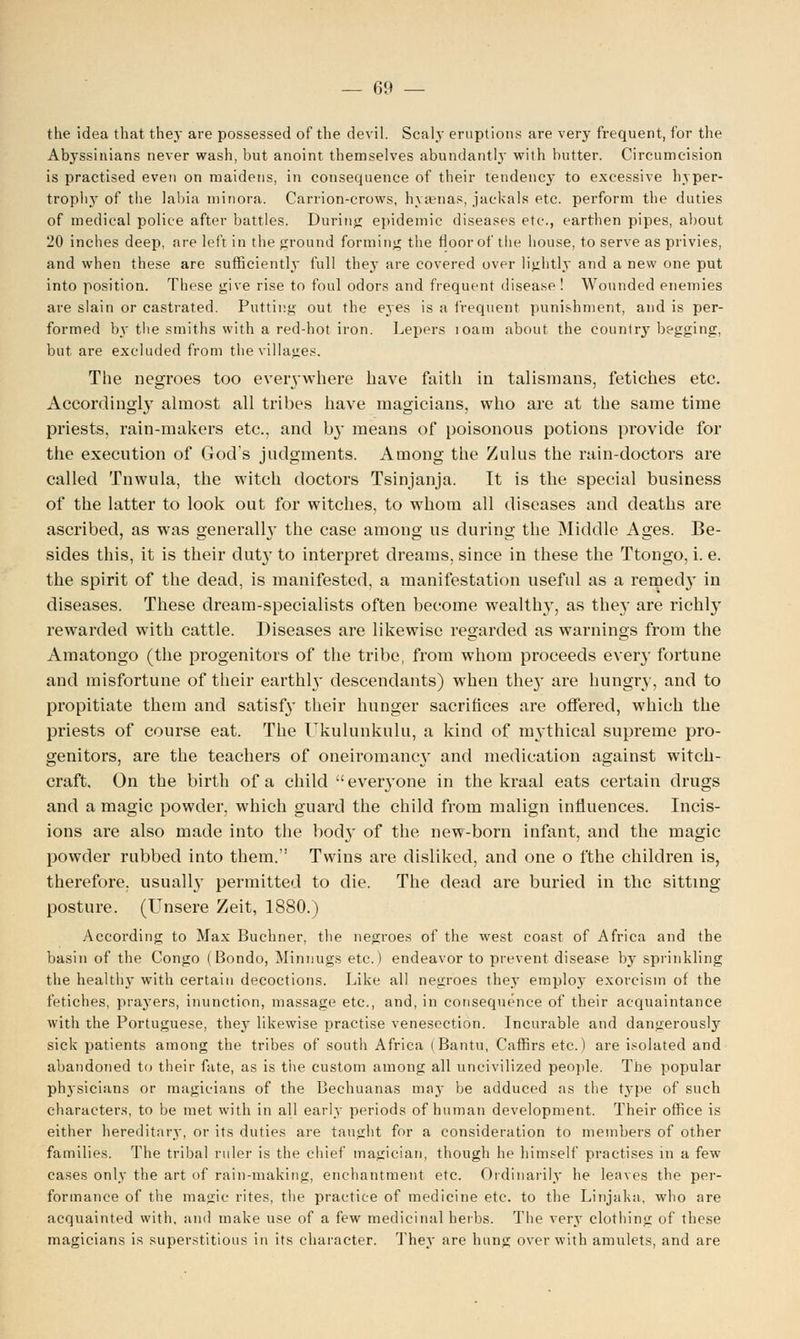 the idea that they are possessed of the devil. Scaly eruptions are very frequent, for the Abyssinians never wash, but anoint themselves abundantly with butter. Circumcision is practised even on maidens, in consequence of their tendency to excessive hyper- trophy of the labia minora. Carrion-crows, hyaenas, jackals etc. perform the duties of medical police after battles. During epidemic diseases etc., earthen pipes, about 20 inches deep, are left in the ground forming the floor of the house, to serve as privies, and when these are sufficiently full they are covered over lightly and a new one put into position. These give rise to foul odors and frequent disease! Wounded enemies are slain or castrated. Putting out the eyes is a frequent punishment, and is per- formed by the smiths with a red-hot iron. Lepers toam about the country begging, but are excluded from the villages. The negroes too everywhere have faith in talismans, fetiches etc. Accordingly almost all tribes have magicians, who are at the same time priests, rain-makers etc., and by means of poisonous potions provide for the execution of God's judgments. Among the Zulus the rain-doctors are called Tnwula, the witch doctors Tsinjanja. It is the special business of the latter to look out for witches, to whom all diseases and deaths are ascribed, as was generally the case among us during the Middle Ages. Be- sides this, it is their duty to interpret dreams, since in these the Ttongo, i. e. the spirit of the dead, is manifested, a manifestation useful as a remedy in diseases. These dream-specialists often become wealthy, as the}' are richly rewarded with cattle. Diseases are likewise regarded as warnings from the Amatongo (the progenitors of the tribe, from whom proceeds every fortune and misfortune of their earthly descendants) when the}' are hungry, and to propitiate them and satisfy their hunger sacrifices are offered, which the priests of course eat. The Ukulunkulu, a kind of mythical supreme pro- genitors, are the teachers of oneiromancy and medication against witch- craft. On the birth of a child  everyone in the kraal eats certain drugs and a magic powder, which guard the child from malign influences. Incis- ions are also made into the body of the new-born infant, and the magic powder rubbed into them. Twins are disliked, and one o fthe children is, therefore, usually permitted to die. The dead are buried in the sitting- posture. (Unsere Zeit, 1880.) According to Max Buchner, the negroes of the west coast of Africa and the basin of the Congo (Bondo, Minnugs etc.) endeavor to prevent disease by sprinkling the healthy with certain decoctions. Like all negroes they employ exorcism of the fetiches, praj'ers, inunction, massage etc., and, in consequence of their acquaintance with the Portuguese, they likewise practise venesection. Incurable and dangerously sick patients among the tribes of south Africa (Bantu, Caffirs etc.) are isolated and abandoned to their fate, as is the custom among all uncivilized people. The popular physicians or magicians of the Bechuanas majr be adduced as the type of such characters, to be met with in all early periods of human development. Their office is either hereditary, or its duties are taught for a consideration to members of other families. The tribal ruler is the chief magician, though he himself practises in a few cases only the art of rain-making, enchantment etc. Ordinarily he leaves the per- formance of the magic rites, the practice of medicine etc. to the Linjaka, who are acquainted with, and make use of a few medicinal herbs. The very clothing of these magicians is superstitious in its character. They are hung over with amulets, and are