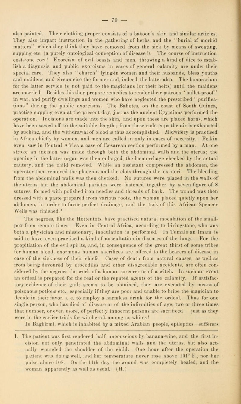 also painted. Their clothing proper consists of a baboon's skin and similar articles. They also impart instruction in the gathering of herbs, and the  burial of morbid matters, which they think they have removed from the sick by means of sweating, cupping etc. (a purely ontological conception of disease!). The course of instruction costs-one cow ! Exorcism of evil beasts and men, throwing a kind of dice to estab- lish a diagnosis, and public exorcisms in cases of general calamity are under their special care. They also church lying-in women and their husbands, bless youths and maidens, and circumcise the former and, indeed, the latter also. The honorarium for the latter service is not paid to the magicians (or their heirs) until the maidens are married. Besides this the}- prepare remedies to render their patrons  bullet-proof in war, and purify dwellings and women who have neglected the prescribed  purifica- tions during the public exorcisms. The Bafiotes, on the coast of South Guinea, practise cupping even at the present day, just as the ancient Egyptians performed the operation. Incisions are made into the skin, and upon these are placed horns, which have been sawed off to the suitable length; from these rude cups the air is exhausted by sucking, and the withdrawal of blood is thus accomplished. Midwifery is practised in Africa chiefly by women, and men are called in only in cases of necessity. Felkin even saw in Central Africa a case of Cesarean section performed by a man. At one stroke an incision was made through both the abdominal walls and the uterus; the opening in the latter organ was then enlarged, the haemorrhage checked by the actual cautery, and the child removed. While an assistant compressed the abdomen, the operator then removed the placenta and the clots through the os uteri. The bleeding from the abdominal walls was then checked. No sutures were placed in the walls of the uterus, but the abdominal parietes were fastened together by seven figure of 8 sutures, formed with polished iron needles and threads of bark. The wound was then dressed with a paste prepared from various roots, the woman placed quietly upon her abdomen, in order to favor perfect drainage, and the task of this African Spencer Wells was finished!1 The negroes, like the Hottentots, have practised natural inoculation of the small- pox from remote times. Even in Central Africa, according to Livingstone, who was both a physician and missionary, inoculation is performed. In Tumale an Imam is said to have even practised a kind of auscultation in diseases of the lungs. For the propitiation of the evil spirits, and, in consequence of the great thirst of some tribes for human blood, enormous human sacrifices are offered to the bearers of disease in case of the sickness of their chiefs. Cases of death from natural causes, as well as from being devoured by crocodiles and other disagreeable accidents, are often con- sidered by the negroes the work of a human sorcerer or of a witch. In such an event an ordeal is prepared for the real or the reputed agents of the calamity. If satisfac- tory evidence of their guilt seems to be obtained, they are executed by means of poisonous potions etc., especially if they are poor and unable to bribe the magician to decide in their favor, i. e. to employ a harmless drink for the ordeal. Thus for one single person, who lias died of disease or of the infirmities of age, two or three times that number, or even more, of perfectly innocent persons are sacrificed — just as they were in the earlier trials for witchcraft among us whites! In Baghirmi, which is inhabited by a mixed Arabian people, epileptics—sufferers 1. The patient was first rendered half unconscious by banana-wine, and the first in- cision not only penetrated the abdominal walls and the uterus, but also act- ually wounded the shoulder of the child. One hour after the operation the patient was doing well, and her temperature never rose above 101° F., nor her pulse above 108. On the 11th da}- the wound was completely healed, and the woman apparent!}'as well as usual. (H.)