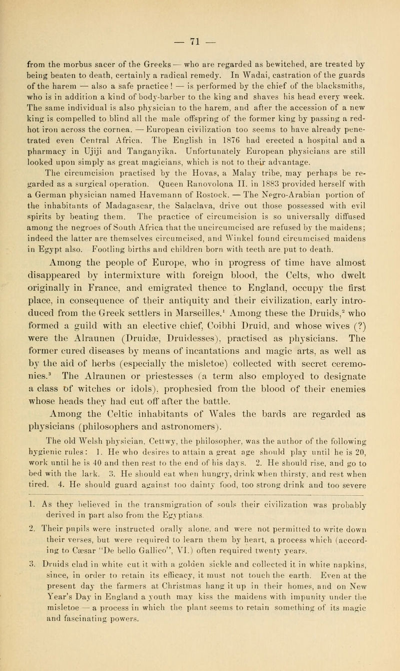 from the morbus sacer of the Greeks— who are regarded as bewitched, are treated by being beaten to death, certainly a radical remedy. In Wadai, castration of the guards of the harem — also a safe practice ! — is performed by the chief of the blacksmiths, who is in addition a kind of body-barber to the king and shaves his head every week. The same individual is also physician to the harem, and after the accession of a new king is compelled to blind all the male offspring of the former king by passing a red- hot iron across the cornea. — European civilization too seems to have already pene- trated even Central Africa. The English in 1876 had erected a hospital and a pharmacj* in Ujiji and Tanganyika. Unfortunately European phj'sicians are still looked upon simply as great magicians, which is not to their advantage. The circumcision practised by the Hovas, a Malay tribe, may perhaps be re- garded as a surgical operation. Queen Ranovolona II. in 1883 provided herself with a German physician named Havernann of Rostock. —The Negro-Arabian portion of the inhabitants of Madagascar, the Salaclava, drive out those possessed with evil spirits b}' beating them. The practice of circumcision is so universally diffused among the negroes of South Africa that the uncircumcised are refused by the maidens; indeed the latter are themselves circumcised, and Winkel found circumcised maidens in Egypt also. Footling births and children born with teeth are put to death. Among the people of Europe, who in progress of time have almost disappeared by intermixture with foreign blood, the Celts, who dwelt originally in France, and emigrated thence to England, occupy the first place, in consequence of their antiquity and their civilization, early intro- duced from the Greek settlers in Marseilles.1 Among these the Druids,2 who formed a guild with an elective chief, Coibhi Druid, and whose wives (?) were the Alraunen (Druida?, Druidesses), practised as physicians. The former cured diseases by means of incantations and magic arts, as well as by the aid of herbs (especially the misletoe) collected with secret ceremo- nies.3 The Alraunen or priestesses (a term also emplo}-ed to designate a class Of witches or idols), prophesied from the blood of their enemies whose heads they had cut off after the battle. Among the Celtic inhabitants of Wales the bards are regarded as physicians (philosophers and astronomers). The old Welsh physician, Cettwy, the philosopher, was the author of the following hygienic rules: 1. He who desires to attain a great age should play until he is 20, work until he is 40 and then rest to the end of his days. 2. He should rise, and go to bed with the lark. 3. He should eat when hungry, drink when thirsty, and rest when tired. 4. He should guard against too dainty i'ood, too strong drink and too severe 1. As they believed in the transmigration of souls their civilization was probably derived in part also from the Egyptians. 2. Their pupils were instructed orally alone, and were not permitted to write down their verses, but were required to learn them by heart, a process which (accord- ing to Caesar De bello Gallico, VI.) often required twenty years. 3. Druids clad in white cut it with a golden sickle and collected it in white napkins, since, in order to retain its efficacy, it must not touch the earth. Even at the present day the farmers at Christmas hang it up in their homes, and on New Year's Day in England a youth may kiss the maidens with impunity under the misletoe — a process in which the plant seems to retain something of its magic and fascinating powers.