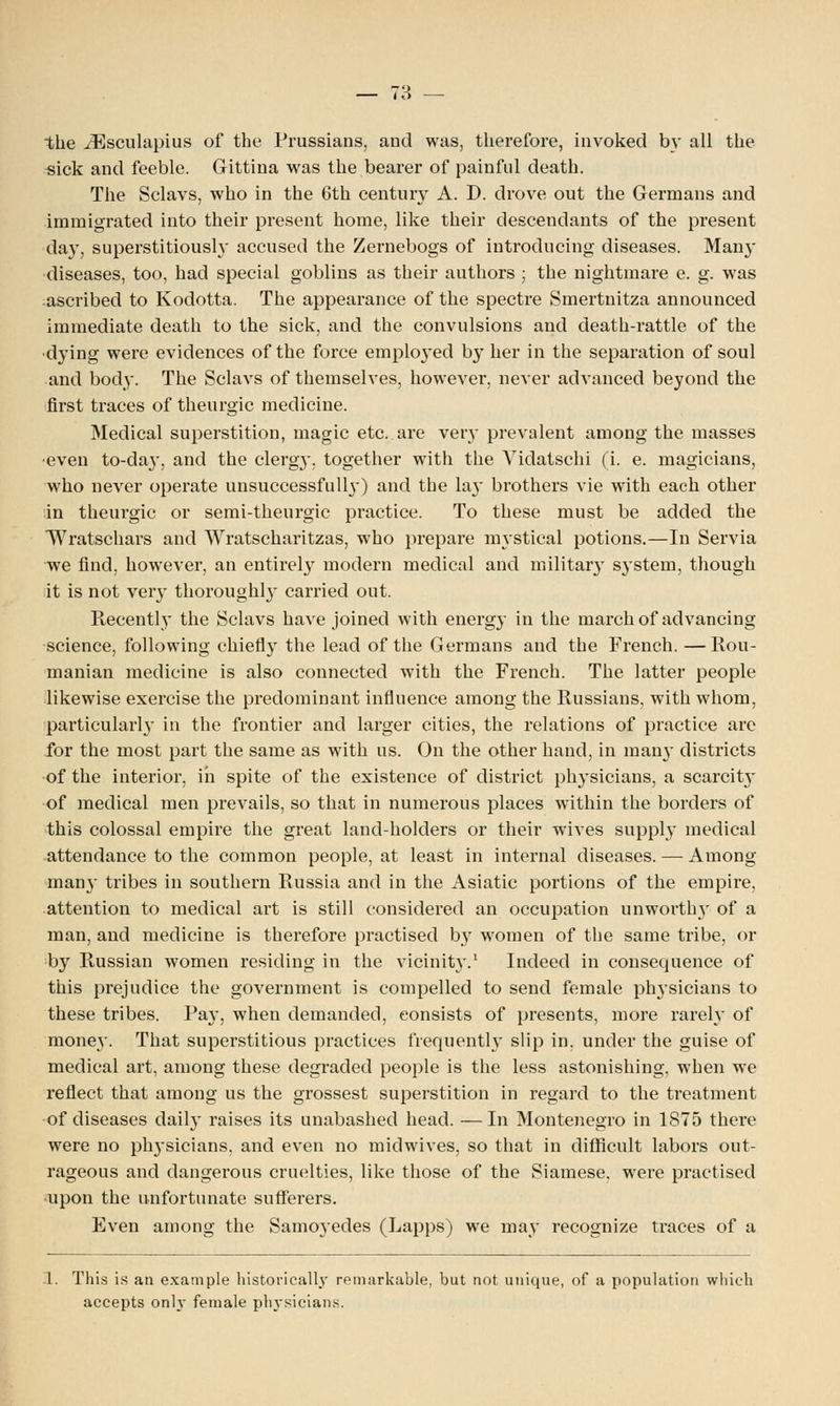 the iEsculapius of the Prussians, aud was, therefore, invoked by all the sick and feeble. Gittina was the bearer of painful death. The Sclavs, who in the 6th century A. D. drove out the Germans and immigrated into their present home, like their descendants of the present day, superstitiousl}' accused the Zernebogs of introducing diseases. Man}- diseases, too, had special goblins as their authors ; the nightmare e. g. was ascribed to Kodotta. The appearance of the spectre Smertnitza announced immediate death to the sick, and the convulsions and death-rattle of the dying were evidences of the force employed by her in the separation of soul and body. The Sclavs of themselves, however, never advanced beyond the first traces of theurgic medicine. Medical superstition, magic etc. are very prevalent among the masses ■even to-da}-, and the cleigy. together with the ATidatschi (i. e. magicians, who never operate unsuccessfull}-) and the lay brothers vie with each other in theurgic or semi-theurgic practice. To these must be added the Wratschars and Wratscharitzas, who prepare mystical potions.—In Servia we find, however, an entirely modern medical and military S}-stem, though it is not very thoroughl}- carried out. Recently the Sclavs have joined with energy in the march of advancing science, following chiefly the lead of the Germans and the French. —Rou- manian medicine is also connected with the French. The latter people likewise exercise the predominant influence among the Russians, with whom, particularly in the frontier and larger cities, the relations of practice are for the most part the same as with us. On the other hand, in man}- districts of the interior, in spite of the existence of district physicians, a scarcit}- of medical men prevails, so that in numerous places within the borders of this colossal empire the great land-holders or their wives supply medical attendance to the common people, at least in internal diseases. — Among man}- tribes in southern Russia and in the Asiatic portions of the empire, attention to medical art is still considered an occupation unworthy of a man, and medicine is therefore practised by women of the same tribe, or by Russian women residing in the vicinit}-.1 Indeed in consequence of this prejudice the government is compelled to send female physicians to these tribes. Pay, when demanded, consists of presents, more rarely of money. That superstitious practices frequentl}- slip in. under the guise of medical art, among these degraded people is the less astonishing, when we reflect that among us the grossest superstition in regard to the treatment of diseases daily raises its unabashed head. —In Montenegro in 1875 there were no phjsicians. and even no midwives, so that in difficult labors out- rageous and dangerous cruelties, like those of the Siamese, were practised upon the unfortunate sufferers. Even among the Samoyedes (Lapps) we may recognize traces of a 1. This is an example historically remarkable, but not unique, of a population which accepts only female physicians.