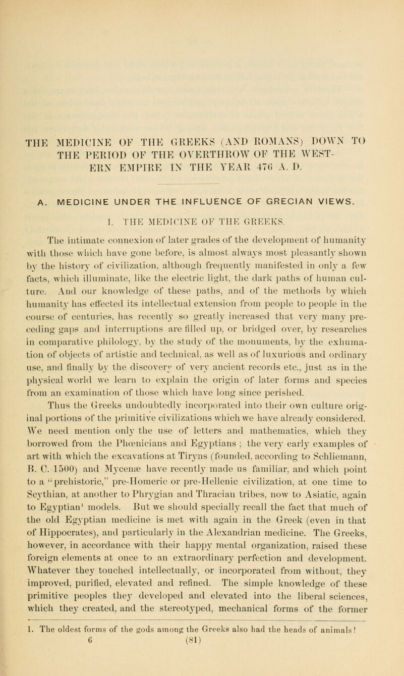 THE MEDICINE OF THE GREEKS (AND ROMANS) DOWN TO THE PERIOD OF THE OVERTHROW OF THE WEST- ERN EMPIRE IN THE YEAR 476 A. D. A. MEDICINE UNDER THE INFLUENCE OF GRECIAN VIEWS. I. THE MEDICINE OF THE GREEKS. The intimate eonnexion of later grades of the development of humanity with those which have gone before, is almost always most pleasantly shown by the history of civilization, although frequently manifested in onl}- a few facts, which illuminate, like the electric light, the dark paths of human cul- ture. And our knowledge of these paths, and of the methods by which humanity has effected its intellectual extension from people to people in the course of centuries, has recently so greatly increased that very many pre- ceding gaps and interruptions are filled up. or bridged over, by researches in comparative philology, by the study of the monuments, by the exhuma- tion of objects of artistic and technical, as well as of luxurious and ordinary use, and finally by the discovery of very ancient records etc., just as in the physical world we learn to explain the origin of later forms and species from an examination of those which have long since perished. Thus the Greeks undoubtedly incorporated into their own culture orig- inal portions of the primitive civilizations which we have alread}' considered. We need mention only the use of letters and mathematics, which they borrowed from the Phoenicians and Egyptians ; the very early examples of art with which the excavations at Tiryns (founded, according to Schliemann, R. C. 1500) and Mycenae have recently made us familiar, and which point to a prehistoric, pre-Homeric or pre-Hellenic civilization, at one time to Scythian, at another to Phiygian and Thracian tribes, now to Asiatic, again to Egyptian1 models. But we should specially recall the fact that much of the old Egyptian medicine is met with again in the Greek (even in that of Hippocrates), and particularly in the Alexandrian medicine. The Greeks, however, in accordance with their happy mental organization, raised these foreign elements at once to an extraordinary perfection and development. Whatever they touched intellectually, or incorporated from without, they improved, purified, elevated and refined. The simple knowledge of these primitive peoples they developed and elevated into the liberal sciences, which they created, and the stereot}-ped, mechanical forms of the former 1. The oldest forms of the gods among the Greeks also had the heads of animals!