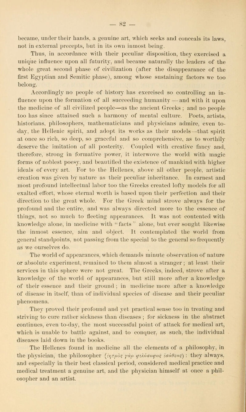 became, under their hands, a genuine art, which seeks and conceals its laws, not in external precepts, but in its own inmost being. Thus, in accordance with their peculiar disposition, the}' exercised a unique influence upon all futurity, and became naturally the leaders of the whole great second phase of civilization (after the disappearance of the first Egyptian and Semitic phase), among whose sustaining factors we too belong. Accordingly no people of history has exercised so controlling an in- fluence upon the formation of all succeeding humanity — and with it upon the medicine of all civilized people—as the ancient Greeks ; and no people too has since attained such a harmony of mental culture. Poets, artists, historians, philosophers, mathematicians and physicians admire, even to- day, the Hellenic spirit, and adopt its works as their models—that spirit at once so rich, so deep, so graceful and so comprehensive, as to worthily deserve the imitation of all posterit}-. Coupled with creative fancy and, therefore, strong in formative power, it interwove the world with magic forms of noblest poesy, and beautified the existence of mankind with higher ideals of every art. For to the Hellenes, above all other people, artistic creation was given b}' nature as their peculiar inheritance. In earnest and most profound intellectual labor too the Greeks created loft} models for all exalted effort, whose eternal worth is based upon their perfection and their direction to the great whole. For the Greek mind strove always for the profound and the entire, and wras always directed more to the essence of things, not so much to fleeting appearances. It was not contented with knowledge alone, in medicine with facts alone, but ever sought likewise the inmost essence, aim and object. It contemplated the world from general standpoints, not passing from the special to the general so frequently as we ourselves do. The world of appearances, which demands minute observation of nature or absolute experiment, remained to them almost a stranger ; at least their services in this sphere were not great. The Greeks, indeed, strove after a knowledge of the world of appearances, but still more after a knowledge of their essence and their ground ; in medicine more after a knowledge of disease in itself, than of individual species of disease and their peculiar phenomena. The}' proved their profound and yet practical sense too in treating and striving to cure rather sickness than diseases ; for sickness in the abstract continues, even to-day, the most successful point of attack for medical art, which is unable to battle against, and to conquer, as such, the individual diseases laid down in the books. The Hellenes found in medicine all the elements of a philosophy, in the physician, the philosopher (r^-oiic yap <fi/.otT<><f<>c i<r60eo<;) : they always, and especially in their best classical period, considered medical practice and medical treatment a genuine art, and the physician himself at once a phil- osopher and an artist.