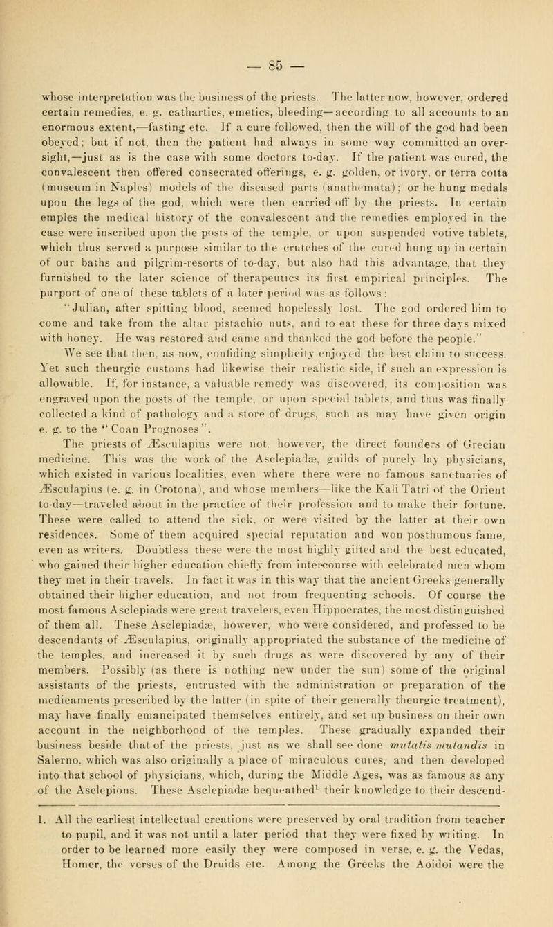 whose interpretation was the business of the priests. The latter now, however, ordered certain remedies, e. g. cathartics, emetics, bleeding—according; to all accounts to an enormous extent,—fasting etc. ]f a cure followed, then the will of the god had been obeyed; but if not, then the patient had always in some way committed an over- sight,—just as is the case with some doctors to-day. If the patient was cured, the convalescent then offered consecrated offerings, e. g. golden, or ivory, or terra cotta (museum in Naples) models of the diseased parts (anathemata); or he hung medals upon the legs of the god, which were then carried off by the priests. In certain emples the medical history of the convalescent and the remedies employed in the case were inscribed upon the posts of the temple, or upon suspended votive tablets, which thus served a purpose similar to the crutches of the cured hung up in certain of our baths and pilgrim-resorts of to-day, but also had this advantage, that they furnished to the later science of therapeutics its first empirical principles. The purport of one of these tablets of a later period was as follows : Julian, after spitting blood, seemed hopelessly lost. The god ordered him to come and take from the altar pistachio nuts, and to eat these for three days mixed with honey. He was restored and came and thanked the god before the people. We see that then, as now, confiding simplicity enjoyed the best claim to success. Yet such theurgic customs had likewise their realistic side, if such an expression is allowable. If, for instance, a valuable remedy was discovered, its composition was engraved upon the posts of the temple, or upon special tablets, and thus was finally- collected a kind of pathology and a store of drugs, such as may have given origin e. g. to the  Coan Prognoses'. The priests of Hvsculapius were not. however, the direct founders of Grecian medicine. This was the work of the Asclepiarlae, guilds of purely lay physicians, which existed in various localities, even where there were no famous sanctuaries of yEsculapius (e. g. in Crotona), and whose members—like the Kali Tatri of the Orient to-day—traveled about in the practice of their profession and to make their fortune. These were called to attend the sick, or were visited bjT the latter at their own residences. Some of them acquired special reputation and won posthumous fame, even as writers. Doubtless these were the most highly gifted and the best educated, who gained their higher education chiefly from intercourse with celebrated men whom they met in their travels. In fact it was in this way that the ancient Greeks generally obtained their higher education, and not from frequenting schools. Of course the most famous Asclepiads were great travelers, even Hippocrates, the most distinguished of them all. These Asclepiadae, however, who were considered, and professed to be descendants of ^Esculapius, originally appropriated the substance of the medicine of the temples, and increased it by such drugs as were discovered by any of their members. Possibly (as there is nothing new under the sun) some of the original assistants of the priests, entrusted with the administration or preparation of the medicaments prescribed by the latter (in spite of their generally theurgic treatment), may have finally emancipated themselves entirely, and set up business on their own account in the neighborhood of tlie temples. These gradually expanded their business beside that of the priests, just as we shall see done mutatis mutandis in Salerno, which was also originally a place of miraculous cures, and then developed into that school of physicians, which, during the Middle Ages, was as famous as any of the Asclepions. These Asclepiada1 bequeathed1 their knowledge to their descend- 1. All the earliest intellectual creations were preserved by oral tradition from teacher to pupil, and it was not until a later period that they were fixed hy writing. In order to be learned more easily they were composed in verse, e. g. the Vedas, Homer, the verses of the Druids etc. Among the Greeks the Aoidoi were the