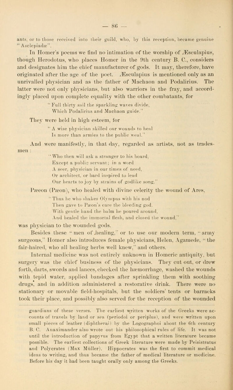 — 80 — ants, or to those received into their guild, who, by this reception, 'became genuine  Asclepiadae. In Homer's poems we find no intimation of the worship of ^Esculapius, though Herodotus, who places Homer in the 9th century B. C, considers and designates him the chief manufacturer of gods. It may, therefore, have originated after the age of the poet. JEsculapius is mentioned only as an unrivalled physician and as the father of Machaon and Podalirius. The latter were not only physicians, but also warriors in the fray, and accord- ingly placed upon complete equality with the other combatants, for Full thirtj* sail the sparkling waves divide, Which Podalirius and Machaon jruide. They were held in high esteem, for  A wise physician skilled our wounds to heal Is more than armies to the public weal. And were manifestly, in that day. regarded as artists, not as trades- men :  Who then will ask a stranger to his board, Except a public servant; in a word A seer, physician in our times of need, Or architect, or bard inspired to lead Our hearts to joy b}r strains of godlike song. Pseeon (Paeon), who healed with divine celerit}* the wound of Ares. ''Thus he who shakes Olympus with his nod Then gave to Paeon's care the bleeding god. With gentle hand the balm he poured around, And healed the immortal flesh, and eloped the wound, was physician to the wounded gods. Besides these men of .healing. or to use our modern term, army surgeons, Homer also introduces female physicians. Helen, Agamede, the fair-haired, who all healing herbs well knew. and others. Internal medicine was not entirely unknown in Homeric antiquity, but surgery was the chief business of the physicians. They cut out, or drew forth, darts, swords and lances, checked the haemorrhage, washed the wounds with tepid water, applied bandages after sprinkling them with soothing drugs, and in addition administered a restorative drink. There were no stationary or movable field-hospitals, but the soldiers' tents or barracks took their place, and possibly also served for the reception of the wounded guardians of these verses. The earliest written works of the Greeks were ac- counts of travels by land or sea (periodoi or periplus), and were written upon small pieces of leather (diphtherai I by the Logographoi about the 6th centuiy B. C. Anaximander also wrote out his philosophical rules of life. It was not until the introduction of papyrus from Egypt that a written literature became possible. The earliest collections of Greek literature were made by Peisistratus and Polycrates (Max Midler). Hippocrates was the first to commit medical ideas to writing, and thus became the father of medical literature or medicine. Before his day it had been taught orally only among the Greeks.