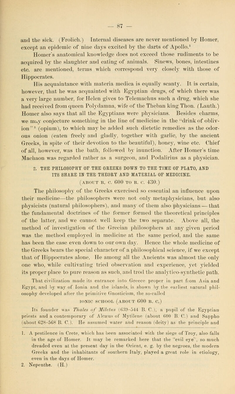 and the sick. (Frolich.) Internal diseases are never mentioned by Homer, except an epidemic of nine days excited by the darts of Apollo.1 Homer's anatomical knowledge does not exceed those rudiments to be acquired by the slaughter and eating of animals. Sinews, bones, intestines etc. are mentioned, terms which correspond very closely with those of Hippocrates. His acquaintance with materia medica is equally scanty. It is certain, however, that he was acquainted with Egyptian drugs, of which there was a very large number, for Helen gives to Telemachus such a drug, which she had received from queen Polydamna, wife of the Theban king Thon. (Lauth.) Homer also says that all the Egyptians were physicians. Besides charms, we may conjecture something in the line of medicine in the drink of obliv- ion2 (opium), to which may be added such dietetic remedies as the odor- ous onion (eaten freely and gladly, together with garlic, by the ancient Greeks, in spite of their devotion to the beautiful), honey, wine etc. Chief of all, however, was the bath, followed by inunction. After Homer's time Machaon was regarded rather as a surgeon, and Podalirius as a physician. 2. THE PHILOSOPHY OF THE GREEKS DOWN TO THE TIME OF PLATO, AND ITS SHARE IN THE THEORY AND MATERIAL OF MEDICINE. (about b. c. 600 to b. c. 430.) The philosophy of the Greeks exercised so essential an influence upon their medicine—the philosophers were not only metaphysicians, but also physicists (natural philosophers), and many of them also physicians — that the fundamental doctrines of the former formed the theoretical principles of the latter, and we cannot well keep the two separate. Above all, the method of investigation of the Grecian philosophers at an}- given period was the method employed in medicine at the same period, and the same has been the case even down to our own da}'. Hence the whole medicine of the Greeks bears the special character of a philosophical science, if we except that of Hippocrates alone. He among all the Ancients was almost the only one who, while cultivating tried observation and experience, yet yielded its proper place to pure reason as such, and trod the analytico-synthetic path. That civilization made its entrance into Greece proper in part fiom Asia and Egypt, and by way of Ionia and the islands, is shown b}' the earliest natural phil- osophy developed after the primitive Gnosticism, the so-called IONIC SCHOOL (ABOUT GOO B. C.) Its founder was Tholes of Miletus (639-544 B. C), a pupil of the Egyptian priests and a contemporary of Alcasus of Mytilene (about 600 B. C.) and Sappho (about 628-568 B. C). He assumed water and reason (deity) as the principle and 1. A pestilence in Crete, which has been associated with the siege of Troj', also falls in the age of Homer. It may be remarked here that the evil eye, so much dreaded even at the present day in the Orient, e. g. by the negroes, the modern Greeks and the inhabitants of southern Italy, played a great role in etiology, even in the da}rs of Homer. 2. Nepenthe. (H.)