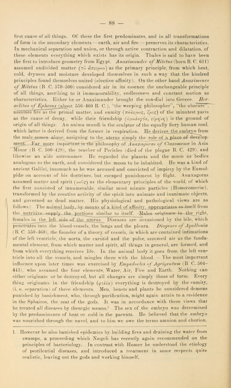 first cause of nil things. Of these the first predominates, and in all transformations of form in the secondary elements — earth, air and fire — preserves its characteristics. Iu mechanical separation and union, or through active contraction and dilatation, of these-elements everything which exists has its origin. Thales is said to have been the first to introduce geometry from Egypt. Anaximander of Miletus (born B. C. 611) assumed undivided matter (to aizetpov) as the primary principle, from which heat, cold, dryness and moisture developed themselves in such a way that the kindred principles found themselves united (elective affinity). On the other hand Anaximenes of Miletus (B C. 570-500) considered air in its essence the unchangeable principle of all things, ascribing to it immeasurability, endlessness and constant motion as characteristics. Either he or Anaximander brought the sun-dial into Greece. Isr- aeli Ins of Ephesns (about 556-460 B. C), the weeping philosopher, the obscure . assumes fire as the primal matter, and enmity (-o/.s/i.o:, epts) of the minutest parts as the cause ot decay, while their friendship (6/j.uXnyia, slpyjvrl') is the ground of origin of all things. An anima mundi is the sculptor of the equally fiery human soul, which latter is derived from the former in respiration. He_djini£5_the_ejnbrjo from the male semen alone, assigning to the uterus simply the role of a place of develop- ment. Far more important is the philosophy of Anaxagoras of Clazomence in Asia Minor (B C. 500-428), the teacher of Pericles (died of the plague B. C. 429). and likewise an able astronomer. He regarded the planets and the moon as bodies analogous to the earth, and considered the moon to be inhabited. He was a kind of ancient Galilei, inasmuch as he was accused and convicted of impiety by the Eumol- pida? on account of his doctrines, but escaped punishment by flight. Anaxagoras assumed matter and spirit (v«D?) as the elementary principles of the world, of which the first consisted of innumerable, similar most minute particles (Homceomeriaj), transformed by the creative activity of the spirit into animate and inanimate objects, and governed as dead matter. His physiological and pathological views are as follows: The animal body, by means of a kind of affinity, appropriates to itself from the nutritive supply the portions similar to itself. Males originate in the right, females in_thp_Jfifr sMp »f the uterus^ Diseases are occasioned by the bile, which penetrates into the blood-vessels, the lungs and the pleura. Diogenes of Apollonia ( B. C. 550-460), the founder of a theory of vessels, in which are contained intimations of the left ventricle, the aorta, the carotid and the pulse, assumed air as the funda- mental element, from which matter and spirit, all things in general, are formed, and from which everything receives life. In the animal body it goes from the left ven- tricle into all the vessels, and mingles there with the blood.—The most important influence upon later times was exercised by Empedovles of Agrigenttim (B C. 504- 443), who assumed the four elements, Water, Air, Fire and Earth. Nothing can either originate or be destroyed, but all changes are simply those of form. Every thing originates in the friendship (<suia) everything is destroyed by the enmity, (i. e. separation ) of these elements. Men, beasts and plants he considered demons punished by banishment, who, through purification, might again attain to a residence in the Sphairos, the seat of the gods. It was in accordance with these views that he treated all diseases by theurgic means.1 The sex of the embryo was determined by the predominance of heat or cold in the parents. He believed that the embryo was nourished through the navel, and to him we owe the terms amnion and chorion. 1. However he also banished epidemics by building fires and draining the water from swamps, a proceeding which Na'geli has recently again recommended on the principles of bacteriology. In contrast with Homer he understood the etiology of pestilential diseases, and introduced a treatment in some respects quite realistic, leaving out the gods and working himself.