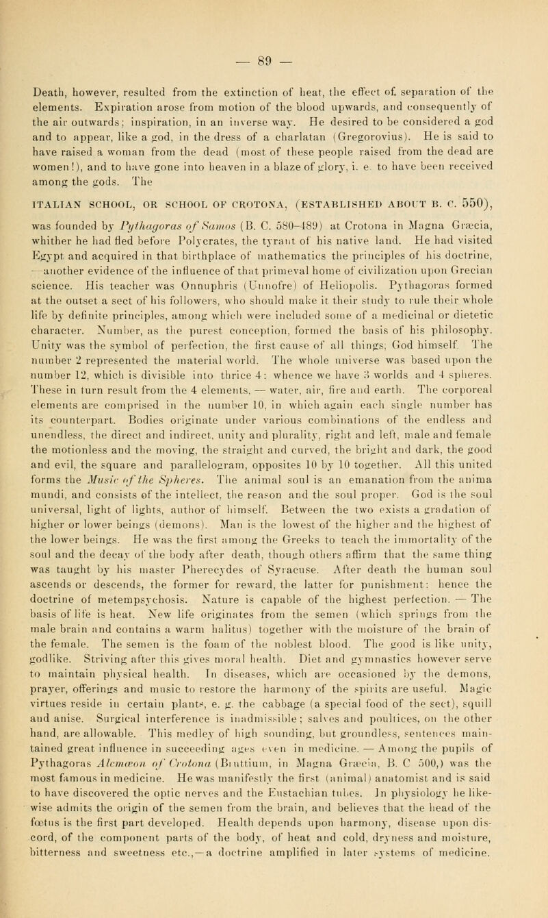 Death, however, resulted from the extinction of heat, the effect of. separation of the elements. Expiration arose from motion of the blood upwards, and consequently of the air outwards; inspiration, in an inverse way. He desired to be considered a god and to appear, like a god, in the dress of a charlatan (Gregorovius). He is said to have raised a woman from the dead (most of these people raised from the dead are women!), and to have gone into heaven in a blaze of glorj', i. e to have been received among the gods. The ITALIAN SCHOOL, OR SCHOOL OF CROTONA, (ESTABLISHED ABOUT B. C. 550), was founded by Pythagoras of Santos (B. C. 580-489) at Crotona in Magna Graecia, whither he had fled before Polycrates, the tyrant of his native land. He had visited Egypt and acquired in that birthplace of mathematics the principles of his doctrine, —another evidence of the influence of that primeval home of civilization upon Grecian science. His teacher was Onnuphris (Unnofre) of Heliopolis. Pythagoras formed at the outset a sect of his followers, who should make it their study to rule their whole life bj' definite principles, among which were included some of a medicinal or dietetic character. Number, as the purest conception, formed the basis of his philosophy. Unity was the symbol of perfection, the first cause of all things; God himself '\ he number 2 represented the material world. The whole universe was based upon the number 12, which is divisible into thrice 4: whence we have 3 worlds and 4 spheres. These in turn result from the 4 elements, — water, air, fire and earth. The corporeal elements are comprised in the number 10, in which again each single number has its counterpart. Bodies originate under various combinations of the endless and unendless, the direct and indirect, unity and plurality, right and left, male and female the motionless and the moving, the straight and curved, the bright and dark, the good and evil, the square and parallelogram, opposites 10 by 10 together. All this united forms the Music of the Spheres. The animal soul is an emanation from the anima mundi, and consists of the intellect, the reason and the soul proper. God is the soul universal, light of lights, author of himself. Between the two exists a gradation of higher or lower beings (demons). Man is the lowest of the higher and the highest of the lower beings. He was the first among the Greeks to teach the immortality of the soul and the decay of the body after death, though others affirm that the same thing was taught by his master Pherecydes of Syracuse. After death the human soul ascends or descends, the former for reward, the latter for punishment: hence the doctrine of metempsychosis. Nature is capable of the highest perfection. -— The basis of life is heat. New life originates from the semen (which springs from the male brain and contains a warm halitus) together with the moisture of the brain of the female. The semen is the foam of the noblest blood. The good is like unity, godlike. Striving after this gives moral health. Diet and gymnastics however serve to maintain physical health. In diseases, which are occasioned by the demons, prayer, offerings and music to restore the harmony of the spirits are useful. Magic- virtues reside in certain plants, e. g. the cabbage (a special food of the sect), squill and anise. Surgical interference is inadmissible; salves and poultices, on the other hand, are allowable. This medley of high sounding, but groundless, sentences main- tained great influence in succeeding ages even in medicine. — Among the pupils of Pythagoras Alcmceon of Crotona (Biuttium, in Magna Gneeia, B. C 500,) was the most famous in medicine. He was manifestly the first (animal) anatomist and is said to have discovered the optic nerves and the Eustachian tubes. In physiology he like- wise admits the origin of the semen from the brain, and believes that the head of the foetus is the first part developed. Health depends upon harmony, disease upon dis- cord, of the component parts of the body, of heat and cold, dryness and moisture, bitterness and sweetness etc.,—a doctrine amplified in later systems of medicine.