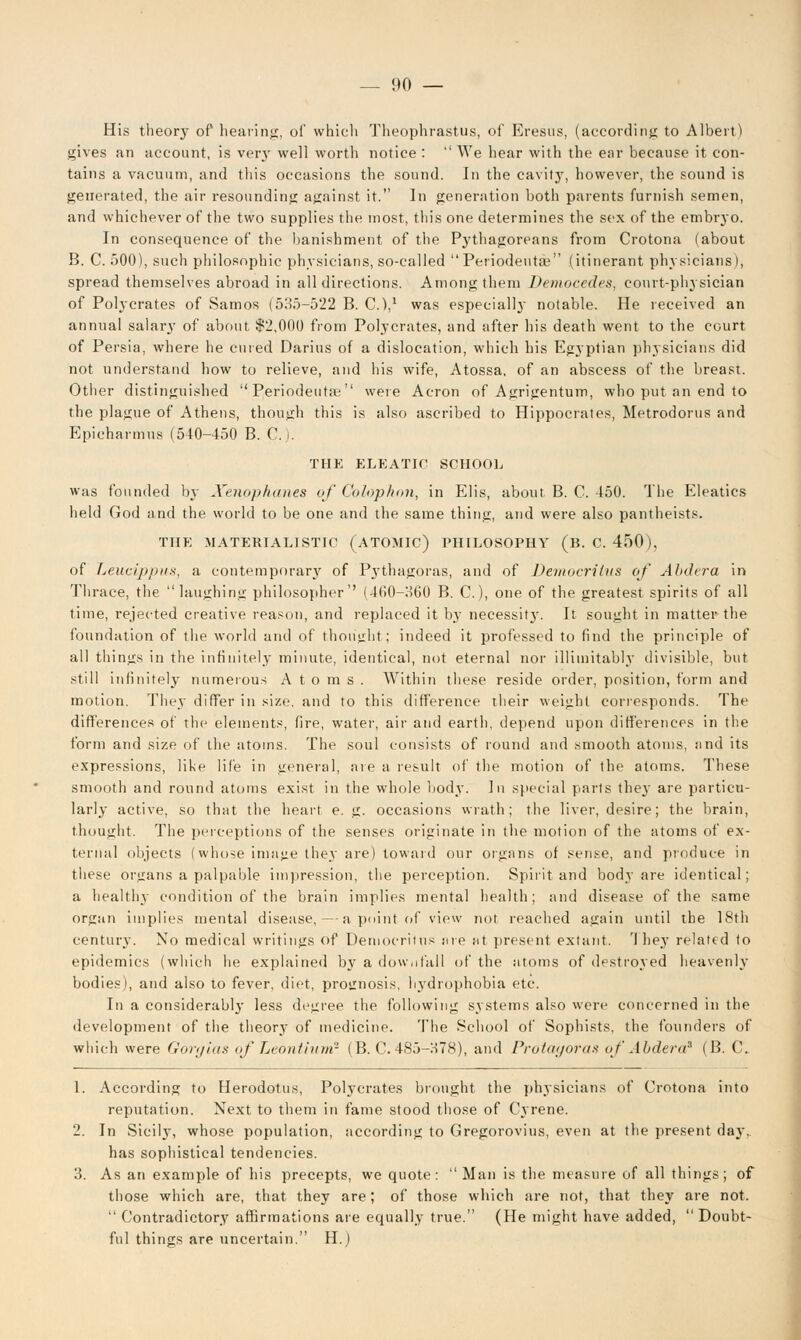 His theory of hearing, of which Theophrastus, of Eresus, (according to Albert) gives an account, is very well worth notice : We hear with the ear because it con- tains a vacuum, and this occasions the sound. In the cavity, however, the sound is generated, the air resounding against it. In generation both parents furnish semen, and whichever of the two supplies the most, this one determines the sex of the embryo. In consequence of the banishment of the Pythagoreans from Crotona (about B. C. 500), such philosophic physicians, so-called Periodeuta? (itinerant physicians), spread themselves abroad in all directions. Among them Democcdes, court-physician of Polycrates of Samos (535-522 B. C.),1 was especially notable. He received an annual salary of about $2,000 from Polycrates, and after his death went to the court of Persia, where he cured Darius of a dislocation, which his Egyptian physicians did not understand how to relieve, and his wife, Atossa, of an abscess of the breast. Other distinguished Periodeutaj were Acron of Agrigentum, who put an end to the plague of Athens, though this is also ascribed to Hippocrates, Metrodorus and Epicharmus (540-450 B. C. |. THE ELKATIC SCHOOL was founded by Xenpphanes of Co/op/ton, in Elis, about, B. C. 450. The Eleatics held God and the world to be one and the same thing, and were also pantheists. THE MATERIALISTIC (ATOMIC) PHILOSOPHY (B. C. 450), of Leucippus, a contemporary of Pythagoras, and of Democrilus of Abdera in Thrace, the laughing philosopher'' (400-360 B. C), one of the greatest spirits of all time, rejected creative reason, and replaced it by necessit}-. It sought in matter the foundation of tlie world and of thought; indeed it professed to find the principle of all things in the infinitely minute, identical, not eternal nor inimitably divisible, but still infinitely numerous Atoms. Within these reside order, position, form and motion. They differ in size, and to this difference their weight corresponds. The differences of the elements, fire, water, air and earth, depend upon differences in the form and size of the atoms. The soul consists of round and smooth atoms, and its expressions, like life in general, are a result of the motion of the atoms. These smooth and round atoms exist in the whole body. In special parts they are particu- larly active, so that the heart e. g. occasions wrath; the liver, desire; the brain, thought. The perceptions of the senses originate in the motion of the atoms of ex- ternal objects (whose imajie they are) toward our organs of sense, and produce in these organs a palpable impression, the perception. Spirit and body are identical; a healthy condition of the brain implies mental health; and disease of the same organ implies mental disease, — a point of view not reached again until the 18th century. No medical writings of Uemocritus are at present extant. 'I hey related to epidemics (which he explained b\r a downfall of the atoms of destroyed heavenly bodies), and also to fever, diet, prognosis, hydrophobia etc. In a considerably less degree the following systems also were concerned in the development of the theory of medicine. The School of Sophists, the founders of which were Gorglas of Leontium? (B. C. 485-H78), and Protagoras of Abdera9 (B.C. 1. According to Herodotus, Polycrates brought the physicians of Crotona into reputation. Next to them in fame stood those of Cyrene. 2. In Sicily, whose population, according to Gregorovius, even at the present day, has sophistical tendencies. 3. As an example of his precepts, we quote: Man is the measure of all things; of those which are, that they are; of those which are not, that they are not. Contradictory affirmations are equally true. (He might have added, Doubt- ful things are uncertain. H.)