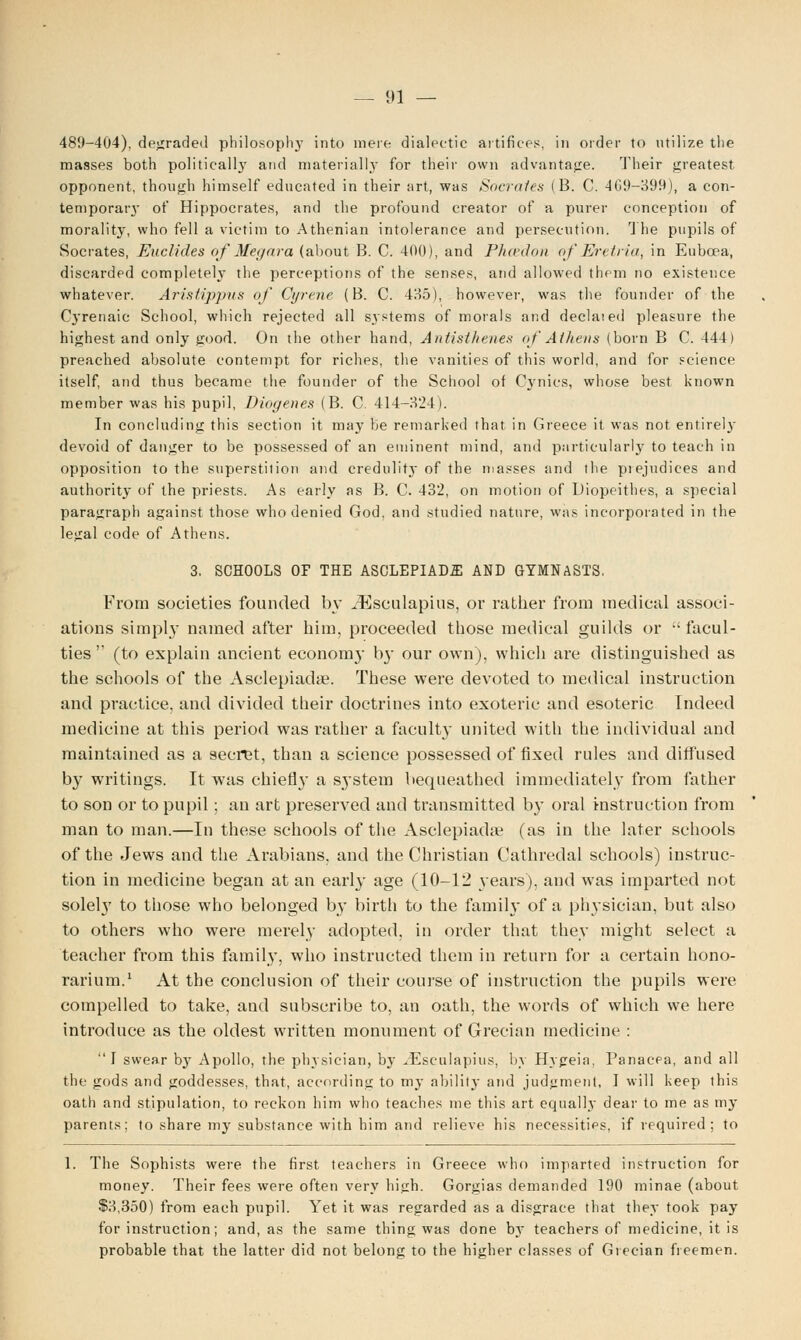 489-404), degraded philosophy into mere dialectic artifices, in order to utilize the masses both politically and materially for their own advantage. Their greatest opponent, though himself educated in their art, was Socrates (B. C. 4G9-399), a con- temporary of Hippocrates, and the profound creator of a purer conception of morality, who fell a victim to Athenian intolerance and persecution. The pupils of Socrates, Euclides of Megara (about B. C. 400), and Phcedon of Eretria, in Euboea, discarded completely the perceptions of the senses, and allowed them no existence whatever. Aristippus of Gyrene (B. C. 485), however, was the founder of the Cyrenaic School, which rejected all systems of morals and declaied pleasure the highest and only good. On the other hand, Antisthenes of Athens (born B C. 444) preached absolute contempt for riches, the vanities of this world, and for science itself, and thus became the founder of the School of Cynics, whose best known member was his pupil, Diogenes (B. C. 414-324). In concluding this section it may be remarked that in Greece it was not entirely devoid of danger to be possessed of an eminent mind, and particularly to teach in opposition to the superstition and credulity of the masses and the piejudices and authority of the priests. As early as B. C. 432, on motion of Diopeithes, a special paragraph against those who denied God, and studied nature, was incorporated in the legal code of Athens. 3, SCHOOLS OF THE ASCLEPIADfll AND GYMNASTS. From societies founded by iEsculapius, or rather from medical associ- ations simply named after him, proceeded those medical guilds or facul- ties' (to explain ancient econom}- by our own), which are distinguished as the schools of the Asclepiadae. These were devoted to medical instruction and practice, and divided their doctrines into exoteric and esoteric Indeed medicine at this period was rather a faculty united with the individual and maintained as a secret, than a science possessed of fixed rules and diffused by writings. It was chief!}- a system bequeathed immediately from father to son or to pupil; an art preserved and transmitted by oral instruction from man to man.—In these schools of the Asclepiadae (as in the later schools of the Jews and the Arabians, and the Christian Cathredal schools) instruc- tion in medicine began at an early age (10-12 years), and was imparted not solel}' to those who belonged by birth to the family of a physician, but also to others who were merely adopted, in order that they might select a teacher from this family, who instructed them in return for a certain hono- rarium.1 At the conclusion of their course of instruction the pupils were compelled to take, and subscribe to, an oath, the words of which we here introduce as the oldest written monument of Grecian medicine :  I swear hy Apollo, the physician, by ^Eseulapius, by Hygeia, Panacea, and all the gods and goddesses, that, according to my ability and judgment, I will keep this oath and stipulation, to reckon him who teaches me this art equally dear to me as my parents; to share my substance with him and relieve his necessities, if required; to 1. The Sophists were the first teachers in Greece who imparted instruction for money. Their fees were often very high. Gorgias demanded 190 minae (about $3,350) from each pupil. Yet it was regarded as a disgrace that they took pay for instruction; and, as the same thing was done by teachers of medicine, it is probable that the latter did not belong to the higher classes of Grecian freemen.