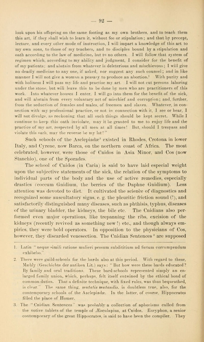 look upon his offspring on tbe same footing as my own brothers, and to teach them this art, if they shall wish to learn it, without fee or stipulation ; and that by precept, lecture, and every other mode of instruction, I will impart a knowledge of this art to my own sons, to those of my teachers, and to disciples bound b}r a stipulation and oath according to the law of medicine, but to no others. I will follow that system of regimen which, according to my ability and judgment, I consider for the benefit of of my patients; and abstain from whatever is deleterious and mischievous; I will give no deadly medicine to any one, if asked, nor suggest any such counsel ; and in like manner I will not give a woman a pessaiy to produce an abortion.1 With purity and with holiness I will pass my life and practise my art. I will not cut persons laboring under the stone, but will leave this to be done by- men who are practitioners of this work. Into whatever houses 1 enter, I will go into them for the benefit of the sick, and will abstain from every voluntary act of mischief and corruption; and, further, from the seduction of females and males, of freemen and slaves. Whatever, in con- nection with my professional practice, or not it! connection with it, I see or hear, I will not divulge, as reckoning that all such things should be kept secret. While I continue to keep this oath inviolate, may it be granted to me to enjoy life and the practice of my art, respected b}- all men at all times! But, should I trespass and violate this oath, may the reverse lie my lot!  Such schools of the Asclepiadre'2 existed in Rhodes, Crotona in lower Italy, and CjTene, now Barca, on the northern coast of Africa. The most celebrated, however, were those of Cnidos in Asia Minor, and Cos (now Stanchio), one of the Sporades. The school of Cnidos (in Caria) is said to have laid especial weight upon the subjective statements of the sick, the relation of the symptoms to individual parts of the bod}T and the use of active remedies, especially drastics Ccoccum Gnidium. the berries of the Daphne Gnidium). Less attention was devoted to diet. It cultivated the science of diagnostics and recognized some auscultatory signs, e. g. the pleuritic friction sound (!), and satisfactorily distinguished many diseases, such as phthisis, typhus, diseases of the urinary bladder, the kidneys, the bile etc. The Cnidians also per- formed even major operations, like trepanning the ribs, excision of the kidneys (recently revived as something new !) etc., and though always em- pirics, they were bold operators. In opposition to the ph}-sicians of Cos, however, they discarded venesection. The Cnidian Sentences 3 are supposed 1. Latin  neque sirnili ratione mulieri pessum subdititium ad fnetum corrumpendum exhibebo. 2, There were guild-schools for the bards also at this period. With regard to these, Maehly (Geschichte der antiken Lit.) says: But how were these bards educated? By family and oral traditions. These bard-schools represented simply an en- larged family union, which, perhaps, felt itself entwined by the ethical bond of common duties. Thar a definite technique, with fixed rules, was thus bequeathed, is clear. The same thing, mutatis mutandis, is doubtless true, also, for the contemporary schools of the Asclepiada-. In the latter, of course, Hippocrates tilled the place of Homer. H. The Cnidian Sentences was probably a collection of aphotisms culled from the votive tablets of the temple of .Esculapius, at Cnidos. Euryphon, a senior contemporary of the great Hippocrates, is said to have been the compiler. They