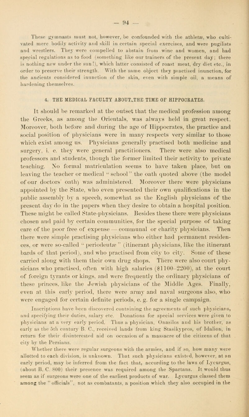 These gymnasts must not, however, be confounded with the athletae, who culti- vated mere bodily activity and skill in certain special exercises, and were pugilists and wrestlers. They were compelled to abstain from wine and women, and had special regulations as to food (something like our trainers of the present day; there is nothing new under the sun !), which latter consisted of roast meat, dry diet etc., in order to preserve their strength. With the same object they piactised inunction, for the ancients considered inunction of the skin, even with simple oil, a means of hardening themselves. 4. THE MEDICAL FACULTY AB0UT,THE TIME OF HIPPOCRATES. It should be remarked at the outset that the medical profession among the Greeks, as among the Orientals, was always held in great respect. Moreover, both before and during the age of Hippocrates, the practice and social position of physicians were in many respects very similar to those which exist among us. Physicians generally practised both medicine and surgery, i. e. the}' were general practitioners. There were also medical professors and students, though the former limited their activit}- to private teaching. No formal matriculation seems to haA'e taken place, but on leaving the teacher or medical school the oath quoted above (the model of our doctors' oath) was administered. Moreover there were physicians appointed b}' the State, who even presented their own qualifications in the public assembl}' by a speech, somewhat as the English physicians of the present day do in the papers when they desire to obtain a hospital position. These might be called State-physicians. Besides these there were physicians chosen and paid by certain communities, for the special purpose of taking care of the poor free of expense — communal or charit}' physicians. Then there were simple practising pin'sicians who either had permanent residen- ces, or were so-called periodeuta? (itinerant physicians, like the itinerant bards of that period), and who practised from city to city. Some of these carried along with them their own drug shops. There were also court phy- sicians who practised, often with high salaries ($1100-2200), at the court of foreign tyrants or kings, and were frequently the ordinary physicians of these princes, like the Jewish physicians of the Middle Ages. Finally, even at this early period, there were arm}' and naval surgeons also, who were engaged for certain definite periods, e. g. for a single campaign. Inscriptions have been discovered containing the agreements of such physicians, and specifying then- duties, salary etc. Donations for special services were given to physicians at a very early period. Thus a physician, Onasilos and his brother, as early as the 5th century B. C, received lands from king Stasikypros, of Idalion, in return for their disinterested aid on occasion of a massacre of the citizens of that city by the Persians. Whether there were regular surgeons with the armies, and if so, how many were allotted to each division, is unknown. That such physicians existed, however, at an earlj period, may be inferred from the fact that, according to the laws of Lycurgus, (about B. C. 800) their presence was required among the Spartans. It would thus seem as if surgeons were one of the earliest products of war. Lycurgus classed them among the officials, not as combatants, a position which they also occupied in the