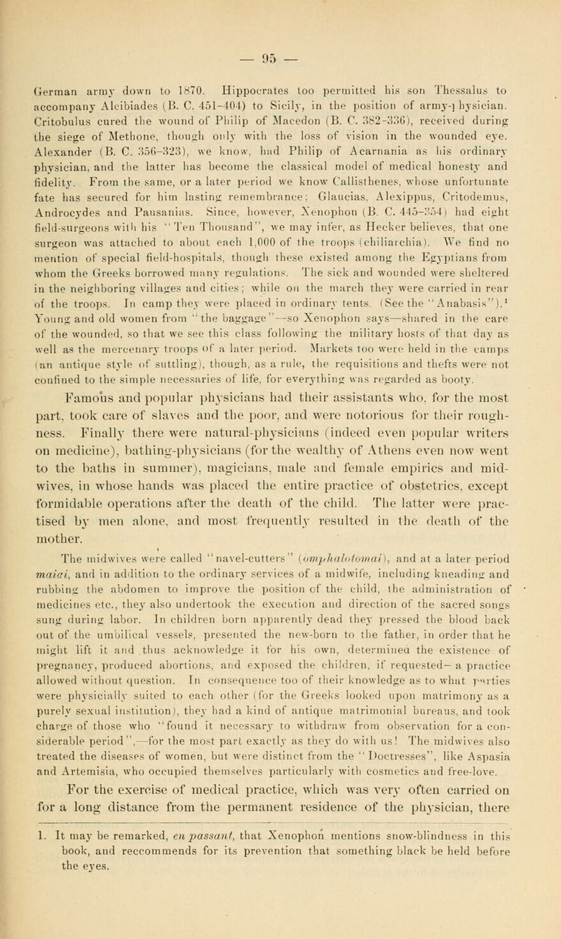 German army down to 1870. Hippocrates too permitted his son Thessalus to accompany Alcibiades (B. C. 451-404) to Sicily, in the position of army-physician. Critobulus cured the wound of Philip of Maeedon (B. C. 382-336), received during the siege of Methone, though only with the loss of vision in the wounded eye. Alexander (B. C. 356—323), we know, had Philip of Acarnania as his ordinary physician, and the latter lias become the classical model of medical honesty and fidelity. From the same, or a later period we know Callisthenes, whose unfortunate fate has secured for him lasting remembrance; Glaucias, Alexippus, Critodemus, Androcydes and Pausanias. Since, however, Xenophon (B. C. 445-354) had eight field-surgeons with his Ten Thousand, we may infer, as Hecker believes, that one surgeon was attached to about each 1,000 of the troops (chiliaichia). We find no mention of special field-hospitals, though these existed among the Egyptians from whom the Greeks borrowed many regulations. The sick and wounded were sheltered in the neighboring villages and cities; while on the march they were carried in rear of the troops. In camp thev were placed in ordinary tents. (Seethe Anabasis).1 Young and old women from the baggage—so Xenophon says—shared in the care of the wounded, so that we see this class following the military hosts of that day as well as the mercenary troops of a later period. Markets too were held in the camps i an antique style of suttling), though, as a rule, the requisitions and thefts were not confined to the simple 7iecessaries of life, for everything was regarded as booty. Famous and popular physicians bad their assistants who. for the most part, took care of slaves and the poor, and were notorious for their rough- ness. Finally there were natural-physicians (indeed even popular writers on medicine), bathing-physicians (for the wealthy of Athens even now went to the baths in summer), magicians, male and female empirics and mid- wives, in whose hands was placed the entire practice of obstetrics, except formidable operations after the death of the child. The latter were prac- tised by men alone, and most frequently resulted in the death of the mother. The midwives were called navel-cutters (bmphalotomai), and at a later period maiai, and in addition to the ordinary services of a midwife, including kneading and rubbing the abdomen to improve the position of the child, the administration of medicines etc., they also undertook the execution and direction of the sacred songs sung during labor. In children born apparently dead they pressed the blood back out of the umbilical vessels, presented the new-born to the father, in order that he might lift it and thus acknowledge it for his own, determined the existence of pregnancy, produced abortions, and exposed the children, if requested—a practice allowed without question. In consequence too of their knowledge as to what p-uties were physicially suited to each other (for the Greeks looked upon matrimony as a purely sexual institution), they had a kind of antique matrimonial bureaus, and took charge of those who found it necessary to withdraw from observation for a con- siderable period,—for the most part exactly as they do with us! The midwives also treated the diseases of women, but were distinct from the  Doctresses, like Aspasia and Artemisia, who occupied themselves particularly with cosmetics and free-love. For the exercise of medical practice, which was very often carried on for a long distance from the permanent residence of the physician, there 1. It may be remarked, en j)assant, that Xenophon mentions snow-blindness in this book, and reccommends for its prevention that something black be held before the ej'es.