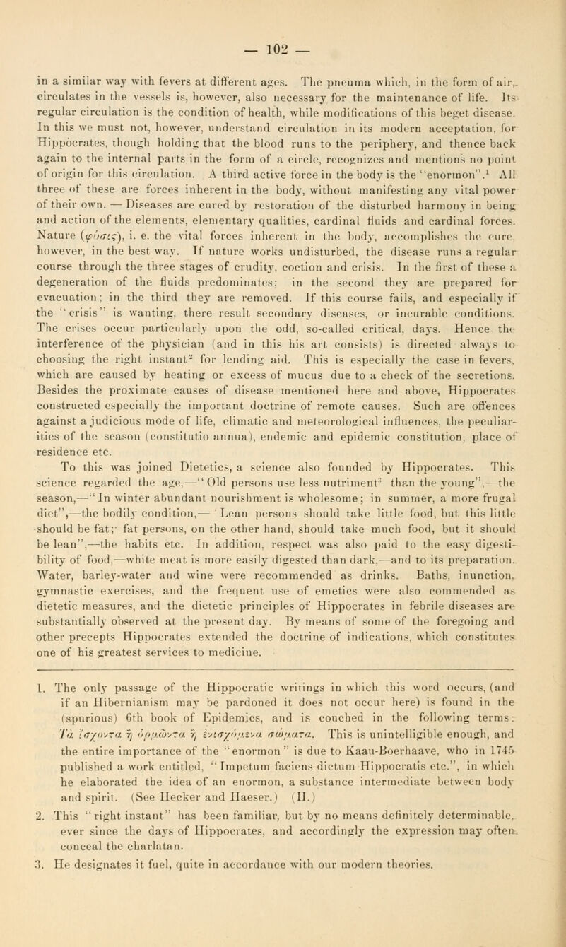 in a similar way with fevers at different ages. The pneuma which, in the form of air circulates in the vessels is, however, also necessary for the maintenance of life. Its regular circulation is the condition of health, while modifications of this beget disease. In this we must not, however, understand circulation in its modern acceptation, for Hippocrates, though holding that the blood runs to the periphery, and thence back- again to the internal parts in the form of a circle, recognizes and mentions no point of origin for this circulation. A third active force in the body is the enormon.1 All three of these are forces inherent in the bodj', without manifesting any vital power of their own. — Diseases are cured by restoration of the disturbed harmony in being and action of the elements, elementary qualities, cardinal fluids and cardinal forces. Nature {fixn:), i. e. the vital forces inherent in the body, accomplishes the cure, however, in the best way. If nature works undisturbed, the disease runs a resrular course through the three stages of crudity, coction and crisis. In the first of these a degeneration of the fluids predominates; in the second they are prepared for evacuation; in the third they are removed. If this course fails, and especially if the crisis is wanting, there result secondary diseases, or incurable conditions. The crises occur particularly upon the odd, so-called critical, days. Hence the interference of the physician (and in this his art consists) is directed always to choosing the right instant'-1 for lending aid. This is especially the case in fever.-, which are caused by heating or excess of mucus due to a check of the secretions. Besides the proximate causes of disease mentioned here and above, Hippocrates constructed especially the important doctrine of remote causes. Such are offences against a judicious mode of life, climatic and meteorological influences, the peculiar- ities of the season (constitutio annua), endemic and epidemic constitution, place of residence etc. To this was joined Dietetics, a science also founded by Hippocrates. This science regarded the age,— Old persons use less nutriment than the young,—the season,—In winter abundant nourishment is wholesome; in summer, a more frugal diet,—the bodily condition,— 'Lean persons should take little food, but this little should be fat;' fat persons, on the other hand, should take much food, but it should be lean,—the habits etc. In addition, respect was also paid to the easy digesti- bility of food,—white meat is more easily digested than dark,—and to its preparation. Water, barley-water and wine were recommended as drinks. Baths, inunction, gymnastic exercises, and the frequent use of emetics were also commended as dietetic measures, and the dietetic principles of Hippocrates in febrile diseases arc substantially observed at the present day. By means of some of the foregoing and other precepts Hippocrates extended the doctrine of indications, which constitute^ one of his greatest services to medicine. 1. The only passage of the Hippocratic writings in which this word occurs, (and if an Hibernianism may be pardoned it does not occur here) is found in the ispurious) 6th book of Epidemics, and is couched in the following terms: To. inyovra 5j ir>(/>j.<7j;7>Ji ~rt b;'.<T'/J>!).v;a frcuij.ura. This is unintelligible enough, and the entire importance of the enormon is due to Kaau-Boerhaave, who in 1745 published a work entitled, Impetum faciens dictum Hippocratis etc., in which he elaborated the idea of an enormon, a substance intermediate between bod} and spirit. (See Hecker and Haeser.) (H.) 2. This right instant has been familiar, but by no means definitely determinable. ever since the days of Hippocrates, and accordingly the expression may often conceal the charlatan. 3. He designates it fuel, quite in accordance with our modern theories.