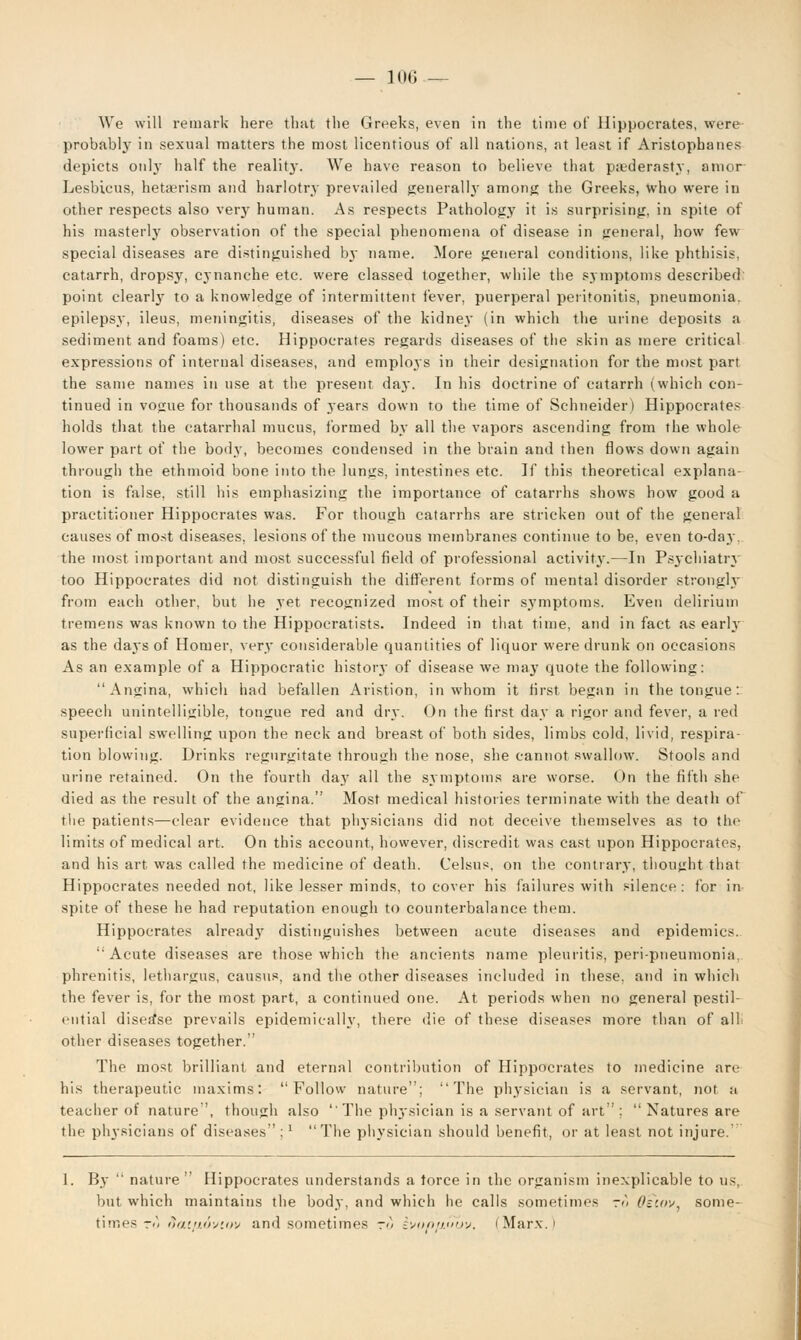 We will remark here that the Greeks, even in the time of Hippocrates, were probably in sexual matters the most licentious of all nations, at least if Aristophanes depicts only half the reality. We have reason to believe that paederasty, amor Lesbicus, hetajrism and harlotry prevailed generally among the Greeks, who were in other respects also very human. As respects Pathology it is surprising, in spite of his masterly observation of the special phenomena of disease in general, how few special diseases are distinguished bj name. More general conditions, like phthisis, catarrh, dropsjr, cynanehe etc. were classed together, while the symptoms described point clearly to a knowledge of intermittent fever, puerperal peritonitis, pneumonia, epilepsy, ileus, meningitis, diseases of the kidney (in which the urine deposits a sediment and foams) etc. Hippocrates regards diseases of the skin as mere critical expressions of internal diseases, and employs in their designation for the most part the same names in use at the present da.y. In his doctrine of catarrh (which con- tinued in vogue for thousands of years down to the time of Schneider) Hippocrates holds that the catarrhal mucus, formed by all the vapors ascending from the whole lower part of the body, becomes condensed in the brain and then flows down again through the ethmoid bone into the lungs, intestines etc. If this theoretical explana- tion is false, still his emphasizing the importance of catarrhs shows how good a practitioner Hippocrates was. For though catarrhs are stricken out of the general causes of most diseases, lesions of the mucous membranes continue to be, even to-day. the most important and most successful field of professional activity.—In Psychiatry too Hippocrates did not distinguish the different forms of mental disorder strongly from each other, but he yet recognized most of their symptoms. Even delirium tremens was known to the Hippocratists. Indeed in that time, and in fact as early as the days of Homer, very considerable quantities of liquor were drunk on occasions As an example of a Hippocratic history of disease we may quote the following: Angina, which had befallen Aristion, in whom it first began in the tongue : speech unintelligible, tongue red and dry. On the first day a rigor and fever, a red superficial swelling upon the neck and breast of both sides, limbs cold, livid, respira- tion blowing. Drinks regurgitate through the nose, she cannot swallow. Stools and urine retained. On the fourth day all the symptoms are worse. On the fifth she died as the result of the angina. Most medical histories terminate with the death of the patients—clear evidence that physicians did not deceive themselves as to the limits of medical art. On this account, however, discredit was cast upon Hippocrates, and his art. was called the medicine of death. Celsus, on the contrary, thought that Hippocrates needed not, like lesser minds, to cover his failures with silence: for in spite of these he had reputation enough to counterbalance them. Hippocrates already distinguishes between acute diseases and epidemics. Acute diseases are those which the ancients name pleuritis, peri-pneumonia, phrenitis, lethargus, causus. and the other diseases included in these, and in which the fever is, for the most part, a continued one. At periods when no general pestil- ential disease prevails epidemically, there die of these diseases more than of all other diseases together. The most brilliant and eternal contribution of Hippocrates to medicine are his therapeutic maxims: Follow nature; The physician is a servant, nor a teacher of nature, though also ''The physician is a servant of art ; Natures are the physicians of diseases ;x The physician should benefit, or at least not injure.' 1. By nature Hippocrates understands a force in the organism inexplicable to us, but which maintains the body, and which he calls sometimes ro Oswv. some- times to ftattxoviov and sometimes r<5 ivonaubv. (Marx.)