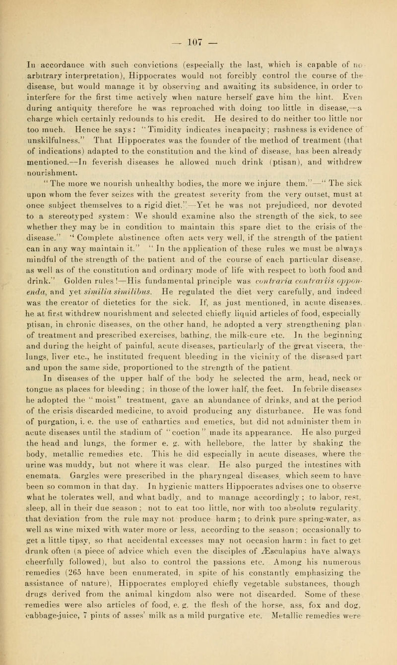 In accordance with such convictions (especially the last, which is capable of n< arbitrary interpretation), Hippocrates would not forcibly control the course of the disease, but would manage it by observing and awaiting its subsidence, in order to interfere for the first time actively when nature herself gave him the hint. Even during antiquity therefore he was reproached with doing too little in disease,—a charge which certainly redounds to his credit. He desired to do neither too little nor too much. Hence he says : Timidity indicates incapacity; rashness is evidence of unskilfulness. That Hippocrates was the founder of the method of treatment (that of indications) adapted to the constitution and the kind of disease, has been already mentioned.—In feverish diseases he allowed much drink (ptisan), and withdrew nourishment. The more we nourish unhealthy bodies, the more we injure them. - - The sick upon whom the fever seizes with the greatest severity from the very outset, must at once subject themselves to a rigid diet.—Yet he was not prejudiced, nor devoted to a stereotyped system : We should examine also the strength of the sick, to see whether they may be in condition to maintain this spare diet to the crisis of the disease.  Complete abstinence often acts ver.y well, if the strength of the patient can in anjr way maintain it.  In the application of these rules we must be always mindful of the strength of the patient and of the course of each particular disease, as well as of the constitution and ordinary mode of life with respect to both food and drink. Golden rules !—His fundamental principle was coniraria cantrariis oppon- enda, and 3Tet similia similibus. He regulated the diet very carefully, and indeed was the creator of dietetics for the sick. If, as just mentioned, in acute diseases, he at first withdrew nourishment and selected chieHj- liquid articles of food, especially ptisan, in chronic diseases, on the other hand, he adopted a ver}' strengthening plan of treatment and prescribed exercises, bathing, the milk-cure etc. In the beginning and during the height of painful, acute diseases, particularly of the great viscera, the lungs, liver etc., he instituted frequent bleeding in the vicinity of the diseased part and upon the same side, proportioned to the strength of the patient In diseases of the upper half of the body he selected the arm, head, neck or tongue as places for bleeding ; in those of the lower half, the feet. In febrile diseases he adopted the moist treatment, gave an abundance of drinks, and at the period of the crisis discarded medicine, to avoid producing anjr disturbance. He was fond of purgation, i. e. the use of cathartics and emetics, but did not administer them in acute diseases until the stadium of coction made its appearance. He also purged the head and lungs, the former e. g. with hellebore, the latter by shaking the body, metallic remedies etc. This he did especially in acute diseases, where the urine was muddy, but not where it was clear. He also purged the intestines with enemata. Gargles were prescribed in the pharyngeal diseases, which seem to have been so common in that day. In l^gienic matters Hippocrates advises one to observe what he tolerates well, and what bad!}', and to manage accordingly ; to labor, rest, sleep, all in their due season ; not to eat too little, nor with too absolute regularity that deviation from the rule may not produce harm; to drink pure spring-water, as well as wine mixed with water more or less, according to the season; occasionally to get a little tipsy, so that accidental excesses may not occasion harm : in fact to get drunk often (a piece of advice which even the disciples of iEsculapius have always cheerfully followed), but also to control the passions etc. Among his numerous remedies (265 have been enumerated, in spite of his constantly emphasizing the assistance of nature), Hippocrates emploj'ed chiefly vegetable substances, though drugs derived from the animal kingdom also were not discarded. Some of these remedies were also articles of food, e. g. the flesh of the horse, ass, fox and dog, cabbage-juice, 7 pints of asses' milk as a mild purgative etc. Metallic remedies were