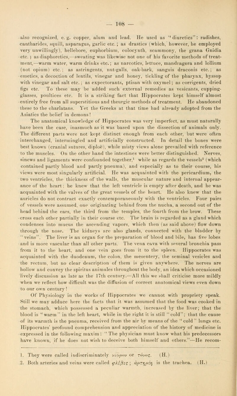 also recognized, e.g. copper, alum and lead. He used as diuretics: radishes, cantharides, squill, asparagus, garlic etc.; as drastics (which, however, he employed very unwillingly), hellebore, euphorbiuin, colocynth, scammony, the grana Gnidia etc. ; as diaphoretics,—sweating was likewise not one of his favorite methods of treat- ment,—warm water, warm drinks etc.; as narcotics, lettuce, mandiagora and lollium (not opium) etc.; as astringents, nut-galls, oak-bark, sanguis draconis etc.; as emetics, a decoction of lentils, vinegar and honey, tickling of the pharynx, hjssop with vinegar and salt etc.; as expectorants, ptisan with oxymel; as corrigents, dried figs etc. To these ma}- be added such external remedies as vesicants, cupping- glasses, poultices etc. It is a striking fact that Hippocrates kept himself almost entirely free from all superstitious and theurgic methods of treatment. He abandoned these to the charlatans. Yet the Greeks at that time had already adopted from the Asiatics the belief in demons! The anatomical knowledge of Hippocrates was very imperfect, as must naturally have been the case, inasmuch as it was based upon the dissection of animals only. The different parts were not kept distinct enough from each other, but were often interchanged, intermingled and artificially constructed. In detail the bones were best known (cranial sutures, diploe), while misty views alone prevailed with reference to the muscles. On the other hand the intestines were better distinguished. Nerves, sinews and ligaments were confounded together,1 while as regards the vessels2 (which contained partly blood and partly pneuma), and especially as to their course, his views were most singularly artificial. He was acquainted with the pericardium, the two ventricles, the thickness of the walls, the muscular nature and internal appear- ance of the heart; he knew that the left ventricle is emptjr after death, and he was acquainted with the valves of the great vessels of the heart. He also knew that the auricles do not contract exactly contemporaneously with the ventricles. Four pairs of vessels were assumed, one originating behind from the nucha, a second out of the head behind the ears, the third from the temples, the fourth from the brow. These cross each other partially in their course etc. The brain is regarded as a gland which condenses into mucus the ascending vapors, which then (as said above) flow down through the nose. The kidneys are also glands, connected with the bladder by veins. The liver is an organ for the preparation of blood and bile, has five lobes and is more vascular than all other parts. The vena cava with several bronchia pass from it to the heart, and one vein goes from it to the spleen. Hippocrates was acquainted with the duodenum, the colon, the mesenteiy, the seminal vesicles and the rectum, but no clear description of them is given anywhere. The nerves are hollow and convey the spiritus animales throughout the body, an idea which occasioned lively discussion as late as the 17th century.—All this we shall criticise more mildl}- when we reflect how difficult was the diffusion of correct anatomical views even down to our own century ! Of Physiology in the works of Hippocrates we cannot with propriety speak. Still we may adduce here the facts that it was assumed that the food was cooked in the stomach, which possessed a peculiar warmth, increased by the liver; that the blood is warm in the left heart, while in the right it is still cold; that the cause of its warmth is the pneuma, received from the air by means of the cold lungs etc. Hippocrates' profound comprehension and appreciation of the history of medicine is expressed in the following maxim : The physician must know what his predecessors have known, if he does not wish to deceive both himself and others.—He recom- 1. They were called indiscriminately viypov or r^wc. (H.) .2. Both arteries and veins were called (pKifizz ; apTypfy is the trachea. iH.i