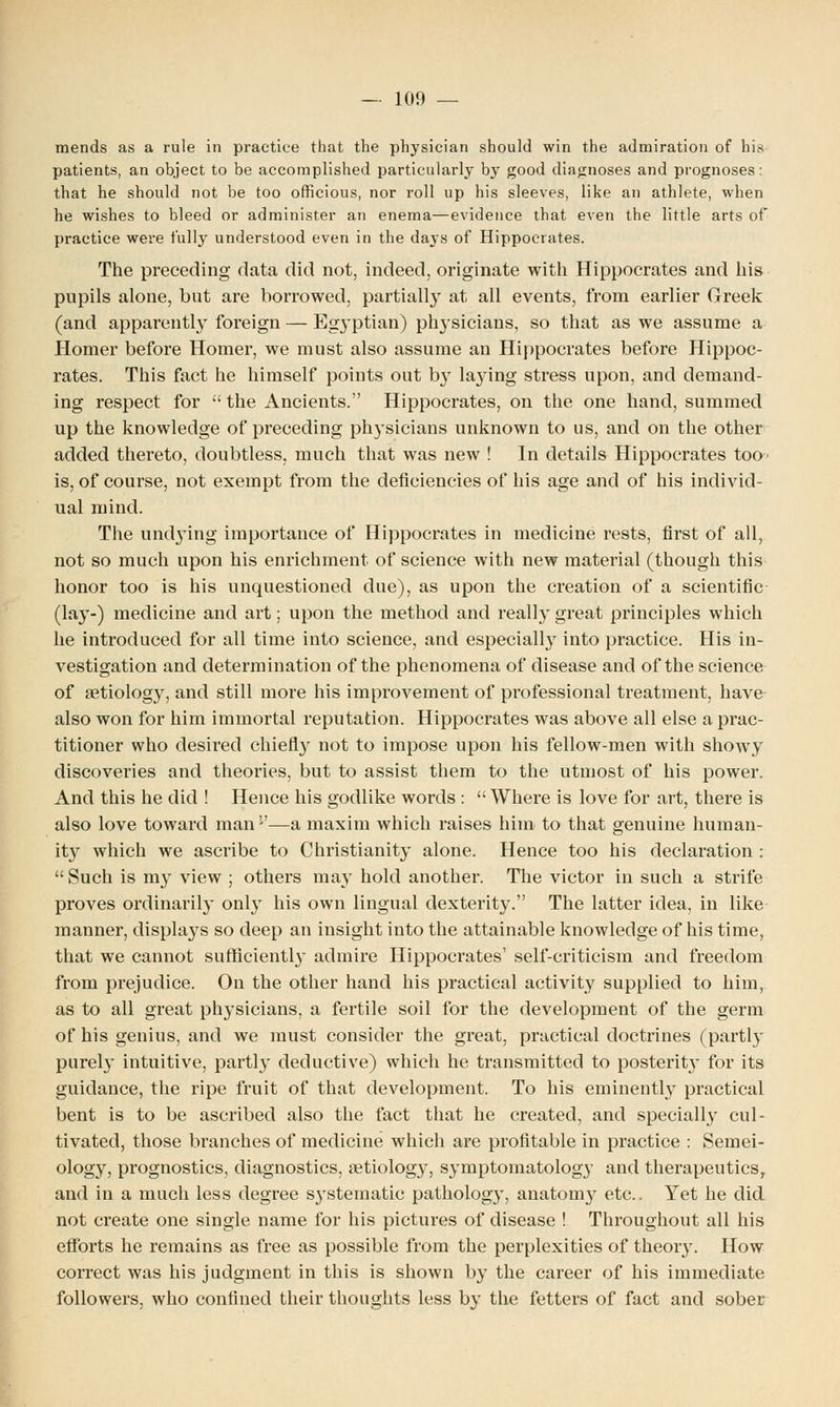 mends as a rule in practice that the physician should win the admiration of his patients, an object to be accomplished particularly by good diagnoses and prognoses: that he should not be too officious, nor roll up his sleeves, like an athlete, when he wishes to bleed or administer an enema—evidence that even the little arts of practice were fully understood even in the days of Hippocrates. The preceding data did not, indeed, originate with Hippocrates and his pupils alone, but are borrowed, partially at all events, from earlier Greek (and apparently foreign — Egyptian) physicians, so that as we assume a Homer before Homer, we must also assume an Hippocrates before Hippoc- rates. This fact he himself points out by laying stress upon, and demand- ing respect for the Ancients. Hippocrates, on the one hand, summed up the knowledge of preceding physicians unknown to us, and on the other added thereto, doubtless, much that was new ! In details Hippocrates too- is, of course, not exempt from the deficiencies of his age and of his individ- ual mind. The undying importance of Hippocrates in medicine rests, first of all, not so much upon his enrichment of science with new material (though this honor too is his unquestioned due), as upon the creation of a scientific (lay-) medicine and art; upon the method and really great principles which he introduced for all time into science, and especially into practice. His in- vestigation and determination of the phenomena of disease and of the science of aetiology, and still more his improvement of professional treatment, have also won for him immortal reputation. Hippocrates was above all else a prac- titioner who desired chiefly not to impose upon his fellow-men with showy discoveries and theories, but to assist them to the utmost of his power. And this he did ! Hence his godlike words : Where is love for art, there is also love toward man'-'—a maxim which raises him to that genuine human- ity which we ascribe to Christianity alone. Hence too his declaration : Such is my view ; others may hold another. The victor in such a strife proves ordinarily only his own lingual dexterity. The latter idea, in like manner, displays so deep an insight into the attainable knowledge of his time, that we cannot sufficiently admire Hippocrates' self-criticism and freedom from prejudice. On the other hand his practical activity supplied to him, as to all great physicians, a fertile soil for the development of the germ of his genius, and we must consider the great, practical doctrines (partly purely intuitive, partly deductive) which he transmitted to posterity for its guidance, the ripe fruit of that development. To his eminently practical bent is to be ascribed also the fact that he created, and specially cul- tivated, those branches of medicine which are profitable in practice : Semei- ology, prognostics, diagnostics, aetiology, symptomatology and therapeutics, and in a much less degree sj'stematic pathology, anatomy etc.. Yet he did not create one single name for his pictures of disease ! Throughout all his efforts he remains as free as possible from the perplexities of theory. How correct was his judgment in this is shown by the career of his immediate followers, who confined their thoughts less by the fetters of fact and sober