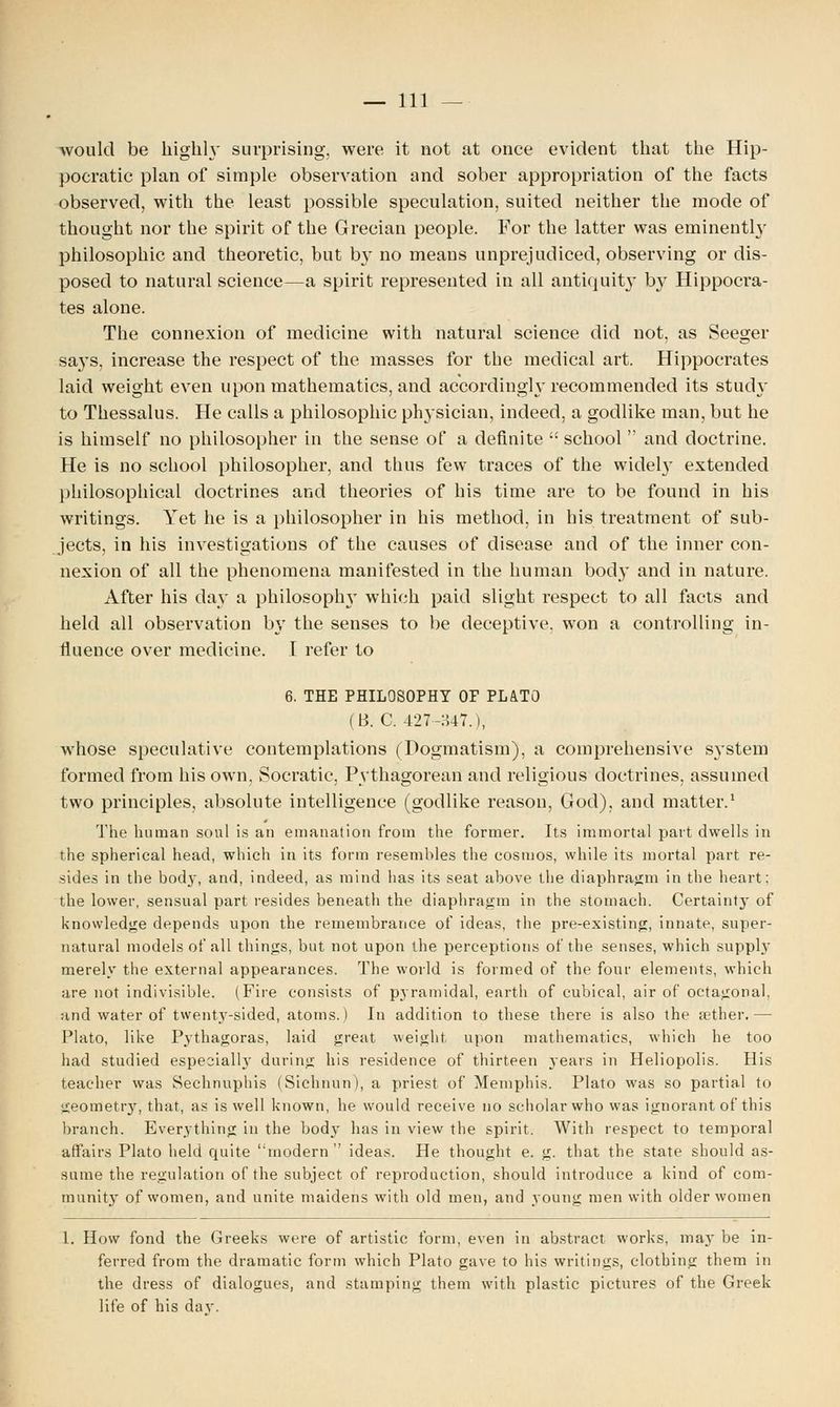 would be highly surprising, were it not at once evident that the Hip- poeratic plan of simple observation and sober appropriation of the facts observed, with the least possible speculation, suited neither the mode of thought nor the spirit of the Grecian people. For the latter was eminently philosophic and theoretic, but b}- no means unprejudiced, observing or dis- posed to natural science—a spirit represented in all antiquity b}T Hippocra- tes alone. The connexion of medicine with natural science did not, as Seeger says, increase the respect of the masses for the medical art. Hippocrates laid weight even upon mathematics, and accordingly recommended its study to Thessalus. He calls a philosophic physician, indeed, a godlike man, but he is himself no philosopher in the sense of a definite  school  and doctrine. He is no school philosopher, and thus few traces of the wideby extended philosophical doctrines and theories of his time are to be found in his writings. Yet he is a philosopher in his method, in his treatment of sub- jects, in his investigations of the causes of disease and of the inner con- nexion of all the phenomena manifested in the human body and in nature. After his day a philosophy which paid slight respect to all facts and held all observation by the senses to be deceptive, won a controlling in- fluence over medicine. I refer to 6. THE PHILOSOPHY OF PLATO (B. C. 427-347.), whose speculative contemplations (Dogmatism), a comprehensive system formed from his own, Socratic, Pythagorean and religious doctrines, assumed two principles, absolute intelligence (godlike reason, God), and matter.1 The human soul is an emanation from the former. Its immortal part dwells in the spherical head, which in its form resembles the cosmos, while its mortal part re- sides in the body, and, indeed, as mind has its seat above the diaphragm in the heart: the lower, sensual part resides beneath the diaphragm in the stomach. Certaint}- of knowledge depends upon the remembrance of ideas, the pre-existing, innate, super- natural models of all things, but not upon the perceptions of the senses, which supply merely the external appearances. The world is formed of the four elements, which are not indivisible. (Fire consists of pyramidal, earth of cubical, air of octagonal, and water of twenty-sided, atoms.) In addition to these there is also the aether.— Plato, like Pythagoras, laid great weight upon mathematics, which he too had studied especially during his residence of thirteen jears in Heliopolis. His teacher was Sechnuphis (Sichnun), a priest of Memphis. Plato was so partial to geometry, that, as is well known, he would receive no scholar who was ignorant of this branch. Everything in the body has in view the spirit. With respect to temporal affairs Plato held quite ''modern ideas. He thought e. g. that the state should as- sume the regulation of the subject of reproduction, should introduce a kind of com- munity of women, and unite maidens with old men, and young men with older women 1. How fond the Greeks were of artistic form, even in abstract works, may be in- ferred from the dramatic form which Plato gave to his writings, clothing them in the dress of dialogues, and stamping them with plastic pictures of the Greek life of his day.