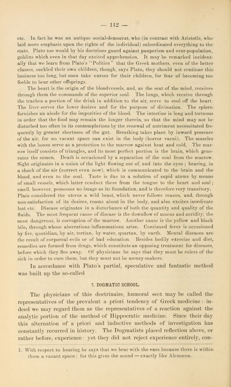 etc. In fact he was an antique social-democrat, who (in contrast with Aristotle, who laid more emphasis upon the rights of the individual) subordinated everything to the state. Plato too would by his doctrines guard against pauperism and over-population, goblins which even in that day excited apprehension. It may be remarked incident- ally that we learn from Plato's Politics that the Greek mothers, even of the better classes, suckled their own children, though, says Plato, they should not continue this- business too long, but soon take nurses for their children, for fear of becoming too feeble to bear other offsprings. The heart is the origin of the bloodvessels, and, as the seat of the mind, receives through them the commands of the superior soul. The lungs, which receive through the trachea a portion of the drink in addition to the air, serve to cool off the heart. The liver serves the lower desires and for the purpose of divination. The spleen furnishes an abode for the impurities of the blood. The intestine is long and tortuous in order that the food may remain the longer therein, so that the mind may not be disturbed too often in its contemplations b}r the renewal of nutriment necessitated fre- quently bj' greater shortness of the gut. Breathing takes place by inward pressure of the air, for no vacant space can exist in the bodj7 (horror vacui). The muscles with the bones serve as a protection to the marrow against heat and cold. The mar- row itself consists of triangles, and its most perfect portion is the brain, which gene- rates the semen. Death is occasioned by a separation of the soul from the marrow. Sight originates in a union of the light flowing out of, and into the eyes ; hearing, in a shock of the air (correct even now), which is communicated to the brain and the blood, and even to the soul. Taste is due to a solution of sapid atoms by means of small vessels, which latter conduct these from the tongue to the heart and soul; smell, however, possesses no imatreas its foundation, and is therefore very transitorj-. Plato considered the uterus a wild beast, which never follows reason, and, through non-satisfaction of its desires, roams about in the body, and also excites inordinate lust etc. Disease originates in a disturbance of both the quantity and quality of the fluids. The most frequent cause of disease is the downflow of mucus and acridity; the most dangerous, is corruption of the marrow. Another cause is the yellow and black bile, through whose aberrations inflammations arise. Continued fever is occasioned by fire, quotidian, by air, tertian, by water, quartan, by earth. Mental diseases are the result of corporeal evils or of bad education. Besides bodily exercise and diet, remedies are formed from drugs, which constitute an opposing treatment for diseases, before which they flee away. Of physicians he sa3-s that they must be rulers of the sick in order to cure them, but they must not be money-makers. In accordance with Plato's partial, speculative and fantastic method was built up the so-called 7. DOGMATIC SCHOOL. The physicians of this doctrinaire, humoral sect may be called the representatives of the prevalent a priori tendency of Greek medicine : in- deed we may regard them as the representatives of a reaction against the analytic portion of the method of Hippocratic medicine. Since their day this alternation of a priori and inductive methods of investigation has constantly recurred in histoiy. The Dogmatists placed reflection above, or rather before, experience: yet they did not reject experience entirely, con- 1. With respect to hearing he says that we hear with the ears because there is within them a vacant space ; for this gives the sound — exactly like Alcnnvon.