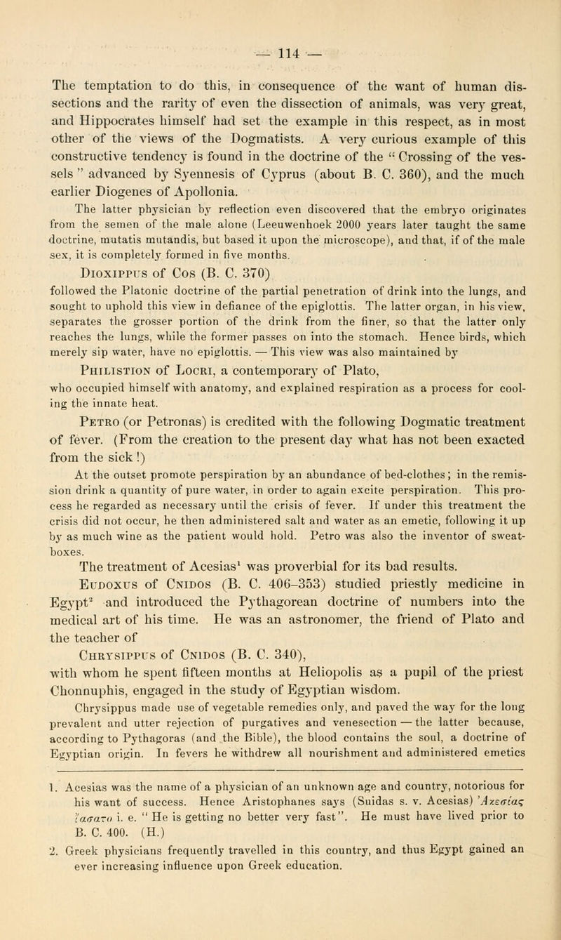 The temptation to do this, in consequence of the want of human dis- sections and the rarity of even the dissection of animals, was very great, and Hippocrates himself had set the example in this respect, as in most other of the views of the Dogmatists. A very curious example of this constructive tendency is found in the doctrine of the  Crossing of the ves- sels  advanced by Syennesis of Cyprus (about B. C. 360), and the much earlier Diogenes of Apollonia. The latter physician by reflection even discovered that the embryo originates from the semen of the male alone (Leeuwenhoek 2000 years later taught the same doctrine, mutatis mutandis, but based it upon the microscope), and that, if of the male sex, it is completely formed in five months. Dioxippus of Cos (B. C. 370) followed the Platonic doctrine of the partial penetration of drink into the lungs, and sought to uphold this view in defiance of the epiglottis. The latter organ, in his view, separates the grosser portion of the drink from the finer, so that the latter only reaches the lungs, while the former passes on into the stomach. Hence birds, which merely sip water, have no epiglottis. — This view was also maintained by Philistion of Locri, a contemporary of Plato, who occupied himself with anatomy, and explained respiration as a process for cool- ing the innate heat. Petro (or Petronas) is credited with the following Dogmatic treatment of fever. (From the creation to the present daj' what has not been exacted from the sick!) At the outset promote perspiration by an abundance of bed-clothes; in the remis- sion drink a quantity of pure water, in order to again excite perspiration. This pro- cess he regarded as necessary until the crisis of fever. If under this treatment the crisis did not occur, he then administered salt and water as an emetic, following it up by as much wine as the patient would hold. Petro was also the inventor of sweat- boxes. The treatment of Acesias1 was proverbial for its bad results. Eudoxus of Cnidos (B. C. 406-353) studied priestly medicine in Egypt2 and introduced the Pythagorean doctrine of numbers into the medical art of his time. He was an astronomer, the friend of Plato and the teacher of Chrysippus of Cnidos (B. C. 340), with whom he spent fifteen months at Heliopolis as a pupil of the priest Chonnuphis, engaged in the study of Egyptian wisdom. Chrysippus made use of vegetable remedies only, and paved the way for the long prevalent and utter rejection of purgatives and venesection — the latter because, according to Pythagoras (and the Bible), the blood contains the soul, a doctrine of Egyptian origin. In fevers he withdrew all nourishment and administered emetics 1. Acesias was the name of a physician of an unknown age and country, notorious for his want of success. Hence Aristophanes says (Suidas s. v. Acesias) 'Azsacat; tatraro i. e.  He is getting no better very fast. He must have lived prior to B. C. 400. (H.) 2. Greek physicians frequently travelled in this country, and thus Egypt gained an ever increasing influence upon Greek education.