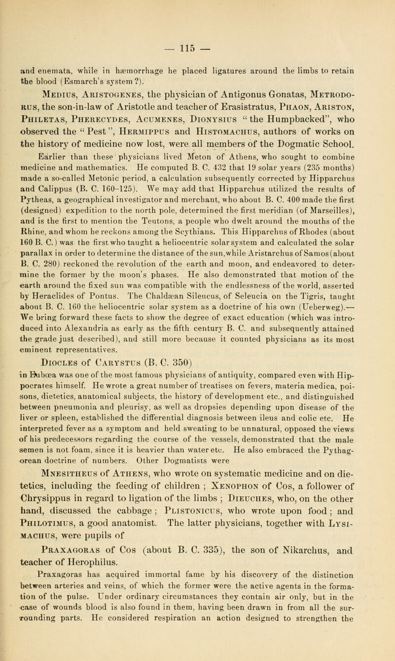 and etiemata, while in haemorrhage he placed ligatures around the limbs to retain the blood (Esmarch's s}'Stem?). Medius, Aristogenes, the physician of Antigonus Gonatas, Metrodo- rus, the son-in-law of Aristotle and teacher of Erasistratus, Phaon, Ariston, Philetas, Pherecydes, Acumenes, Dionysius  the Humpbacked, who observed the  Pest, Hermippus and Histomachus, authors of works on the history of medicine now lost, were all members of the Dogmatic School. Earlier than these physicians lived Meton of Athens, who sought to combine medicine and mathematics. He computed B. C. 432 that 19 solar years (235 months) made a so-called Metonic period, a calculation subsequent^' corrected by Hipparchus and Calippus (B. C. 160-125). We ma}- add that Hipparchus utilized the results of Pytheas, a geographical investigator and merchant, who about B. C. 400 made the first (designed) expedition to the north pole, determined the first meridian (of Marseilles), and is the first to mention the Teutons, a people who dwelt around the mouths of the Rhine, and whom he reckons among the Scythians. This Hipparchus of Rhodes (about 160 B. C.) was the first who taught a heliocentric solar system and calculated the solar parallax in order to determine the distance of the sun,while Aristarchus of Samos (about B. C. 280) reckoned the revolution of the earth and moon, and endeavored to deter- mine the former by the moon's phases. He also demonstrated that motion of the earth around the fixed sun was compatible with the endlessness of the world, asserted by Heraclides of Pontus. The Chaldsean Sileucus, of Seleucia on the Tigris, taught about B. C. 160 the heliocentric solar system as a doctrine of his own (Ueberweg).— We bring forward these facts to show the degree of exact education (which was intro- duced into Alexandria as early as the fifth century B. C. and subsequently attained the grade just described), and still more because it counted physicians as its most eminent representatives. Diocles of Carystus (B. G. 350) in Bubcea was one of the most famous physicians of antiquity, compared even with Hip- pocrates himself. He wrote a great number of treatises on fevers, materia medica, poi- sons, dietetics, anatomical subjects, the history of development etc., and distinguished between pneumonia and pleurisy, as well as dropsies depending upon disease of the liver or spleen, established the differential diagnosis between ileus and colic etc. He interpreted fever as a symptom and held sweating to be unnatural, opposed the views of his predecessors regarding the course of the vessels, demonstrated that the male semen is not foam, since it is heavier than water etc. He also embraced the Pythag- orean doctrine of numbers. Other Dogmatists were Mnesitheus of Athens, who wrote on systematic medicine and on die- tetics, including the feeding of children ; Xenophon of Gos, a follower of Chrysippus in regard to ligation of the limbs ; Dieuches, who, on the other hand, discussed the cabbage ; Plistonicus, who wrote upon food ; and Philotimus, a good anatomist. The latter physicians, together with Lysi- machus, were pupils of Praxagoras of Cos (about B. C. 335), the son of Nikarchus, and teacher of Herophilus. Praxagoras has acquired immortal fame by his discovery of the distinction between arteries and veins, of which the former were the active agents in the forma- tion of the pulse. Under ordinary circumstances they contain air only, but in the case of wounds blood is also found in them, having been drawn in from all the sur- ■rounding parts. He considered respiration an action designed to strengthen the
