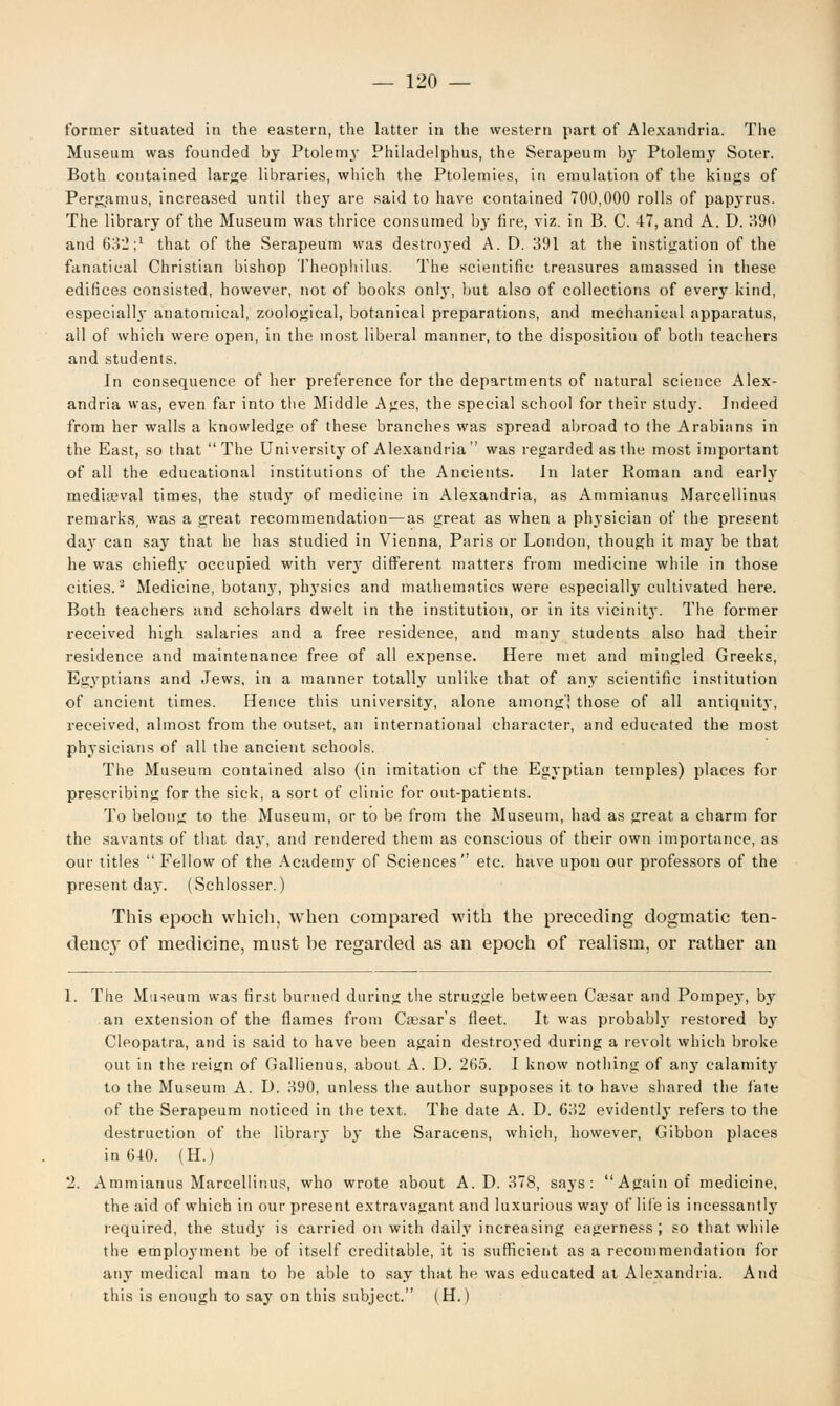 former situated in the eastern, the latter in the western part of Alexandria. The Museum was founded by Ptolem\r Philadelphus, the Serapeum by Ptolemy Soter. Both contained large libraries, which the Ptolemies, in emulation of the kiugs of Pergamus, increased until they are said to have contained 700,000 rolls of papyrus. The library of the Museum was thrice consumed by fire, viz. in B. C. 47, and A. D. H90 and 632;1 that of the Serapeum was destroyed A. D. 391 at the instigation of the fanatical Christian bishop Theophilus. The scientific treasures amassed in these edifices consisted, however, not of books only, but also of collections of every kind, especially anatomical, zoological, botanical preparations, and mechanical apparatus, all of which were open, in the most liberal manner, to the disposition of both teachers and students. In consequence of her preference for the departments of natural science Alex- andria was, even far into the Middle Ages, the special school for their study. Indeed from her walls a knowledge of these branches was spread abroad to the Arabians in the East, so that The University of Alexandria was regarded as the most important of all the educational institutions of the Ancients. In later Roman and early medireval times, the study of medicine in Alexandria, as Ammianus Marcellinus remarks, was a great recommendation—as great as when a physician of the present day can say that he has studied in Vienna, Paris or London, though it may be that he was chiefly occupied with verjf different matters from medicine while in those cities.2 Medicine, botany, phj-sics and mathematics were especially cultivated here. Both teachers and scholars dwelt in the institution, or in its vicinit}'. The former received high salaries and a free residence, and many students also had their residence and maintenance free of all expense. Here met and mingled Greeks, Egyptians and Jews, in a manner totally unlike that of any scientific institution of ancient times. Hence this university, alone among',' those of all antiquity, received, almost from the outset, an international character, and educated the most physicians of all the ancient schools. The Museum contained also (in imitation of the Egyptian temples) places for prescribing for the sick, a sort of clinic for out-patients. To belong to the Museum, or to be from the Museum, had as great a charm for the savants of that day, and rendered them as conscious of their own importance, as our titles Fellow of the Academy of Sciences etc. have upon our professors of the present day. (Schlosser.) This epoch which, when compared with the preceding dogmatic ten- dency of medicine, must be regarded as an epoch of realism, or rather an 1. The Museum was first burned during the struggle between Ca?sar and Pompey, by an extension of the flames from Cassar's fleet. It was probably restored by Cleopatra, and is said to have been again destroyed during a revolt which broke out in the reign of Gallienus, about A. D. 265. I know nothing of any calamity to the Museum A. D. 390, unless the author supposes it to have shared the fate of the Serapeum noticed in the text. The date A. D. 632 evidently refers to the destruction of the librarj- by the Saracens, which, however, Gibbon places in 640. (H.) 2. Ammianus Marcellinus, who wrote about A. D. 378, saj-s : Again of medicine, the aid of which in our present extravagant and luxurious way of life is incessantly required, the study is carried on with daily increasing eagerness; so that while the employment be of itself creditable, it is sufficient as a recommendation for any medical man to be able to say that he was educated at Alexandria. And this is enough to say on this subject. (H.)