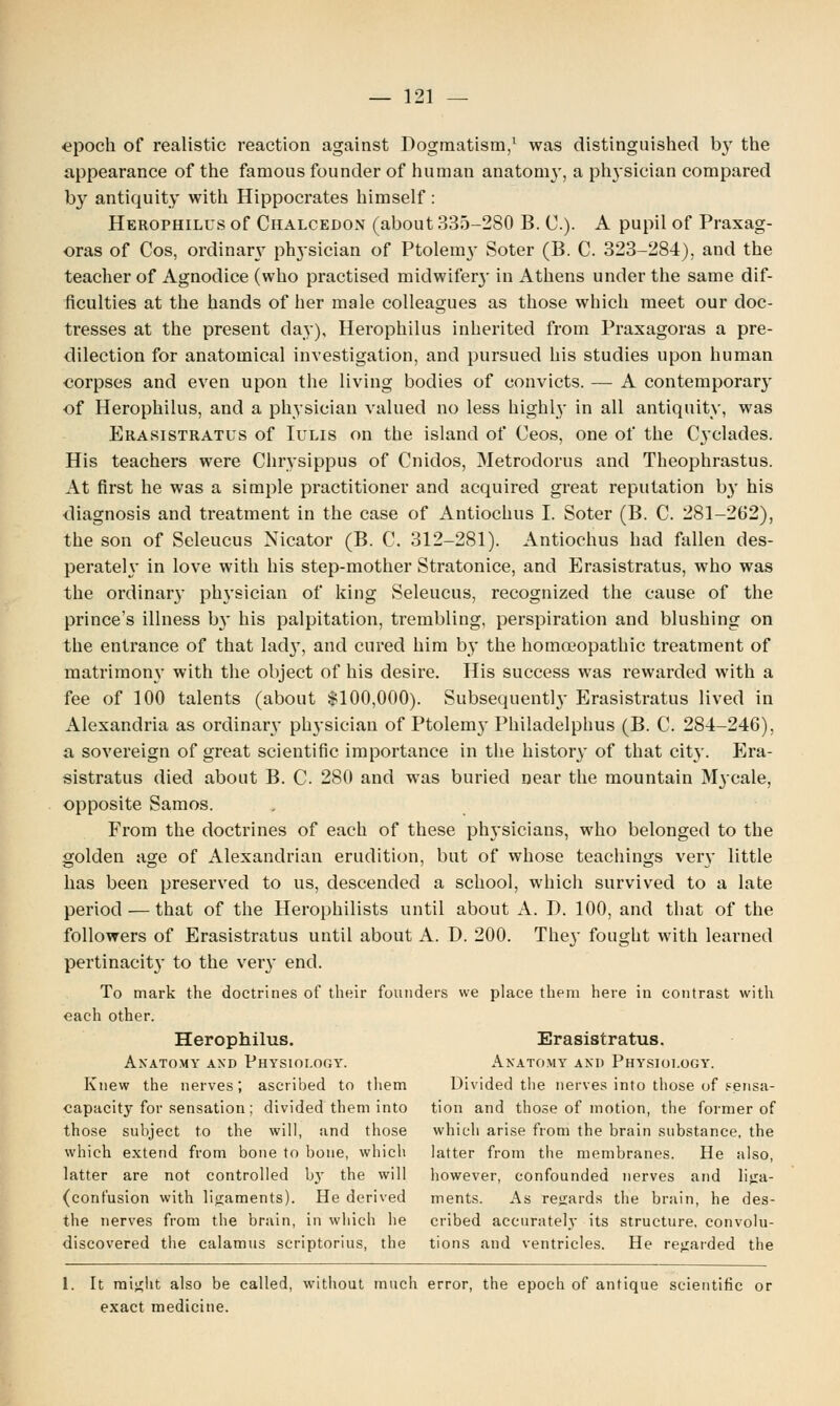 epoch of realistic reaction against Dogmatism,1 was distinguished by the appearance of the famous founder of human anatom}', a physician compared by antiquity with Hippocrates himself : Herophilus of Chalcedon (about 335-280 B. C). A pupil of Praxag- oras of Cos, ordinary physician of Ptolemy Soter (B. C. 323-284), and the teacher of Agnodice (who practised midwifery in Athens under the same dif- ficulties at the hands of her male colleagues as those which meet our doc- tresses at the present day), Herophilus inherited from Praxagoras a pre- dilection for anatomical investigation, and pursued his studies upon human corpses and even upon the living bodies of convicts. — A contemporary of Herophilus, and a physician valued no less highly in all antiquity, was Erasistratus of Iulis on the island of Ceos, one of the Cyclades. His teachers were Chrysippus of Cnidos, Metrodorus and Theophrastus. At first he was a simple practitioner and acquired great reputation by his diagnosis and treatment in the case of Antiochus I. Soter (B. C. 281-262), the son of Seleucus Nicator (B. C. 312-281). Antiochus had fallen des- perateh* in love with his step-mother Stratonice, and Erasistratus, who was the ordinary ph}Tsician of king Seleucus, recognized the cause of the prince's illness by his palpitation, trembling, perspiration and blushing on the entrance of that lad}*, and cured him by the homoeopathic treatment of matrimony with the object of his desire. His success was rewarded with a fee of 100 talents (about $100,000). Subsequently Erasistratus lived in Alexandria as ordinary physician of Ptolem}* Philadelphus (B. C. 284-246), a sovereign of great scientific importance in the history of that city. Era- sistratus died about B. C. 280 and was buried near the mountain Mycale, opposite Samos. From the doctrines of each of these physicians, who belonged to the golden age of Alexandrian erudition, but of whose teachings very little has been preserved to us, descended a school, which survived to a late period — that of the Herophilists until about A. D. 100, and that of the followers of Erasistratus until about A. D. 200. They fought with learned pertinacity to the very end. To mark the doctrines of their founders we place them here in contrast with each other. Herophilus. Erasistratus. Anatomy and Physiology. Anatomy and Physiology. Knew the nerves; ascribed to them Divided the nerves into those of sensa- capucity for sensation; divided them into tion and those of motion, the former of those subject to the will, and those which arise from the brain substance, the which extend from bone to bone, which latter from the membranes. He also, latter are not controlled by the will however, confounded nerves and liga- (cont'usion with ligaments). He derived ments. As regards the brain, he des- the nerves from the brain, in which he cribed accurately its structure, convolu- discovered the calamus scriptorius, the tions and ventricles. He regarded the 1. It might also be called, without much error, the epoch of antique scientific or exact medicine.