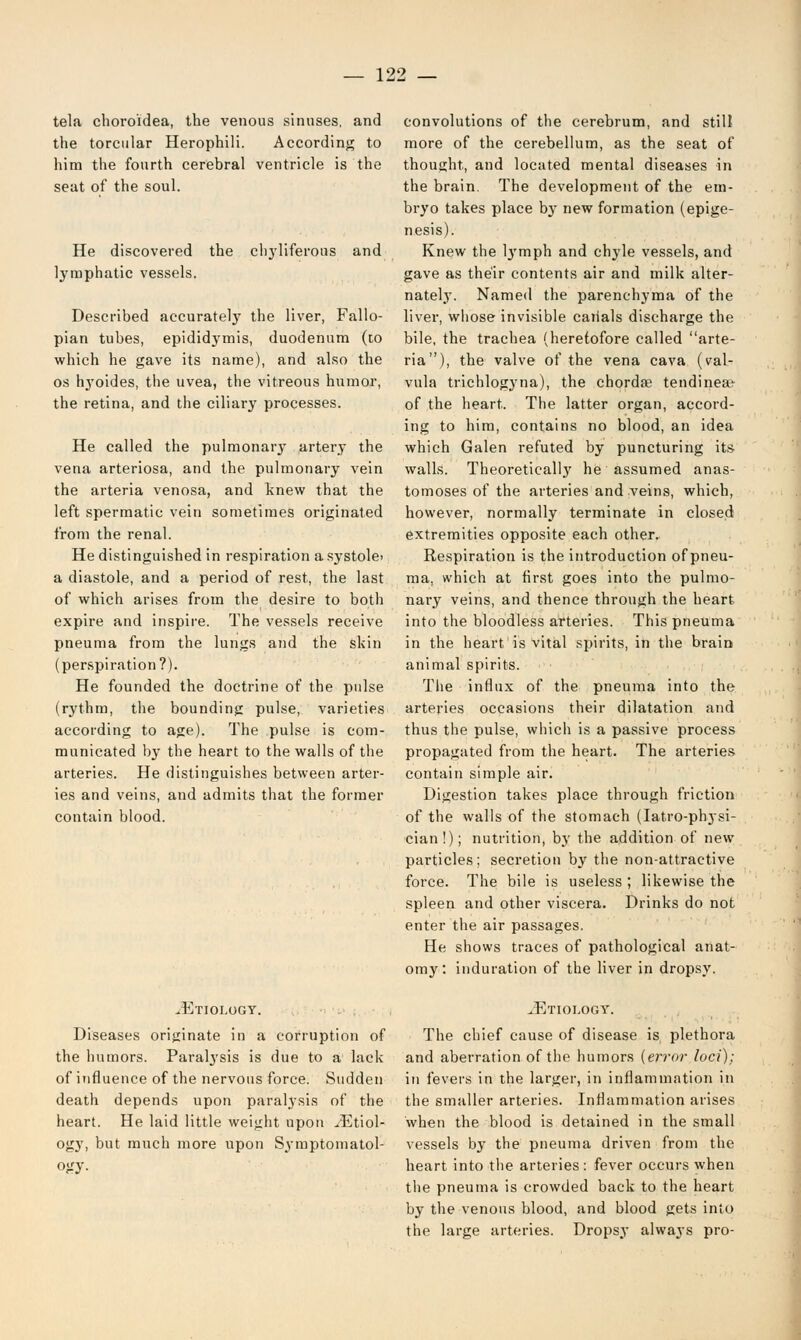 tela choroidea, the venous sinuses, and the torcular Herophili. According to him the fourth cerebral ventricle is the seat of the soul. He discovered the chyliferous and lymphatic vessels. Described accurately the liver, Fallo- pian tubes, epididymis, duodenum (to which he gave its name), and also the os hyoides, the uvea, the vitreous humor, the retina, and the ciliary processes. He called the pulmonar}' artery the vena arteriosa, and the pulmonary vein the arteria venosa, and knew that the left spermatic vein sometimes originated from the renal. He distinguished in respiration asystole- a diastole, and a period of rest, the last of which arises from the desire to both expire and inspire. The vessels receive pneuma from the lungs and the skin (perspiration?). He founded the doctrine of the pulse (rythm, the bounding pulse, varieties according to age). The pulse is com- municated by the heart to the walls of the arteries. He distinguishes between arter- ies and veins, and admits that the former contain blood. .Etiology. Diseases originate in a corruption of the humors. Paralysis is due to a lack of influence of the nervous force. Sudden death depends upon paralysis of the heart. He laid little weight upon ^Etiol- ogy, but much more upon Symptomatol- ogy. convolutions of the cerebrum, and still more of the cerebellum, as the seat of thought, and located mental diseases in the brain. The development of the em- bryo takes place by new formation (epige- nesis). Knew the lymph and chyle vessels, and gave as their contents air and milk alter- nately. Named the parenchyma of the liver, whose invisible canals discharge the bile, the trachea (heretofore called arte- ria), the valve of the vena cava (val- vula trichlogyna), the chorda? tendinea^ of the heart. The latter organ, accord- ing to him, contains no blood, an idea which Galen refuted by puncturing its walls. Theoretical]}' he assumed anas- tomoses of the arteries and veins, which, however, normally terminate in closed extremities opposite each other. Respiration is the introduction of pneu- ma, which at first goes into the pulmo- nary veins, and thence through the heart into the bloodless arteries. This pneuma in the heart is vital spirits, in the brain animal spirits. The influx of the pneuma into the arteries occasions their dilatation and thus the pulse, which is a passive process propagated from the heart. The arteries contain simple air. Digestion takes place through friction of the walls of the stomach (Iatro-physi- cian!); nutrition, by the addition of new particles; secretion by the non-attractive force. The bile is useless ; likewise the spleen and other viscera. Drinks do not enter the air passages. He shows traces of pathological anat- omy : induration of the liver in dropsy. ^Etiology. The chief cause of disease is plethora and aberration of the humors {error loci); in fevers in the larger, in inflammation in the smaller arteries. Inflammation arises when the blood is detained in the small vessels by the pneuma driven from the heart into the arteries : fever occurs when the pneuma is crowded back to the heart by the venous blood, and blood gets into the large arteries. Dropsy always pro-