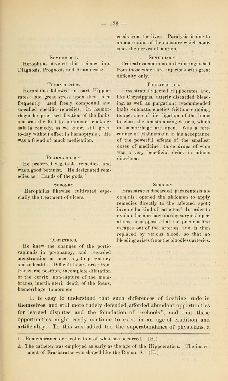 Semeiology. Herophilus divided this science into Diagnosis, Prognosis and Anamnesis.1 Therapeutics. Herophilus followed in part Hippoc- rates; laid great stress upon diet; bled frequently; used freely compound and so-called specific remedies. In hemor- rhage he practised ligation of the limbs, and was the first to administer cooking- salt (a remedy, as we know, still given to-day without effect in haemoptysis). He was a friend of much medication. Pharmacology. He preferred vegetable remedies, and was a good botanist. He designated rem- edies as  Hands of the gods. Surgery. Herophilus likewise cultivated espe- cially the treatment of ulcers. ceeds from the liver. Paralysis is due to an aberration of the moisture which nour- ishes the nerves of motion. Semeiology. Critical evacuations can be distinguished from those which are injurious with great difficulty onky. Therapeutics. Erasistratus rejected Hippocrates, and, like Chrysippus, utterly discarded bleed- ing, as well as purgation ; recommended baths, enemata, emetics, friction, cupping, temperance of life, ligation of the limbs to close the anastomosing vessels, which in haemorrhage are open. Was a fore- runner of Hahnemann in his acceptance of the powerful effects of the smallest doses of medicine: three drops of wine was a very beneficial drink in bilious diarrhoea. Surgery. Erasistratus discarded paracentesis ab- dominis; opened the abdomen to apply remedies directly to the affected spot ; invented a kind of catheter.2 In order to explain haemorrhage during surgical oper- ations, he supposes that the pneuma first escapes out of the arteries, and is then replaced by venous blood, so that no Obstetrics. bleeding arises from the bloodless arteries. He knew the changes of the portio vaginalis in pregnane}1, and regarded menstruation as necessary to pregnancy and to health. Difficult labors arise from transverse position, incomplete dilatation of the cervix, non-rupture of the mem- branes, inertia uteri, death of the foetus, haemorrhage, tumors etc. It is easy to understand that such differences of doctrine, rude in themselves, and still more rudely defended, afforded abundant opportunities for learned disputes and the foundation of schools, and that these opportunities might easily continue to exist in an age of erudition and artificiality. To this was added too the superabundance of physicians, a 1. Remembrance or recollection of what has occurred. (H.) 2. The catheter was employed as early as the age of the Hippocratists. The instru- ment of Erasistratus was shaped like the Roman S. (H.)