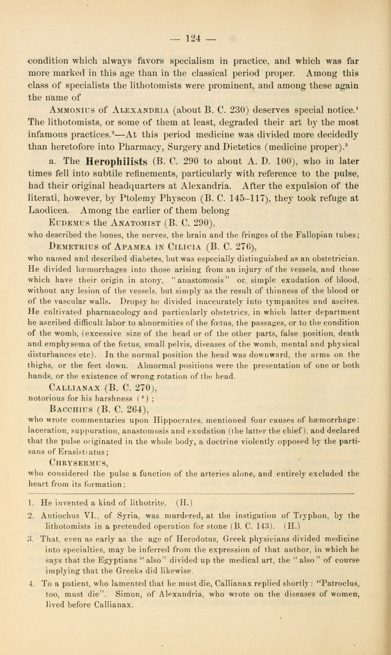 condition which always favors specialism in practice, and which was far more marked in this age than in the classical period proper. Among this class of specialists the lithotomists were prominent, and among these again the name of Ammonius of Alexandria (about B. C. 230) deserves special notice.1 The lithotomists, or some of them at least, degraded their art b}' the most infamous practices.2—At this period medicine was divided more decidedly than heretofore into Pharmacy, Surgery and Dietetics (medicine proper).3 a. The Herophilists (B. C. 290 to about A. D. 100), who in later times fell into subtile refinements, particularly with reference to the pulse, had their original headquarters at Alexandria. After the expulsion of the literati, however, b}- Ptolemy Physcon (B. C. 145-117), the}' took refuge at Laodicea. Among the earlier of them belong Eudemus the Anatomist (B. C. 290), who described the bones, the nerves, the brain and the fringes of the Fallopian tubes; Demetrius of Apamea in Cilicia (B. C. 276), who named and described diabetes, but was especially distinguished as an obstetrician. He divided haemorrhages into those arising from an injur}' of the vessels, and those which have their origin in atony, anastomosis or simple exudation of blood, without any lesion of the vessels, but simply as the result of thinness of the blood or of the vascular walls. Dropsy he divided inaccurately into tympanites and ascites. He cultivated pharmacologj' and particularly obstetrics, in which latter department he ascribed difficult labor to abnormities of the foetus, the passages, or to the condition of the womb, (excessive size of the head or of the other parts, false position, death and emphysema of the foetus, small pelvis, diseases of the womb, mental and physical disturbances etc). In the normal position the head was downward, the arms on the thighs, or the feet down. Abnormal positions were the presentation of one or both hands, or the existence of wrong rotation of the head. Callianax (B. C. 270), notorious for his harshness (4) ; Bacchius (B. C. 264), who wrote commentaries upon Hippocrates, mentioned four causes of haemorrhage: laceration, suppuration, anastomosis and exudation (the latter the chief), and declared that the pulse originated in the whole body, a doctrine violently opposed by the parti- sans of Erasisti atus; Chrysermus, who considered the pulse a function of the arteries alone, and entirely excluded the heart from its formation; 1. He invented a kind of lithotrhe. (H.) 2. Antiochus VI., of Syria, was murdered, at the instigation of Tryphon, by the lithotomists in a pretended operation for stone (B. C. 148). (H.) 3. That, even as early as the age of Herodotus, Greek physicians divided medicine into specialties, may be inferred from the expression of that author, in which he saj's that the Egyptians also divided up the medical art, the also of course implying that the Greeks did likewise. 4. To a patient, who lamented that he must die, Callianax replied shortly : Patroclus, too, must die. Simon, of Alexandria, who wrote on the diseases of women, lived before Callianax.