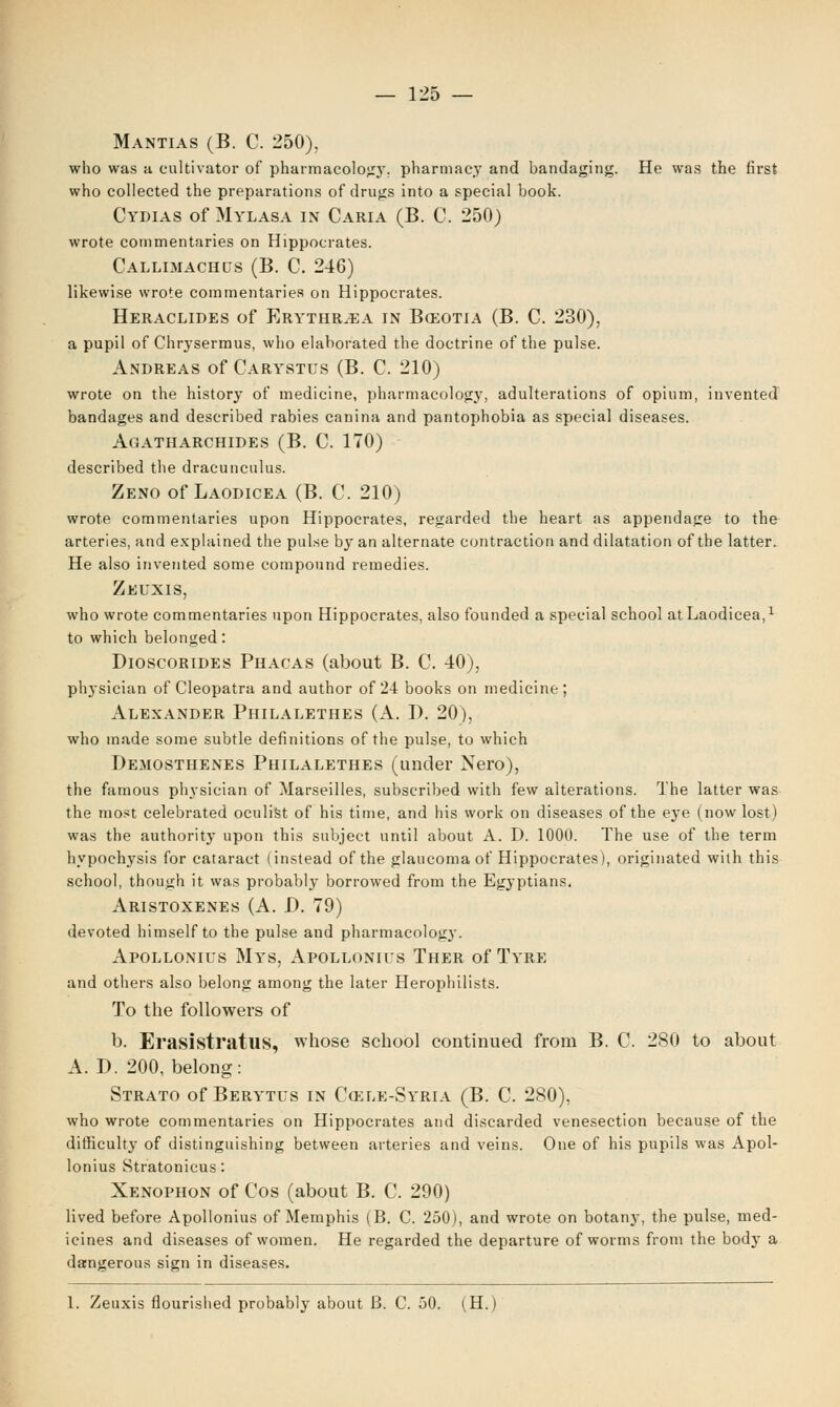 Mantias (B. C. 250), who was a cultivator of pharmacolog}-. pharmacy and bandaging. He was the first who collected the preparations of drugs into a special book. Cydias of Mylasa in Caria (B. C. 250) wrote commentaries on Hippocrates. Callimachus (B. C. 246) likewise wrote commentaries on Hippocrates. Heraclides of Erythr.ea in Bo30tia (B. C. 230), a pupil of Chrysermus, who elaborated the doctrine of the pulse. Andreas of Carystus (B. C. 210) wrote on the history of medicine, pharmacology, adulterations of opium, invented bandages and described rabies canina and pantophobia as special diseases. Agatharchides (B. C. 170) described the dracunculus. Zeno of Laodicea (B. C. 210) wrote commentaries upon Hippocrates, regarded the heart as appendage to the arteries, and explained the pulse by an alternate contraction and dilatation of the latter. He also invented some compound remedies. Zeuxis, who wrote commentaries upon Hippocrates, also founded a special school at Laodicea,1 to which belonged: Dioscorides Phacas (about B. C. 40), physician of Cleopatra and author of 24 books on medicine; Alexander Philalethes (A. D. 20), who made some subtle definitions of the pulse, to which Demosthenes Philalethes (under Nero), the famous physician of Marseilles, subscribed with few alterations. The latter was the most celebrated oculist of his time, and his work on diseases of the eye (now lost) was the authority upon this subject until about A. D. 1000. The use of the term hypochysis for cataract (instead of the glaucoma of Hippocrates), originated with this school, though it was probably borrowed from the Egyptians, Aristoxenes (A. D. 79) devoted himself to the pulse and pharmacolog}-. Apollonius Mys, Apollonius Ther of Tyre and others also belong among the later Herophilists. To the followers of b. Erasistratus, whose school continued from B. C. 280 to about A. D. 200, belong: Strato of Berytus in Cozle-Syria (B. C. 280), who wrote commentaries on Hippocrates and discarded venesection because of the difficulty of distinguishing between arteries and veins. One of his pupils was Apol- lonius Stratonicus: Xenophon of Cos (about B. C. 290) lived before Apollonius of Memphis (B. C. 250), and wrote on botany, the pulse, med- icines and diseases of women. He regarded the departure of worms from the body a dangerous sign in diseases. 1. Zeuxis flourished probably about B. C. 50. (H.)