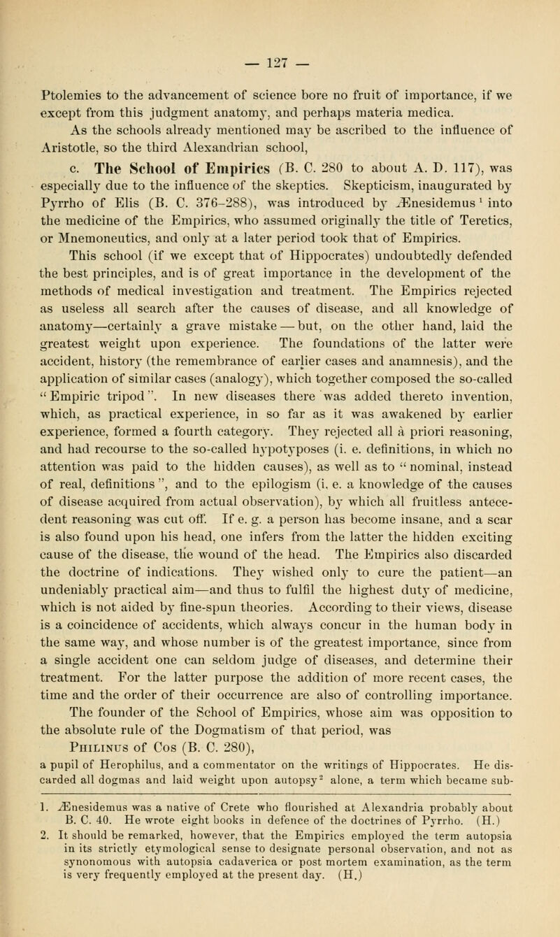 Ptolemies to the advancement of science bore no fruit of importance, if we except from this judgment anatomy, and perhaps materia medica. As the schools already mentioned may be ascribed to the influence of Aristotle, so the third Alexandrian school, c. The School of Empirics (B. C. 280 to about A. D. 117), was especially due to the influence of the skeptics. Skepticism, inaugurated by Pyrrho of Elis (B. C. 376-288), was introduced b}r iEnesidemus ' into the medicine of the Empirics, who assumed originally the title of Teretics, or Mnemoneutics, and only at a later period took that of Empirics. This school (if we except that of Hippocrates) undoubtedly defended the best principles, and is of great importance in the development of the methods of medical investigation and treatment. The Empirics rejected as useless all search after the causes of disease, and all knowledge of anatomy—certainly a grave mistake — but, on the other hand, laid the greatest weight upon experience. The foundations of the latter were accident, history (the remembrance of earlier cases and anamnesis), and the application of similar cases (analogy), which together composed the so-called Empiric tripod. In new diseases there was added thereto invention, which, as practical experience, in so far as it was awakened by earlier experience, formed a fourth category. They rejected all a priori reasoning, and had recourse to the so-called hypotyposes (i. e. definitions, in which no attention was paid to the hidden causes), as well as to  nominal, instead of real, definitions , and to the epilogism (i, e. a knowledge of the causes of disease acquired from actual observation), by which all fruitless antece- dent reasoning was cut off. If e. g. a person has become insane, and a scar is also found upon his head, one infers from the latter the hidden exciting cause of the disease, the wound of the head. The Empirics also discarded the doctrine of indications. The}' wished only to cure the patient—an undeniabl}' practical aim—and thus to fulfil the highest dutjr of medicine, which is not aided by fine-spun theories. According to their views, disease is a coincidence of accidents, which always concur in the human body in the same way, and whose number is of the greatest importance, since from a single accident one can seldom judge of diseases, and determine their treatment. For the latter purpose the addition of more recent cases, the time and the order of their occurrence are also of controlling importance. The founder of the School of Empirics, whose aim was opposition to the absolute rule of the Dogmatism of that period, was Philinus of Cos (B. C. 280), a pupil of Herophilus, and a commentator on the writings of Hippocrates. He dis- carded all dogmas and laid weight upon autopsy2 alone, a term which became sub- 1. iEnesidemus was a native of Crete who flourished at Alexandria probabhy about B. C. 40. He wrote eight books in defence of the doctrines of Pyrrho. (H.) 2. It should be remarked, however, that the Empirics employed the term autopsia in its strictly etymological sense to designate personal observation, and not as synonomous with autopsia cadaverica or post mortem examination, as the term is very frequently employed at the present day. (H.)