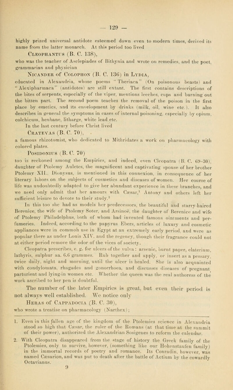 highly prized universal antidote esteemed down even to modern times, derived its name from the latter monarch. At this period too lived Cleophantus (B. C. 138), who was the teacher of Asclepiades of Bithynia and wrote on remedies, and the poet, grammarian and physician Nicander of Colophon (B. C. 136) in Lydia, educated in Alexandria, whose poems Theriaca (On poisonous beasts) and Alexipharmaca (antidotes) are still extant. The first contains descriptions of the bites of serpents, especially of the viper, mentions leeches, cups and burning out the bitten part. The second poem teaches the removal of the poison in the first place by emetics, and its envelopment by drinks (milk, oil, wine etc.). It also describes in general the symptoms in cases of internal poisoning, especially by opium. colchicum, henbane, litharge, white lead etc. In the last century before Christ lived Cratevas (B. C. 70), a famous rhizotomist, who dedicated to Mithridates a work on pharmacology with colored plates. Posidonits (B. C. 70) too is reckoned among the Empirics, and indeed, even Cleopatra (B.C. 69-30), daughter of Ptolemy Auletes, the magnificent and captivating spouse of her brother Ptolemy XII.. Dionysus, is mentioned in this connexion, in consequence of her literary labors on the subjects of cosmetics and diseases of women. Her course of life was undoubtedly adapted to give her abundant experience in these branches, and we need only admit that her amours with Ca?sar,1 Antony and others left her sufficient leisure to devote to their study.2 In this too she had as models her predecessors, the beautiful and starry-haired Berenice, the wife of Ptolemy Soter, and Arsinoe, the daughter of Berenice and wife of Ptolemy Philadelphia, both of whom had invented famous ointments and per- fumeries. Indeed, according to the papyrus Ebers, articles of luxury and cosmetic appliances were in common use in Egypt at an extremely early period, and were as popular there as under Louis XIV. and the regency, though their fragrance could not at either period remove the odor of the vices of society. Cleopatra prescribes, e. g. for ulcers of the vulva: arsenic, burnt paper, elaterium, lathyris, sulphur aa. 6.6 grammes. Rub together and apply, or insert as a pessary, twice daily, night and morning, until the ulcer is healed. She is also acquainted with condylomata, rhagades and gonorrhoea, and discusses diseases of pregnant parturient and lying-in women etc. Whether the queen was the real authoress of the work ascribed to her pen is doubtful. The number of the later Empirics is great, but even their period is not always well established. We notice only Heras of Cappadocia (B. C. 30), who wrote a treatise on pharmacology (Narthex); 1. Even in this fallen age of the kingdom of the Ptolemies science in Alexandria stood so high that Caesar, the ruler of the Romans (at that time at the summit of their power), authorized tlie Alexandrian Sosigenes to reform the calendar. 2. With Cleopatra disappeared from the stage of history the Greek family of the Ptolemies, only to survive, however, (something like our Hohenstaufen family) in the immortal records of poetry and romance. Its Conradin, however was named Csesarion, and was put to death after the battle of Actium by the cowardly Octavianus. 9