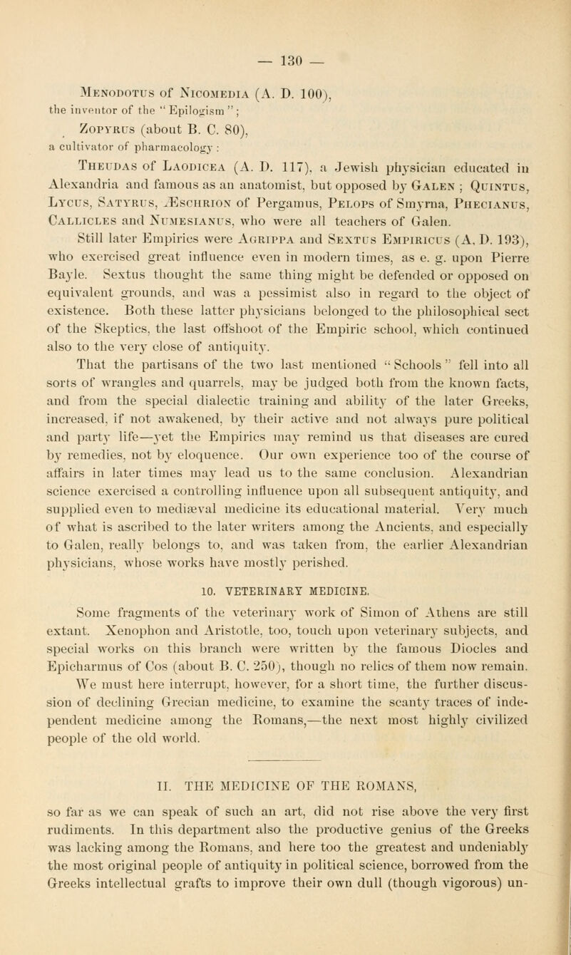 Mknodotus of NlCOMEDIA (A. D. 100), the inventor of the  Epilojrism  ; Zofyrus (about B. C. 80), a cultivator of pharmacology : Theudas of Laodicea (A. D. 117). a Jewish physician educated in Alexandria and famous as an anatomist, but opposed by Galen ; Quintus, Lycus, Satyrus, iEscHRiON of Pergamus, Pelops of Smyrna, Phecianus, Callicles and Numesianus, who were all teachers of Galen. Still later Empirics were Agrippa and Sextus Empiriclts (A, D. 193), who exercised great influence even in modern times, as e. g. upon Pierre Bayle. Sextus thought the same thing might be defended or opposed on equivalent grounds, and was a pessimist also in regard to the object of existence. Both these latter physicians belonged to the philosophical sect of the Skeptics, the last offshoot of the Empiric school, which continued also to the very close of antiquity. That the partisans of the two last mentioned  Schools  fell into all sorts of wrangles and quarrels, may be judged both from the known facts, and from the special dialectic training and ability of the later Greeks, increased, if not awakened, b}T their active and not alwa}'S pure political and part}' life—}'et the Empirics ma}7 remind us that diseases are cured by remedies, not by eloquence. Our own experience too of the course of affairs in later times may lead us to the same conclusion. Alexandrian science exercised a controlling influence upon all subsequent antiquit}', and supplied even to mediaeval medicine its educational material. Very much of what is ascribed to the later writers among the Ancients, and especially to Galen, really belongs to, and was taken from, the earlier Alexandrian physicians, whose works have mostly perished. 10. VETERINARY MEDICINE. Some fragments of the veterinary work of Simon of Athens are still extant. Xenophon and Aristotle, too, touch upon veterinary subjects, and special works on this branch were written by the famous Diocles and Epicharmus of Cos (about B. C. 250), though no relics of them now remain. We must here interrupt, however, for a short time, the further discus- sion of declining Grecian medicine, to examine the scanty traces of inde- pendent medicine among the Romans,—the next most highly civilized people of the old world. II. THE MEDICINE OF THE ROMANS, so far as we can speak of such an art, did not rise above the very first rudiments. In this department also the productive genius of the Greeks was lacking among the Romans, and here too the greatest and undeniably the most original people of antiquity in political science, borrowed from the Greeks intellectual grafts to improve their own dull (though vigorous) un-