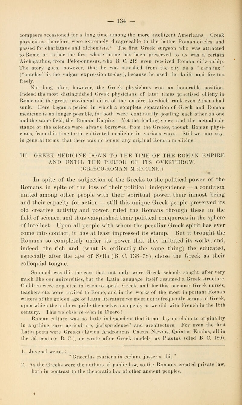 compeers occasioned for a Ions! time among the more intelligent Americans. Greek- physicians, therefore, were extremely disagreeable to the better Roman circles, and passed for charlatans and alchemists.1 The first Greek surgeon who was attracted to Rome, or rather the first whose name lias been preserved to us, was a certain Archagathus, from Peloponnesus, who B. C. 219 even received Roman citizenship. The story goes, however, that lie was banished from the city as a carnifex {butcher' is the vulgar expression to-day), because he used the knife and fire too freely. Not long after, however, the Greek physicians won an honorable position. Indeed the most distinguished Greek physicians of later times practised chiefly in Rome and the great provincial cities of the empire, to which rank even Athens had sunk. Here began a period in which a complete separation of Greek and Roman medicine is no longer possible, for both were continually jostling each other on one and the same field, the Roman Empire. Yet the leading views and the actual sub- stance of the science were always borrowed from the Greeks, though Roman physi- cians, from this time rorth, cultivated medicine in various ways. Still we may say, in general terms that there was no longer any original Roman medicine! III. GREEK MEDICINE DOWN TO THE TIME OF THE ROMAN EMPIRE. AND UNTIL THE PERIOD OF ITS OVERTHROW. (GR.ECO-ROMAN MEDICINE.) * In spite of the subjection of the Greeks to the political power of the Romans, in spite of the loss of their political independence — a condition united among other people with their spiritual power, their inmost being and their capacity for action — still this unique Greek people preserved its old creative activity and power, ruled the Romans through these in the field of science, and thus vanquished their political conquerors in the sphere of intellect. Upon all people with whom the peculiar Greek spirit has ever come into contact, it has at least impressed its stamp. But it brought the Romans so completely under its power that the}' imitated its works, and, indeed, the rich and (what is ordinarily the same thing) the educated, especially after the age of Sylla (B. C. 138-78), chose the Greek as their colloquial tongue. So much was this the case that not only were Greek schools sought after very much like our universities, but the Latin language itself assumed a Greek structure. Children were expected to learn to speak Greek, and for this purpose Greek nurses, teachers etc. were invited to Rome, and in the works of the most important Roman writers of the izolden age of Latin literature we meet not infrequently scraps of Greek, upon which the authors pride themselves as openly as we did with French in the 18th century. This we observe even in Cicero! Roman culture was so little independent that it can lay no claim to originality in anything save agriculture, jurisprudence2 and architecture. For even the first Latin poets were Greeks i Livius Andronicus, Cnteus Naevius, Quintus Ennius, all in the Md century B. C.), or wrote after Greek models, as Plautus (died B C. ISO), 1. Juvenal writes: Graeculus esuriens in caelum, jusseris, ibit. 2. As the Greeks were the authors of public law, so the Romans created private law, both in contrast to the theocratic law of other ancient peoples.