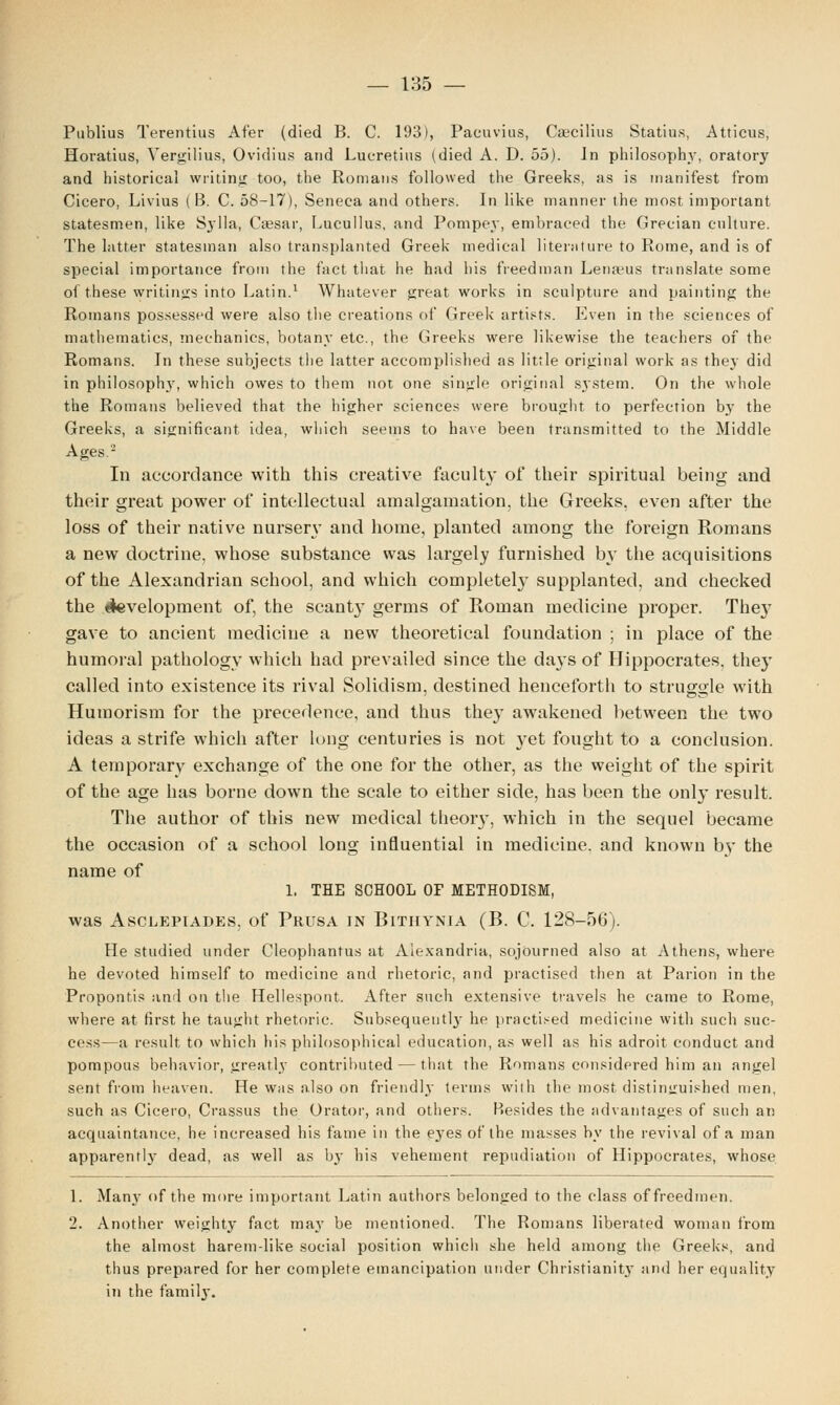 Publius Terentius Af'er (died B. C. 193), Pacuvius, Cheilitis Statius, Atticus, Horatius, Yergilius, Ovidius and Lucretius (died A. D. 55). Jn philosophy, oratory and historical writing too, the Romans followed the Greeks, as is manifest from Cicero, Livius (B. C. 58-17), Seneca and others. In like manner the most important statesmen, like Sylla, Caesar, Lucullus, and Pompey, embraced the Grecian culture. The latter statesman also transplanted Greek medical literature to Rome, and is of special importance from the fact that he had his freedman Lenams translate some of these writings into Latin.1 Whatever great works in sculpture and painting the Romans possessed were also the creations of Greek artists. Even in the sciences of mathematics, mechanics, botany etc., the Greeks were likewise the teachers of the Romans. In these subjects the latter accomplished as little original work as they did in philosophy, which owes to them not one single original system. On the whole the Romans believed that the higher sciences were brought to perfection by the Greeks, a significant idea, which seems to have been transmitted to the Middle Ages.2 In accordance with this creative faculty of their spiritual being and their great power of intellectual amalgamation, the Greeks, even after the loss of their native nursen- and home, planted among the foreign Romans a new doctrine, whose substance was largely furnished by the acquisitions of the Alexandrian school, and which completely supplanted, and checked the development of, the scanty germs of Roman medicine proper. The}7 gave to ancient medicine a new theoretical foundation ; in place of the humoral pathology which had prevailed since the days of Hippocrates, the}' called into existence its rival Solidism, destined henceforth to struggle with Humorism for the precedence, and thus they awakened between the two ideas a strife which after long centuries is not yet fought to a conclusion. A temporary exchange of the one for the other, as the weight of the spirit of the age has borne down the scale to either side, has been the only result. The author of this new medical theoiy, which in the sequel became the occasion of a school long influential in medicine, and known by the name of 1, THE SCHOOL OF METHODISM, was Asclepiades, of Prusa in Bithynia (B. C. 128-56). He studied under Cleophantus at Alexandria, sojourned also at Athens, where he devoted himself to medicine and rhetoric, and practised then at Parion in the Proponfis and on the Hellespont. After such extensive travels he came to Rome, where at first he taught rhetoric. Subsequent]}- he practised medicine with such suc- cess—a result to which his philosophical education, as well as his adroit conduct and pompous behavior, greatly contributed — that the Romans considered him an angel sent from heaven. He was also on friendly terms with the most distinguished men, such as Cicero, Crassus the Orator, and others. Besides the advantages of such an acquaintance, he increased his fame in the eyes of the masses by the revival of a man apparently dead, as well as by bis vehement repudiation of Hippocrates, whose 1. Many of the more important Latin authors belonged to the class offreedmen. 2. Another weighty fact may be mentioned. The Romans liberated woman from the almost haremdike social position whicli she held among the Greeks, and thus prepared for her complete emancipation under Christianity and her equality in the family.