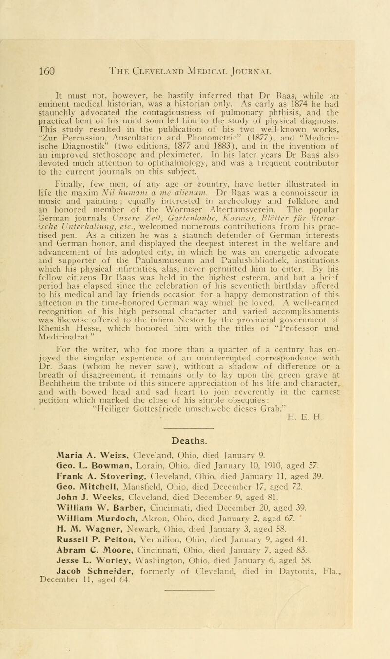 160 The Cleveland Medical Journal It must not, however, be hastily inferred that Dr Baas, while an eminent medical historian, was a historian only. As early as 1874 he had staunchly advocated the contagiousness of pulmonary phthisis, and the practical bent of his mind soon led him to the study of physical diagnosis. This study resulted in the publication of his two well-known works,. Zur Percussion, Auscultation and Phonometrie (1877), and Medicin- ische Diagnostik (two editions, 1877 and 1883), and in the invention of an improved stethoscope and pleximeter. In his later years Dr Baas also- devoted much attention to ophthalmology, and was a frequent contributor to the current journals on this subject. Finally, few men, of any age or country, have better illustrated in life the maxim Nil humani a me alienum. Dr Baas was a connoisseur in music and painting; equally interested in archeology and folklore and an honored member of the Wormser Altertumsverein. The popular German journals Unsere Zcit, Gartenlaitbc, Kosmos, Blatter fur literar- ische Unterhaltung, etc., welcomed numerous contributions from his prac- tised pen. As a citizen he was a staunch defender of German interests and German honor, and displayed the deepest interest in the welfare and advancement of his adopted city, in which he was an energetic advocate and supporter of the Paulusmuseum and Paulusbibliothek, institutions which his physical infirmities, alas, never permitted him to enter. By his fellow citizens Dr Baas was held in the highest esteem, and but a brief period has elapsed since the celebration of his seventieth birthdav offered to his medical and lay friends occasion for a happy demonstration of this affection in the time-honored German way which he loved. A well-earned recognition of his high personal character and varied accomplishments was likewise offered to the infirm Xestor by the provincial government ii Rhenish Hesse, which honored him with the titles of Professor und Medicinalrat. For the writer, who for more than a quarter of a century has en- joyed the singular experience of an uninterrupted correspondence with Dr. Baas (whom he never saw), without a shadow of difference or a breath of disagreement, it remains only to lay upon the green grave at Bechtheim the tribute of this sincere appreciation of his life and character,, and with bowed head and sad heart to join reverently in the earnest petition which marked the close of his simple obsequies : Heiliger Gottesfriede umschwebe dieses Grab. H. E. H. Deaths. Maria A. Weiss, Cleveland, Ohio, died January 9. Geo. L. Bowman, Lorain, Ohio, died January 10, 1910, aged 57. Frank A. Stovering, Cleveland, Ohio, died January 11, aged 39- Geo. Mitchell, Mansfield, Ohio, died December 17, aged 72. John J. Weeks, Cleveland, died December 9, aged 81. William W. Barber, Cincinnati, died December 20, aged 39. William Murdoch, Akron, Ohio, died January 2, aged 67. H. M. Wagner, Newark, Ohio, died January 3, aged 58. Russell P. Pelton, Vermilion, Ohio, died January 9, aged 41. Abram C. Moore, Cincinnati, Ohio, died January 7, aged 83. Jesse L. Worley, Washington, Ohio, died January 6, aged 58. Jacob Schneider, formerly of Cleveland, died in Daytonia, Fla. December 11, as;ed 64.