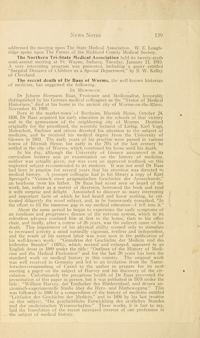 News Notes 159 addressed the meeting upon The State Medical Association. W. E. Lough- ridge spoke upon The Future of the Richland County Medical Society. The Northern Tri=State Medical Association held its twenty-sixth semi-annual meeting at Ft. Wayne, Indiana, Tuesday, January 11, 1910. A very interesting program was presented, including a paper entitled Surgical Diseases of Children as a Special Department, by S. W. Kelley of Cleveland. The recent death of Dr Baas of Worms, the well-known historian of medicine, has suggested the following. In Memoriam. Dr Johann Hermann Baas, Professor and Medicinalrat, honorably distinguished by his German medical colleagues as the Nestor of Medical Historians, died at his home in the ancient city of Worms-on-the-Rhine, November 10, 1909. Born in the market-town of Bectheim, Rhenish Hesse, October 24, 1838, Dr Baas acquired his early education in the schools of that vicinity and in the gymnasium of the neighboring city of Worms. Destined originally for the priesthood, the scientific lectures of Liebig, Karl Vogt, Moleschott, Buchner and others diverted his attention to the subject of medicine, and he received his medical degree from the University of Giessen in 1860. The early years of his practise were passed in various towns of Rhenish Hesse, but early in the 70's of the last century he settled in the city of Worms, which continued his home until his death. In his day, although the University of Giessen announced in its curriculum lectures and an examination on the history of medicine, neither was actually given, nor was even an approved textbook on this neglected subject recommended to its students. It was not until Dr Baas had been in practise for several years that his attention was directed *o medical history. A younger colleague had in his library a copy of Kurt Sprengel's Versuch einer pragmatischen Geschichte der Arzneykunde, an heirloom from his father. Dr Baas had never seen or heard of the work, but, rather as a matter of diversion, borrowed the book and read it with surprise and delight. Astonished to discover so many interesting and important facts of which he had heard and knew nothing, he cul- tivated diligently the novel subject, and, as he humorously remarked, In the effort to fill the immense gap in my medical education—I fell into it. About the same period he began to experience the early symptoms of an insidious and progressive disease of the nervous system, which in its relentless advance confined him at first to the house, then to his office chair, and finally, after a course of 36 years, was the indirect cause of his death. This impairment of his physical abilit}' seemed only to stimulate to increased activity a mind naturally vigorous, restless and independent, and the result of his earnest labor was soon seen in the publication of his well-known work: Grundriss der Geschichte der Medicin und des heilenden Standes (1876), which, revised and enlarged, appeared in an English dress in 1889 under the title: Outlines of the History of Medi- cine and the Medical Profession and for the last 20 years has been the standard work on medical history in this country. The original work was well received in Germany and led to an invitation from the Natur- forscherversammlung of Cassel to the author to prepare for its next meeting a paper on the subject of Harvey and his discovery of the cir- culation. Unfortunately the precarious health of Dr Baas prevented the presentation of this paper in person, but it was published in 1878 under the title: William Harvey, der Entdecker des Blutkreislauf, und dessen an- atomisch-experimentelle Studie fiber die Herz- und Blutbewegung. This was followed in 1880 by a compendium of the history of medicine entitled Leitfadcn der Geschichte der Medicin, and in 1896 by his last treatise on this subject, Die geschichtliche Entwicklung des arztlichen Standes und der medicinischen Wissenschaften. These works, it is fair to say, laid the foundation of the recent increased interest of our profession in the subject of medical history.