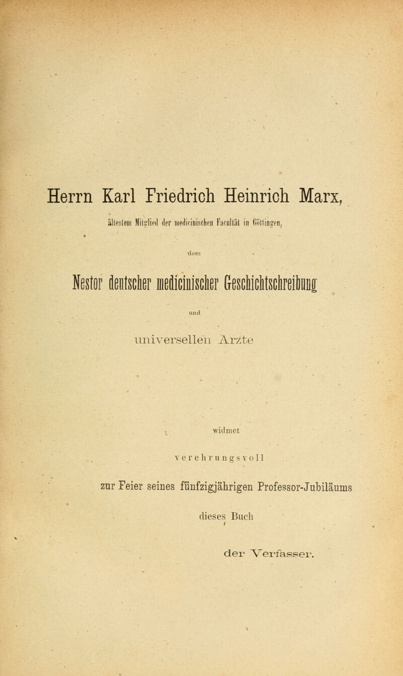 Herrn Karl Friedrich Heinrich Marx, ältestem Mitglied der iiiediniiisclieii Fafidtät in Oöttingen, xlem Nestor fleiilsclier iiieflicliijsclier GescMclilscIireiliiiiig imd miiversellen Arzte widmet V e r e li r u n a; s v o 11 zur Feier seines fünfzigjährigen Professor-Jubiläums dieses Buch 1 der \^erfasser.