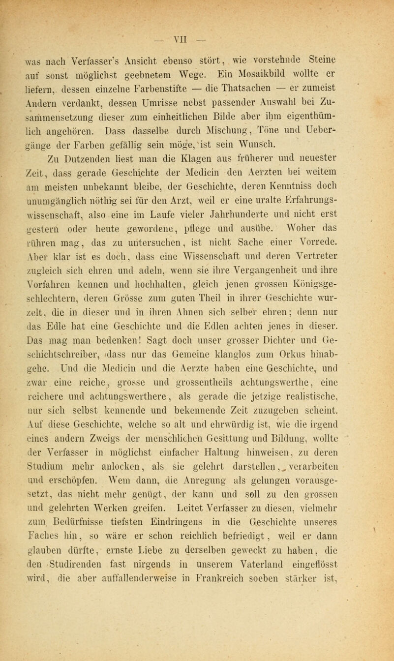 was nach Verfasser's Ansicht ebenso stört, wie vorstehnde Steine auf sonst möglichst geebnetem Wege. Ein Mosaikbild wollte er liefern, dessen einzelne Farbenstifte — die Thatsachen — er zumeist Andern verdankt, dessen Umrisse nebst passender Auswahl bei Zu- sariimensetzung dieser zum einheitlichen Bilde aber ihm eigenthüra- lich angehören. Dass dasselbe durch Mischung, Töne und Ueber- gänge der Farben gefällig sein möge, ist sein Wunsch. Zu Dutzenden Hest man die Klagen aus früherer und nenester Zeit, dass gerade Geschichte der Medicin den Aerzten bei weitem am meisten unbekannt bleibe, der Geschichte, deren Kenntuiss doch unumgänglich nöthig sei für den Arzt, weil er eine uralte Erfahrungs- wissenschaft, also eine im Laufe vieler Jahrhunderte und nicht erst gestern oder heute gewordene, pflege und ausübe. Woher das rühren mag, das zu untersuchen, ist nicht Sache einer Vorrede. Aber klar ist es doch, dass eine Wissenschaft und deren Vertreter zugleich sich ehren und adeln, wenn sie ihre Vergangenheit und ihre Vorfahren kennen und hochhalten, gleich jenen grossen Königsge- schlechtern, deren Grösse zum guten Theil in ihrer Geschichte wur- zelt, die in dieser und in ihren Ahnen sich selber ehren; denn nur das Edle hat eine Geschichte und die Edlen achten jenes in dieser. Das mag man bedenken! Sagt doch unser grosser Dichter und Ge- schichtschreiber, »dass nur das Gemeine klanglos zum Orkus hinab- gehe. Und die Medicin und die Aerzte haben eine Geschichte, und zwar eine reiche, grosse und grossentheils achtungswerthe, eine reichere und achtungswerthere, als gerade die jetzige reahstische, nur sich selbst kennende und bekennende Zeit zuzugeben scheint. Auf diese Geschichte, welche so alt und ehrwürdig ist, wie die irgend eines andern Zweigs der menschlichen Gesittung und Bildung, wollte der Verfasser in möglichst einfacher Haltung hinweisen, zu deren Studium mehr anlocken, als sie gelehrt darstellen, ^ verarbeiten und erschöpfen. Wem dann, die Anregung als gelungen vorausge- setzt, das nicht mehr genügt, der kann und soll zu den grossen und gelehrten Werken greifen. Leitet Verfasser zu diesen, vielmehr zum Bedürfnisse tiefsten Eindringens in die Geschichte unseres Faches hin, so wäre er schon reichlich befriedigt, weil er dann glauben dürfte, ernste Liebe zu derselben geweckt zu haben, die den Studirenden fast nirgends in unserem Vaterland eingeflösst wird, die aber auffallenderweise in Frankreich soeben stärker ist,